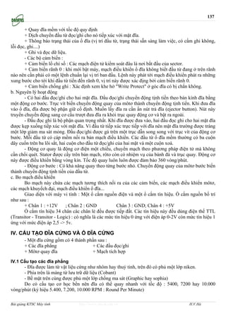 137

       + Quay đĩa mềm với tốc độ quy định
       + Dịch chuyển đầu từ đọc/ghi cho nó tiếp xúc với mặt đĩa.
       + Thông báo trạng thái của ổ đĩa (vị trí đầu từ, trạng thái sẵn sàng làm việc, có cấm ghi không,
lỗi đọc, ghi....)
       + Ghi và đọc dữ liệu.
       - Các bộ cảm biến :
       + Cảm biến lổ chỉ số : Các mạch điện tử kiểm soát đâu là nơi bắt đầu của sector.
       + Cảm biến rãnh 0 : khi mới bật máy, mạch điều khiển ổ đĩa không biết đầu từ đang ở trên rãnh
nào nên cần phải có một lệnh chuẩn lại vị trí ban đầu. Lệnh này phát tới mạch điều khiển phát ra những
xung bước cho tới khi đầu từ tiến đến rãnh 0, vị trí này được xác địng bởi cảm biến rãnh 0.
       + Cảm biến chống ghi : Xác định xem khe hở "Write Protect" ở góc đĩa có bị chắn không.
b. Nguyên lý hoạt động
       - Có hai đầu đọc/ghi cho hai mặt đĩa. Đầu đọc/ghi chuyển động tịnh tiến theo bán kính đĩa bằng
một động cơ bước. Trục vít biến chuyển động quay của môtơ thành chuyển động tịnh tiến. Khi đưa đĩa
vào ổ đĩa, đĩa được bộ phận giữ cố định. Muốn lấy đĩa ra cần ấn nút trả đĩa (ejector button). Nút này
truyền chuyển động sang cơ cấu trượt đưa đĩa ra khỏi trục quay động cơ và bật ra ngoài.
       - Đầu đọc ghi là bộ phận quan trọng nhất. Khi đĩa được đưa vào, hai đầu đọc ghi cho hai mặt đĩa
được kẹp xuống tiếp xúc với mặt đĩa. Vì đầu từ tiếp xúc trực tiếp với đĩa nên mặt đĩa trường được tráng
một lớp giảm ma sát mỏng. Đầu đọc/ghi được gá trên một trục dẫn song song với trục vít của động cơ
bước. Mỗi đầu từ có cáp mềm nối ra bản mạch điều khiển. Các đầu từ ổ đĩa mềm thường có ba cuộn
dây cuốn trên ba lõi sắt, hai cuộn cho đầu từ đọc/ghi của hai mặt và một cuộn xoá.
       - Động cơ quay là động cơ điện một chiều, chuyển mạch theo phương pháp điện tử mà không
cần chổi quét. Stator được cấy trên bản mạch, rôto còn có nhiệm vụ của bánh đà và trục quay. Động cơ
này được điều khiển bằng vòng kín. Tốc độ quay luôn luôn được đảm bảo 360 vòng/phút.
       - Động cơ bước : Có khả năng quay theo từng bước nhỏ. Chuyển động quay của môtơ bước biến
thành chuyển động tịnh tiến của đầu từ.
c. Bo mạch điều khiển
       Bo mạch này chứa các mạch tương thích nối ra của các cảm biến, các mạch điều khiển môtơ,
các mạch khuyếch đại, mạch điều khiển ổ đĩa...
       Giao diện với máy vi tính : Một ổ cắm nguồn điện và một ổ cắm tín hiệu. Ổ cắm nguồn bố trí
như sau :
       + Chân 1 : +12V       ; Chân 2 : GND            Chân 3 : GND; Chân 4 : +5V
       Ổ cắm tín hiệu 34 chân các chân lẻ đều được tiếp đất. Các tín hiệu này đều dùng điện thế TTL
(Transitor - Transitor - Logic) : có nghĩa là các mức tín hiệu 0 ứng với điện áp 0-2V còn mức tín hiệu 1
ứng với mức điện áp 2,5 -> 5v.

IV. CẤU TẠO ĐĨA CỨNG VÀ Ổ ĐĨA CỨNG
       - Một đĩa cứng gồm có 4 thành phần sau :
       + Các đĩa phẳng                 + Các đầu đọc/ghi
       + Môtơ quay đĩa                 + Mạch tích hợp

IV.1 Cấu tạo các đĩa phẳng
      - Đĩa được làm từ vật liệu cứng như nhôm hay thuỷ tinh, trên đó có phủ một lớp niken.
      - Phía trên là màng từ lưu trữ dữ liệu (Cobant)
      - Bề mặt trên cùng được phủ một lớp chống ma sát (Graphic hay sophia)
      Do có cấu tạo cơ học bền nên đĩa có thể quay nhanh với tốc độ : 5400, 7200 hay 10.000
vòng/phút (ký hiệu 5.400, 7.200, 10.000 RPM : Round Per Minute)

Bài giảng KTSC Máy tính           http://www.ebook.edu.vn                                 H.V.Hà
 