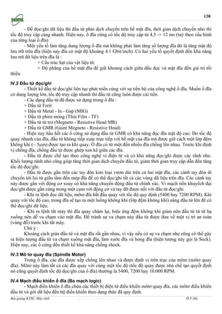 138

       - Để đọc/ghi dữ liệu thì đầu từ phải dịch chuyển trên bề mặt đĩa, thời gian dịch chuyển nhỏ thì
tốc độ truy cập càng nhanh. Hiện nay, ổ đĩa cứng có tốc độ truy cập từ 4,5 -> 12 ms (tuỳ theo cấu hình
của từng loại ổ đĩa)
       - Một yếu tố làm tăng dung lượng ổ đĩa mà không phải làm tăng số lượng đĩa đó là tăng mật độ
lưu trữ trên đĩa (hiện nay đĩa có mật độ khoảng 4.1 Gbit/inch). Có hai yếu tố quyết định đến khả năng
lưu trữ dữ liệu trên đĩa là :
               + Cấu trúc hạt của vật liệu từ.
               + Độ phẳng của bề mặt đĩa để giữ khoảng cách giữa đầu đọc và mặt đĩa đến giá trị tối
thiểu

IV.2 Đầu từ đọc/ghi
       - Thiết kế đầu từ đọc/ghi liên tục phát triển cùng với sự tiến bộ của công nghệ ổ đĩa. Muốn ổ đĩa
có dung lượng lớn, tốc độ truy cập nhanh thì đầu từ cũng luôn được cải tiến.
       - Các dạng đầu từ đã được sử dụng trong ổ đĩa :
       + Đầu từ Ferit
       + Đầu từ Metal - In - Gap (MIG)
       + Đầu từ phim mỏng (Thin Film - TF)
       + Đầu từ từ trở (Megneto - Resistive Head MR)
       + Đầu từ GMR (Gaint Megneto - Resistive Head)
       - Hiện nay hầu hết các ổ cứng sử dụng đầu từ GMR có khả năng đọc đĩa mật độ cao. Do tốc độ
quay nhanh của đĩa, đầu từ không tiếp xuác trực tiếp với bề mặt của đĩa mà được giữ cách một lớp đệm
không khí (~ 5µm) được tạo ra khi quay. Ổ đĩa có từ một đến nhiều đĩa chồng lên nhau. Trước khi định
vị chồng đĩa, chồng đầu từ được ghép xen kẽ giữa các đĩa.
       - Đầu từ được chế tạo theo công nghệ vi điện tử và có khả năng đọc/ghi được các rãnh nhỏ.
Khối lượng rãnh nhỏ cũng giúp tăng thời gian dịch chuyển đầu từ, giảm thời gian truy cập dẫn đến tăng
tốc độ đọc/ghi.
       - Đầu từ được gắn trên các tay đòn kim loại vươn dài trên cả hai mặt đĩa, các cánh tay đòn di
chuyển tới lui từ giữa tâm đến mép đĩa để có thể đọc/ghi tất cả các vùng dữ liệu trên đĩa. Các cánh tay
này được gắn với động cơ xoay có khả năng chuyển động đầu từ chính xác. Vi mạch tiền khuyếch đại
đọc/ghi được gắn cùng trong một cụm với động cơ và tay đỡ được nối với đầu từ đọc/ghi.
       - Khi ra lệnh đọc dữ liệu, môtơ đĩa bắt đầu quay với tốc độ quy định (5400 hay 7200 RPM). Khi
quay với tốc độ cao, trong đĩa sẽ tạo ra một luồng không khí (lớp đệm không khí) nâng đầu từ lên để có
thể đọc/ghi dữ liệu.
       - Khi ra lệnh tắt máy thì đĩa quay chậm lại, hiệu ứng đệm không khí giảm nên đầu từ từ từ hạ
xuống nên dễ va chạm vào mặt đĩa. Để tránh sự va chạm này đầu từ được đưa về một vị trí an toàn
(vùng đỗ) trước khi tắt máy.
       Chú ý :
       Khoảng cách giứa đầu từ và mặt đĩa rất gần nhau, vì vậy nếu có sự va chạm nhẹ cũng có thể gây
ra hiện tượng đầu từ va chạm xuống mặt đĩa, làm xước đĩa và hỏng đĩa (hiện tượng này gọi là Sock).
Hiện nay, các ổ cứng đều thiết kế khả năng chống shock.

IV.3 Mô tơ quay đĩa (Spindle Motor)
       Trong ổ đĩa, các đĩa được xếp chồng lên nhau và được định vị trên trục của môtơ (môtơ quay
đĩa). Môtơ này làm tất cả các đĩa quay với cùng một tốc độ (tốc độ quay được nhà chế tạo quyết định
nó cũng quyết định tốc độ đọc/ghi của ổ đĩa) thường là 5400, 7200 hay 10.000 RPM.

IV.4 Mạch điều khiển ổ đĩa (Bo mạch logic)
       - Mạch điều khiển ổ đĩa chứa các thiết bị điện tử điều khiển môtơ quay đĩa, các môtơ điều khiển
đầu từ và gởi dữ liệu đến bộ điều khiển theo dạng thức đã quy định.
Bài giảng KTSC Máy tính           http://www.ebook.edu.vn                                 H.V.Hà
 