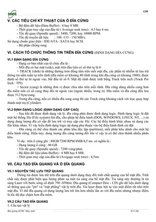 139

V. CÁC TIÊU CHÍ KỸ THUẬT CỦA Ổ ĐĨA CỨNG
      - Bộ đệm dữ liệu (Data Buffer) : 4 hay 8 MB.
      - Thời gian truy cập của đầu từ ( Average seek time) : 4,5 hay 6 ms.
      - Tốc độ quay (Spindle speed) : 5400, 7200, hay 10000 RPM.
      - Tốc độ truyền dữ liệu     : 100 -133 - 150 MB/s.
Sử dụng chuẩn giao diện : IDE/ATA - SATA hay SCSI.
      - Bộ phận chống rung

VI. CÁCH TỔ CHỨC THÔNG TIN TRÊN ĐĨA CỨNG (ĐỊNH DẠNG ĐĨA CỨNG)
VI.1 ĐỊNH DẠNG ĐĨA CỨNG
       - Dạng cơ bản nhất của tổ chức đĩa là :
       - Mỗi đĩa có hai mặt (side), mặt trên đầu tiên có số thứ tự là 0.
       + TRACK (rãnh) là những đường tròn đồng tâm trên mỗi mặt đĩa, các phần tử nhiễm từ lưu trữ
thông tin nằm tuần tự trên rãnh (đĩa mềm có khoảng 80 rãnh trong khi đĩa cứng có khoảng 1000), được
đánh số thứ tự từ ngoài vào, bắt đầu từ số 0. Mật độ rãnh được tính bằng Track trên inch (Track Per
Inch : TPI)
       + Sector (cung) là những đơn vị được chia nhỏ trên mỗi rãnh. Đĩa cứng dùng nhiều cung hơn
đĩa mềm nên có số cung thay đổi từ ngoài vào (ngoài nhiều, trong ít). Đĩa mềm và đĩa cứng đều lưu
được 512 byte/cung.
       - Trong đĩa cứng, nếu có nhiều đĩa song song thì các Track cùng khoảng cách với trục quay hợp
thành một trụ (Cylinder)

VI.2 ĐỊNH DẠNG LOGIC (ĐỊNH DẠNG CẤP CAO)
       - Sau khi đã được định dạng vật lý, đĩa cứng phải được định dạng logic. Định dạng logic là đặt
một hệ thống file (File system) lên đĩa, cho phép hệ điều hành (DOS, WINDOWS, LINUX, NT, ...) sử
dụng dung lượng đĩa có sẵn để lưu trữ và truy cập các file. Các hệ điều hành khác nhau sử dụng các
file khác nhau. Vì vậy kiểu định dạng logic áp dụng phụ thuộc vào hệ điều hành định cài đặt.
       - Đĩa cứng có thể chia thành các phân khu độc lập (partition), mỗi phân khu dành cho một hệ
điều hành riêng. Hiện nay, dung lượng đĩa cứng tương đối lớn vì vậy ta có thể chia thành nhiều phân
khu.
       Ví dụ : trên ổ cứng ghi : 80GB/7200 RPM/4MB/4,5 ms. có nghĩa là :
       - Dung lượng ổ cứng : 80 GB.
       - Tốc độ quay (Spindle speed) : 7200 vòng/phút.
       - Bộ đệm dữ liệu (data Buffer) : 4 MB hay 8 MB.
       - Thời gian truy cập của đầu từ (Avegage seek time) : 4,5ms

VII. CẤU TẠO ĐĨA QUANG VÀ Ổ ĐĨA QUANG
VII.1 NGUYÊN TẮC LƯU TRỮ QUANG
        Thông tin được lưu trữ trên đĩa quang dưới dạng thay đổi tính chất quang của bề mặt đĩa. Tính
chất này được phát hiện qua lượng phản xạ một tia sáng của bề mặt đĩa. Tia sáng này thường là tia
sáng Laser với bước sóng cố định 790 -850nm. Đĩa quang (Compact Disc - CD) ghi dữ liệu dưới dạng
số thông qua các "pit" và "mặt phẳng" vật lý trên đĩa. Tia laser được hội tụ vào một điểm rất nhỏ trên
mặt đĩa. Vì thế đĩa quang có dung lượng lưu trữ lớn hơn nhiều lần so với đĩa mềm nhưng nhược điểm
là tốc độ đọc chậm hơn đĩa mềm.

VII.2 CẤU TẠO ĐĨA QUANG
1. Cấu tạo vật lý
Bài giảng KTSC Máy tính           http://www.ebook.edu.vn                                H.V.Hà
 