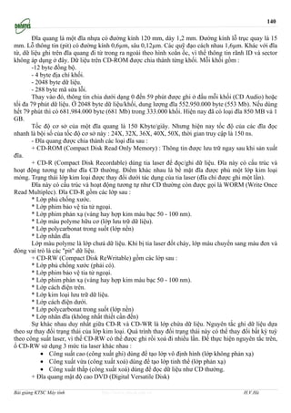 140

        Đĩa quang là một đĩa nhựa có đường kính 120 mm, dày 1,2 mm. Đường kính lỗ trục quay là 15
mm. Lỗ thông tin (pit) có đường kính 0,6µm, sâu 0,12µm. Các quỹ đạo cách nhau 1,6µm. Khác với đĩa
từ, dữ liệu ghi trên đĩa quang đi từ trong ra ngoài theo hình xoắn ốc, vì thế thông tin rãnh ID và sector
không áp dụng ở đây. Dữ liệu trên CD-ROM được chia thành từng khối. Mỗi khối gồm :
        -12 byte đồng bộ.
        - 4 byte địa chỉ khối.
        - 2048 byte dữ liệu.
        - 288 byte mã sửa lỗi.
        Thay vào đó, thông tin chia dưới dạng 0 đến 59 phút được ghi ở đầu mỗi khối (CD Audio) hoặc
tối đa 79 phút dữ liệu. Ở 2048 byte dữ liệu/khối, dung lượng đĩa 552.950.000 byte (553 Mb). Nếu dùng
hết 79 phút thì có 681.984.000 byte (681 Mb) trong 333.000 khối. Hiện nay đã có loại đĩa 850 MB và 1
GB.
        Tốc độ cơ sở của một đĩa quang là 150 Kbyte/giây. Nhưng hiện nay tốc độ của các đĩa đọc
nhanh là bội số của tốc độ cơ sở này : 24X, 32X, 36X, 40X, 50X, thời gian truy cập là 150 ns.
        - Đĩa quang được chia thành các loại đĩa sau :
        + CD-ROM (Compact Disk Read Only Memory) : Thông tin được lưu trữ ngay sau khi sản xuất
đĩa.
        + CD-R (Compact Disk Recordable) dùng tia laser để đọc/ghi dữ liệu. Đĩa này có cấu trúc và
hoạt động tương tự như đĩa CD thường. Điểm khác nhau là bề mặt đĩa được phủ một lớp kim loại
mỏng. Trạng thái lớp kim loại được thay đổi dưới tác dụng của tia laser (đĩa chỉ được ghi một lần).
        Đĩa này có cấu trúc và hoạt động tương tự như CD thường còn được gọi là WORM (Write Once
Read Multiplec). Đĩa CD-R gồm các lớp sau :
        * Lớp phủ chống xước.
        * Lớp phim bảo vệ tia tử ngoại.
        * Lớp phim phản xạ (vàng hay hợp kim màu bạc 50 - 100 nm).
        * Lớp màu polyme hữu cơ (lớp lưu trữ dữ liệu).
        * Lớp polycarbonat trong suốt (lớp nền)
        * Lớp nhãn đĩa
        Lớp màu polyme là lớp chưá dữ liệu. Khi bị tia laser đốt cháy, lớp màu chuyển sang màu đen và
đóng vai trò là các "pit" dữ liệu.
        + CD-RW (Compact Disk ReWritable) gồm các lớp sau :
        * Lớp phủ chống xước (phải có).
        * Lớp phim bảo vệ tia tử ngoại.
        * Lớp phim phản xạ (vàng hay hợp kim màu bạc 50 - 100 nm).
        * Lớp cách điện trên.
        * Lớp kim loại lưu trữ dữ liệu.
        * Lớp cách điện dưới.
        * Lớp polycarbonat trong suốt (lớp nền)
        * Lớp nhãn đĩa (không nhất thiết cần đến)
        Sự khác nhau duy nhất giữa CD-R và CD-WR là lớp chứa dữ liệu. Nguyên tắc ghi dữ liệu dựa
theo sự thay đổi trạng thái của lớp kim loại. Quá trình thay đổi trạng thái này có thể thay đổi bất kỳ tuỳ
theo công suất laser, vì thế CD-RW có thể được ghi rồi xoá đi nhiều lần. Để thực hiện nguyên tắc trên,
ổ CD-RW sử dụng 3 mức tia laser khác nhau :
            • Công suất cao (công xuất ghi) dùng để tạo lớp vô định hình (lớp không phản xạ)
            • Công xuất vừa (công xuất xoá) dùng để tạo lớp tinh thể (lớp phản xạ)
            • Công xuất thấp (công xuất xoá) dùng để đọc dữ liệu như CD thường.
        + Đĩa quang mật độ cao DVD (Digital Versatile Disk)

Bài giảng KTSC Máy tính            http://www.ebook.edu.vn                                  H.V.Hà
 