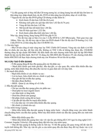 141

       * Là đĩa quang mới sẽ thay thế đĩa CD trong tương lai; có dung lượng lưu trữ dữ liệu lớn hơn và
       khả năng truy nhập nhanh hơn, do đó, DVD có khả năng lưu trữ phim, nhạc số và dữ liệu.
       * Nguyên tắc cấu tạo đĩa DVD giống CD nhưng có đặc điểm là :
              • Kích thước lỗ nhỏ hơn 2,08 lần (0,4 µm)
              • Khoảng cách giữa các quỹ đạo nhỏ hơn 1,02 lần (0,74 µm)
              • Vùng dữ liệu lớn hơn 1,02 lần.
              • Mã hoá dữ liệu tiết kiệm hơn 1,06 lần.
              • Sửa lỗi hiệu quả hơn 1,332 lần.
              • Kích thước phần đầu khối nhỏ hơn 1,06 lần.
       Như vậy, dung lượng, dung lượng DVD lớn gấp 9 CD.
              - Tốc độ truy cập cơ bản (1x) của 1 ổ đĩa DVD là 1,385 Mbyte/giây. Thời gian truy cập
       100ms. Như vậy, tốc độ truy cập cơ bản của DVD nhanh 9 lần tốc độ của CD thường (1x). Các
       ổ đĩa DVD 4x có khả năng đọc như CD-ROM 32x.
2. Cấu trúc logic
       - Đĩa CD nào cũng có một vùng mục lục TOC (Table Of Content). Vùng này xác định vị trí bắt
đầu và chiều dài của đạo, dữ liệu trên đĩa. Không có TOC ổ đĩa sẽ không đọc được đĩa. CD-ROM
thường dùng hệ tệp chuẩn ISO-9660. Hệ điều hành cần một chương trình biên dịch hệ tệp ISO-9660
thành hệ tệp của hệ điều hành. Hệ FAT 16 dùng cho MS-DOS đến Windows 95 cần chương trình điều
khiển MSCDEX để thực hiện chương trình này còn Windows 98 trở lên thì tự nhận.

VII.3 CẤU TẠO Ổ ĐĨA QUANG
       - Ổ đĩa quang dùng để đọc đĩa quang gồm các bộ phận sau :
       + Mạch điều khiển quá trình ghi/đọc, đầu đọc/ghi, cơ cấu quay đĩa, môtơ điều khiển đầu đọc
quang, môtơ điều khiển khay đĩa (đưa đĩa vào/ra) và giao diện nối với máy tính.
1. Bo mạch điều khiển
       - Mạch điều khiển có các nhiệm vụ sau :
       + Lái tia laser, hiệu chỉnh tiêu cự, chỉnh vị quỹ đạo.
       + Đọc/ghi dữ liệu từ đầu đọc quang.
       + Bộ đệm (Ram Buffer).
       + BIOS : Quản lý các thông số về ổ đĩa.
2. Đầu đọc/ghi quang
       - Cấu tạo của đầu đọc quang gồm các phần sau :
       + Diod phát tia laser (nguồn laser)
       + các thấu kính và lăng kính.
       + Diod thu (Diod cảm quang).
       + Bộ phận chỉnh cường độ tai laser.
       + Cáp dẫn dữ liệu đến bo mạch điều khiển
       + Cơ cấu tiếp xúc với môtơ điều khiển đầu đọc quang.
       + Bộ chỉnh vị (chỉnh tiêu cự)
3. Các môtơ trong ổ quang
       - Môtơ điều khiển đầu đọc/ghi quang là dạng môtơ bước : chuyển động xoay của môtơ thành
chuyển động bước của đầu đọc quang. Môtơ này điều khiển chính xác đầu đọc quang đến các ránh trên
mặt đĩa.
       - Môtơ điều khiển quay đĩa :
       + Môtơ điều khiển đĩa quang làm việc với vận tốc góc không đổi CAV (gọi là công nghệ CAV :
Constant Angular Velocity). Đĩa quang được đặt trên trục của môtơ quay.
       + Đạo dữ liệu quang là đường xoắn ốc liên tục. Vì thế đĩa quang cần quay trong chế độ vận tốc
tuyến tính không đổi. Như vậy vận tốc gốc ω của môtơ quay đĩa cần được thay đổi tuỳ thuộc vào vị trí
Bài giảng KTSC Máy tính           http://www.ebook.edu.vn                                H.V.Hà
 