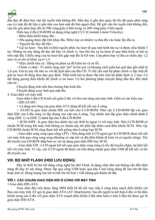 142

đầu đọc để đảm bảo vận tốc tuyến tính không đổi. Đầu đọc ở gần tâm quay thì tốc độ quay phải càng
cao (vì mật độ dữ liệu ở gần tâm cao hơn mật độ bên ngaòi đĩa). Để giữ vận tốc tuyến tính không đổi,
vận tốc góc phải thay đổi từ 500 vòng/giây ở bên trong và 200 vòng/giây ở bên ngoài.
        Hiện nay ổ đĩa CD-ROM sử dụng công nghệ CLV (Constant Linear Velocity).
        - Môtơ điều khiển khay đĩa :
        + Đĩa quang được đặt trên khay đĩa. Môtơ này có nhiệm vụ đưa đĩa vào hoặc lấy đĩa ra.
        + Nguyên tắc đọc dữ liệu :
        * Lái tai laser : Sau khi ra khỏi nguồn phát, tia laser đi qua một kính tán xạ và được chia thành 3
tia. Những tia này dùng để đọc dữ liệu và chỉnh vị. Sau khi tán xạ tia laser đi qua thấu kính và hội tụ
trên mặt đĩa. Chiều rộng của tia laser khi gặp mặt đĩa là 0,8 mm. Lớp phim bảo vệ đĩa có chiều dày 1,2
mm và có chỉ số khúc xạ n=1,5.
        * Hiệu chỉnh tiêu cự : Dùng tia phản xạ để kiểm tra và sử lỗi.
        - Chỉnh vị rãnh : Vì chiều rộng một "pit" là 0,6 µm và khoảng cách giữa hai quỹ đạo gần nhất là
1,6 µm. Giá trị này rất nhỏ so với độ lệch tâm của đĩa CD. Vì thế cần một bộ phận chỉnh vị đặc biệt để
giữ tai laser đi đúng theo đạo quy định. Thấu kính hội tụ được lắp trên một bộ phận định vị 2 trục. Có
thể dùng gương điều khiển để chỉnh vị tai laser. Có hai phương pháp chuyển động đầu đọc đến rãnh
cần tới :
        Chuyển động tính tiến theo hướng bán kính đĩa.
        Chuyển động xoay lướt qua mặt đĩa.
4. Giao diện với máy tính
        Giao diện ổ đĩa CD là kết nối giữa ổ đĩa với bus mở rộng của máy tính. Gồm có các kiểu sau :
        - IDE/ATAPI :
        + Là dạng mở rộng của giao diện ATA dùng để kết nối các ổ cứng.
        + ATAPI là giao diện chuẩn IDE cải tiến cho ổ CD-ROM. Như vậy ổ CD-ROM lắp vào giao
diện IDE của ổ đĩa cứng và lắp chung vào cáp của ổ cứng. Tuy nhiên nên lắp giao diện chính dành ổ
cứng (IDE 1) và (IDE 2) dành lắp cho ổ đĩa CD-ROM.
        + SCSI/ASPI : là giao diện bus dành cho các thiết bị ngoại vi với máy tính. Nếu ổ CD-ROM có
chuẩn SCSI trong khi máy tính không có chuẩn này thì phải lắp thêm card điều khiển SCSI. Như vậy
CD-ROM chuẩn SCSI cũng được kết nối giống như ổ cứng loại SCSI.
        - Giao diện song song (qua cổng LPT) : Nếu dùng một ổ CD ngoài gọi là CD-BOX được kết nối
với máy tính qua cổng song song (thường có cáp nối và đĩa điều khiển đi kèm và có nguồn riêng). Tốc
độ truyền của CD-BOX thấp hơn so với sử dụng giao diện IDE hay SCSI.
        - Giao diện ÚB : ổ CD ngoài kết nối qua giao diện song song có tốc độ truyền chậm, lại khó kết
nối với máy tính. Vì vậy, các ổ CD ngoài đã được cải tiến dùng chuẩn giao diện USB dễ kết nối và tốc
độ truyền cao.

VIII. BỘ NHỚ FLASH (HDD LƯU ĐỘNG)
      Đây là thiết bị lưu trữ dùng công nghệ bộ nhớ Flash, là dạng chip nhớ mà không cần đến điện
năng để duy trì nội dung. Được lắp qua cổng USB hoặc qua khe Card riêng dùng để lưu trữ dữ liệu
hoặc ảnh số. Dung lượng lưu trữ có thể lên tới hơn 1 GB nhưng giá thành rất đắt.

VIII.1. CÁC CHUẨN GIAO DIỆN NỐI Ổ CỨNG VỚI MÁY TÍNH
1 Giao diện IDE-ATA
       Giao diện đầu tiên được hãng IBM thiết kế để nối trực tiếp ổ cứng kèm mạch điều khiển với
Bus của máy tính AT gọi là giao diện ATA (AT Attachment). Sau đó người ta kết hợp ổ đĩa và bộ điều
khiển trong các ổ đĩa với giao diện ATA (mạch điều khiển ổ đĩa nằm luôn ở trên ổ đĩa) thì được gọi là
giao diện IDE/ATA.

Bài giảng KTSC Máy tính            http://www.ebook.edu.vn                                   H.V.Hà
 