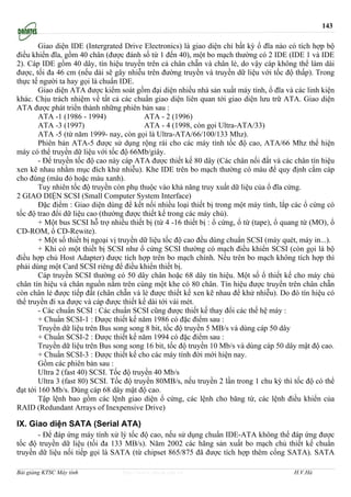 143

        Giao diện IDE (Intergrated Drive Electronics) là giao diện chỉ bất kỳ ổ đĩa nào có tích hợp bộ
điều khiển đĩa, gồm 40 chân (được đánh số từ 1 đến 40), một bo mạch thường có 2 IDE (IDE 1 và IDE
2). Cáp IDE gồm 40 dây, tín hiệu truyền trên cả chân chẵn và chân lẻ, do vậy cáp không thể làm dài
được, tối đa 46 cm (nếu dài sẽ gây nhiễu trên đường truyền và truyền dữ liệu với tốc độ thấp). Trong
thực tế người ta hay gọi là chuẩn IDE.
        Giao diện ATA được kiểm soát gồm đại diện nhiều nhà sản xuất máy tính, ổ đĩa và các linh kiện
khác. Chịu trách nhiệm về tất cả các chuẩn giao diện liên quan tới giao diện lưu trữ ATA. Giao diện
ATA được phát triển thành những phiên bản sau :
        ATA -1 (1986 - 1994)               ATA - 2 (1996)
        ATA -3 (1997)                      ATA - 4 (1998, còn gọi Ultra-ATA/33)
        ATA -5 (từ năm 1999- nay, còn gọi là Ultra-ATA/66/100/133 Mhz).
        Phiên bản ATA-5 được sử dụng rộng rái cho các máy tính tốc độ cao, ATA/66 Mhz thể hiện
máy có thể truyền dữ liệu với tốc độ 66Mb/giây.
        - Để truyền tốc độ cao này cáp ATA được thiết kế 80 dây (Các chân nối đất và các chân tín hiệu
xen kẽ nhau nhằm mục đích khử nhiễu). Khe IDE trên bo mạch thường có màu để quy định cắm cáp
cho đúng (màu đỏ hoặc màu xanh).
        Tuy nhiên tốc độ truyền còn phụ thuộc vào khả năng truy xuất dữ liệu của ổ đĩa cứng.
2 GIAO DIỆN SCSI (Small Computer System Interface)
        Đặc điểm : Giao diện dùng để kết nối nhiều loại thiết bị trong một máy tính, lắp các ổ cứng có
tốc độ trao đổi dữ liệu cao (thường được thiết kế trong các máy chủ).
        + Một bus SCSI hỗ trợ nhiều thiết bị (từ 4 -16 thiết bị : ổ cứng, ổ từ (tape), ổ quang từ (MO), ổ
CD-ROM, ổ CD-Rewite).
        + Một số thiết bị ngoại vị truyền dữ liệu tốc độ cao đều dùng chuẩn SCSI (máy quét, máy in...).
        + Khi có một thiết bị SCSI như ổ cứng SCSI thường có mạch điều khiển SCSI (còn gọi là bộ
điều hợp chủ Host Adapter) được tích hợp trên bo mạch chính. Nếu trên bo mạch không tích hợp thì
phải dùng một Card SCSI riêng để điều khiển thiết bị.
        Cáp truyền SCSI thường có 50 dây chân hoặc 68 dây tín hiệu. Một số ổ thiết kế cho máy chủ
chân tín hiệu và chân nguồn nằm trên cùng một khe có 80 chân. Tín hiệu được truyền trên chân chẵn
còn chân lẻ được tiếp đất (chân chẵn và lẻ được thiết kế xen kẽ nhau để khử nhiễu). Do đó tín hiệu có
thể truyền đi xa được và cáp được thiết kế dài tới vài mét.
        - Các chuẩn SCSI : Các chuẩn SCSI cũng được thiết kế thay đổi các thế hệ máy :
        + Chuẩn SCSI-1 : Được thiết kế năm 1986 có đặc điểm sau :
        Truyền dữ liệu trên Bus song song 8 bit, tốc độ truyền 5 MB/s và dùng cáp 50 dây
        + Chuẩn SCSI-2 : Được thiết kế năm 1994 có đặc điểm sau :
        Truyền dữ liệu trên Bus song song 16 bit, tốc độ truyền 10 Mb/s và dùng cáp 50 dây mật độ cao.
        + Chuẩn SCSI-3 : Được thiết kế cho các máy tính đời mới hiện nay.
        Gồm các phiên bản sau :
        Ultra 2 (fast 40) SCSI. Tốc độ truyền 40 Mb/s
        Ultra 3 (fast 80) SCSI. Tốc độ truyền 80MB/s, nếu truyền 2 lần trong 1 chu kỳ thì tốc độ có thể
đạt tới 160 Mb/s. Dùng cáp 68 dây mật độ cao.
        Tập lệnh bao gồm các lệnh giao diện ổ cứng, các lệnh cho băng từ, các lệnh điều khiển của
RAID (Redundant Arrays of Inexpensive Drive)

IX. Giao diện SATA (Serial ATA)
       - Để đáp ứng máy tính xử lý tốc độ cao, nếu sử dụng chuẩn IDE-ATA không thể đáp ứng được
tốc độ truyền dữ liệu (tối đa 133 MB/s). Năm 2002 các hãng sản xuất bo mạch chủ thiết kế chuẩn
truyền dữ liệu nối tiếp gọi là SATA (từ chipset 865/875 đã được tích hợp thêm cổng SATA). SATA

Bài giảng KTSC Máy tính            http://www.ebook.edu.vn                                 H.V.Hà
 