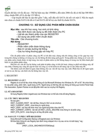 144

truyền dữ liệu với tốc độ cao : Thế hệ hiện nay đạt 150MB/s, đến năm 2006 tốc độ có thể đạt 500 Mb/s
(thay chuẩn IDE-ATA chỉ đạt 133 Mb/s).
       - Cáp truyền dữ liệu là cáp nhỏ gồm 7 dây, mỗi đầu nối SATA chỉ nối với một ổ. Nếu bo mạch
nào chưa có chuẩn SATA thì đã có Card SATA để hỗ trợ các thiết bị chuẩn SATA.

                   CHƯƠNG 13 : SỬ DỤNG CÁC PHẦN MỀM CHẨN ĐOÁN
       Mục tiêu : sau khi học xong, học sinh có khả năng
             - Xác định được các dụng cụ để chẩn đoán cho PC
             - Liệt kê các thành phần của các REGISTRY
             - Sử dụng các phần mềm chuẩn đoán
       Yêu cầu : Các chương trước
       Nội dung :
             - REGISTRY
             - Phần mềm chẩn đoán thông dụng
             - Bảo trì và bảo dưỡng hệ thống
             - Các hư hỏng thường gặp với máy PC
       Cho dï phÇn mÒm vµ phÇn cøng cña PC cã tèt ®Õn m¸y ch¨ng n÷a th× chóng còng cã lóc gÆp trôc trÆc
trong khi chóng ta kh«ng cã trong tay c¸c hÖ thèng ®ñ kh¶ n¨ng gi¶I quyÕt. Trong phÇn nµy chóng ta sÏ xem xÐt
c¸c phÇn mÒm chuÈn ®o¸n vµ t©p trung vµo mét sè phÇn mÒm cô thÓ th«ng dông cã trong c¸c hÖ ®iÒu hµnh phæ
biÕn vµ s¶n phÈm phÇn cøng.
       §«I khi c¸c vÊn ®Ò cña hÖ thèng xuÊt ph¸t tõ phÇn cøng vµ khi ®ã buéc chóng ta ph¶I më thïng m¸y ®Ó
söa ch÷a. Ch−¬ng nµy còng ®Ò cËp tíi mét vµi c«ng cô vµ bé kiÓm tra ®Ó n©ng cÊp vµ söa ch÷a m¸y PC.
       TÊt nhiªn c¸ch tèt nhÊt lµ ng¨n chÆn kh«ng cho c¸c vÊn ®Ò trôc trÆc n¶y sinh. PhÇn b¶o tr× ®Ó ng¨n ngõa
sÏ m« t¶ c¸c thñ tôc cÇn thiÕt cho hÖ thèng lµm viÖc tèt.

I. REGISTRY
I.1. Registry lμ g× ?
         Registry lµ c¬ së d÷ liÖu chøa nh÷ng th«ng sè cña Microsoft Windows nh− Windows 9x, XP vµ NT. Nã chøa th«ng
tin cña phÇn cøng, phÇn mÒm, ng−êi dïng vµ PC. Ng−êi dïng cã thÓ thay ®æi c¸c th«ng sè th«ng qua Control Panel hoÆc
File Association, System Policies vµ cµi ®Æt phÇn mÒm sao l−u vµ phôc håi Registry.

I.2. Söa Registry
       Sö dông Registry Editor (regedit.exe) cña Windows b¹n cã thÓ söa ch÷a dÔ dµng Registry.

I.3. CÊu tróc Registry
       Nã bao gåm :
       HKEY_CLASSES_ROOT : liªn kÕt files, th«ng tin OLE vµ c¸c shortcut.
       HKEY_CURRENT_USER : chøa th«ng tin ng−êi dïng.
       HKEY_USER : c¸c thay ®æi kh¸c nhau cña ng−êi dïng kh¸c nhau trªn PC.
       HKEY_CURRENT_CONFIG : liªn kÕt víi HKEY_LOCAL_MACHINE chøa th«ng tin vÒ phÇn cøng.
       HKEY_DYN_DATA : chøa th«ng tin vÒ thay ®æi phÇn cøng.

I.4. Sao l−u vμ phôc håi Registry
       Dïng Microsoft Configuration Backup (cfrbagback.exe) cña Windows
       §Ó ®−a thªm th«ng tin vµo Registry b¹n ®¸nh trong notepad nh− vÝ dô sau vµ l−u nã d−íi d¹ng *.reg :
              REGEDIT4
                      [HKEY_LOCAL_MACHINESYSTEMSetup]

Bài giảng KTSC Máy tính                http://www.ebook.edu.vn                                          H.V.Hà
 