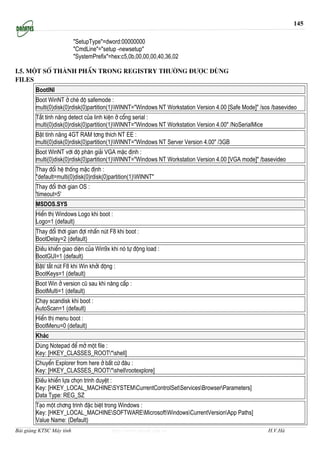 145

                          "SetupType"=dword:00000000
                          "CmdLine"="setup -newsetup"
                          "SystemPrefix"=hex:c5,0b,00,00,00,40,36,02

I.5. MéT Sè THμNH PHÇN TRONG REGISTRY TH¦êNG §¦îC DïNG
Files
        BootINI
        Boot WinNT ë chÐ ®é safemode :
        multi(0)disk(0)rdisk(0)partition(1)WINNT="Windows NT Workstation Version 4.00 [Safe Mode]" /sos /basevideo
        T¾t tÝnh n¨ng detect cña linh kiÖn ë cæng serial :
        multi(0)disk(0)rdisk(0)partition(1)WINNT="Windows NT Workstation Version 4.00" /NoSerialMice
        BËt tÝnh n¨ng 4GT RAM t¬ng thÝch NT EE :
        multi(0)disk(0)rdisk(0)partition(1)WINNT="Windows NT Server Version 4.00" /3GB
        Boot WinNT víi ®é ph©n gi¶i VGA mÆc ®Þnh :
        multi(0)disk(0)rdisk(0)partition(1)WINNT="Windows NT Workstation Version 4.00 [VGA mode]" /basevideo
        Thay ®æi hÖ thèng mÆc ®Þnh :
        "default=multi(0)disk(0)rdisk(0)partition(1)WINNT"
        Thay ®æi thêi gian OS :
        'timeout=5'
        MSDOS.SYS
        HiÓn thÞ Windows Logo khi boot :
        Logo=1 (default)
        Thay ®æi thêi gian ®îi nhÊn nót F8 khi boot :
        BootDelay=2 (default)
        §iÒu khiÓn giao diÖn cña Win9x khi nã tù ®éng load :
        BootGUI=1 (default)
        BËt/ t¾t nót F8 khi Win khëi ®éng :
        BootKeys=1 (default)
        Boot Win ë version cò sau khi n©ng cÊp :
        BootMulti=1 (default)
        Ch¹y scandisk khi boot :
        AutoScan=1 (default)
        HiÓn thÞ menu boot :
        BootMenu=0 (default)
        Kh¸c
        Dïng Notepad ®Ó më mét file :
        Key: [HKEY_CLASSES_ROOT*shell]
        ChuyÓn Explorer from here ë bÊt cø ®©u :
        Key: [HKEY_CLASSES_ROOT*shellrootexplore]
        §iÒu khiÓn lùa chän tr×nh duyÖt :
        Key: [HKEY_LOCAL_MACHINESYSTEMCurrentControlSetServicesBrowserParameters]
        Data Type: REG_SZ
        T¹o mét ch¬ng tr×nh ®Æc biÖt trong Windows :
        Key: [HKEY_LOCAL_MACHINESOFTWAREMicrosoftWindowsCurrentVersionApp Paths]
        Value Name: (Default)
Bài giảng KTSC Máy tính                  http://www.ebook.edu.vn                                        H.V.Hà
 