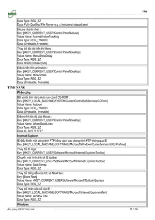 146


        Data Type: REG_SZ
        Data: Fully Qualified File Name (e.g. c:windowsnotepad.exe)
        Mouse nhanh nhÑn :
        Key: [HKEY_CURRENT_USERControl PanelMouse]
        Value Name: ActiveWindowTracking
        Data Type: REG_DWORD
        Data: (0=disable,1=enable)
        Thay ®æi tèc ®é hiÓn thÞ Menu :
        Key: [HKEY_CURRENT_USERControl PanelDesktop]
        Value Name: MenuShowDelay
        Data Type: REG_SZ
        Data: 0-999 (milliseconds)
        §iÒu khiÓn Win animation :
        Key: [HKEY_CURRENT_USERControl PanelDesktop]
        Value Name: MinAnimate
        Data Type: REG_SZ
        Data: (0=disable, 1=enable)
TÝnh n¨ng
        PhÇn cøng
        BËt vµ t¾t tÝnh n¨ng Auto run cña æ CD-ROM :
        Key: [HKEY_LOCAL_MACHINESYSTEMCurrentControlSetServicesCDRom]
        Value Name: Autorun
        Data Type: REG_DWORD
        Data: (0=disable, 1=enable)
        §iÒu chØnh tèc ®é cña Mouse :
        Key: [HKEY_CURRENT_USERControl PanelDesktop]
        Value Name: WheelScrollLines
        Data Type: REG_SZ
        Data: 0 - 0xFFFFFFFF
        Internet Explorer
        IE ®iÒu khiÓn mét dßng lÖnh FTP b»ng c¸ch vµo ch¬ng tr×nh FTP kh«ng qua IE
        Key: [HKEY_LOCAL_MACHINESOFTWAREMicrosoftWindowsCurrentVersionURLPrefixes]
        Thay ®æi IE logo :
        Key: [HKEY_CURRENT_USERSoftwareMicrosoftInternet ExplorerToolbar]
        ChuyÓn mét h×nh ¶nh tíi IE toolbar :
        Key: [HKEY_CURRENT_USERSoftwareMicrosoftInternet ExplorerToolbar]
        Value Name: BackBitmap
        Data Type: REG_SZ
        Thay ®æi ®êng dÉn cña OE vµ NewFiles :
        Key: [Store Root]
        Value Name: HKEY_CURRENT_USERSoftwareMicrosoftOutlook Express
        Data Type: REG_SZ
        Thay ®æi nh·n cöa sæ cña IE :
        Key: [HKEY_LOCAL_MACHINESOFTWAREMicrosoftInternet ExplorerMain]
        Value Name: Window Title
        Data Type: REG_SZ
        Windows
Bài giảng KTSC Máy tính                 http://www.ebook.edu.vn                            H.V.Hà
 