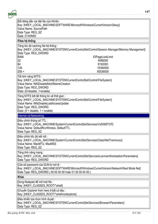 147


        §æi ®êng dÉn cµi ®Æt file cña Win9x :
        Key: [HKEY_LOCAL_MACHINESOFTWAREMicrosoftWindowsCurrentVersionSetup]
        Value Name: SourcePath
        Data Type: REG_SZ
        Data: D:WIN95
        Files hÖ thèng
        T¨ng tèc ®é caching file hÖ thèng :
        Key: [HKEY_LOCAL_MACHINESYSTEMCurrentControlSetControlSession ManagerMemory Management]
        Data Type: REG_DWORD
        RAM                                                 IOPageLockLimit
        32                                                        4096000
        64                                                        8192000
        128                                                      16384000
        256 +                                                    65536000
        T¾t tÝnh n¨ng NTFS :
        Key: [HKEY_LOCAL_MACHINESYSTEMCurrentControlSetControlFileSystem]
        Value Name: NtfsDisable8dot3NameCreation
        Data Type: REG_DWORD
        Data: (0=disable, 1=enable)
        T¨ng NTFS bëi t¾t th«ng tin vÒ thêi gian :
        Key: [HKEY_LOCAL_MACHINESYSTEMCurrentControlSetControlFileSystem]
        Value Name: NtfsDisableLastAccessUpdate
        Data Type: REG_DWORD
        Data: (0 = disable, 1 = enable)
        Internet vµ Networking
        §iÒu chØnh th«ng sè TTL :
        Key: [HKEY_LOCAL_MACHINESystemCurrentControlSetServicesVxDMSTCP]
        Value Name: DefaultRcvWindow, DefaultTTL
        Data Type: REG_SZ
        §iÒu chØnh tèc ®é kÕt nèi :
        Key: [HKEY_LOCAL_MACHINESystemCurrentControlSetServicesClassNetTransxxxx]
        Value Name: MaxMTU, MaxMSS
        Data Type: REG_SZ
        T¨ng tÝnh n¨ng m¹ng :
        Key: [HKEY_LOCAL_MACHINESYSTEMCurrentControlSetServicesLanmanWorkstationParameters]
        Data Type: REG_DWORD
        Cöa sæ password cña DUN bÞ mê ®i :
        Key: [HKEY_LOCAL_MACHINESOFTWAREMicrosoftWindowsCurrentVersionNetworkReal Mode Net]
        Data Type: REG_DWORD ( 00 00 00 00 hoÆc 01 00 00 00 00 )
        Kh¸c
        Dïng Notepad ®Ó më mét file :
        Key: [HKEY_CLASSES_ROOT*shell]
        ChuyÓn Explorer from here ë bÊt cø ®©u :
        Key: [HKEY_CLASSES_ROOT*shellrootexplore]
        §iÒu khiÓn lùa chän tr×nh duyÖt :
        Key: [HKEY_LOCAL_MACHINESYSTEMCurrentControlSetServicesBrowserParameters]
        Data Type: REG_SZ
Bài giảng KTSC Máy tính             http://www.ebook.edu.vn                                H.V.Hà
 