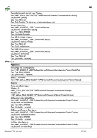 148


        T¹o mét ch¬ng tr×nh ®Æc biÖt trong Windows :
        Key: [HKEY_LOCAL_MACHINESOFTWAREMicrosoftWindowsCurrentVersionApp Paths]
        Value Name: (Default)
        Data Type: REG_SZ
        Data: Fully Qualified File Name (e.g. c:windowsnotepad.exe)
        Mouse nhanh nhÑn :
        Key: [HKEY_CURRENT_USERControl PanelMouse]
        Value Name: ActiveWindowTracking
        Data Type: REG_DWORD
        Data: (0=disable,1=enable)
        Thay ®æi tèc ®é hiÓn thÞ Menu :
        Key: [HKEY_CURRENT_USERControl PanelDesktop]
        Value Name: MenuShowDelay
        Data Type: REG_SZ
        Data: 0-999 (milliseconds)
        §iÒu khiÓn Win animation :
        Key: [HKEY_CURRENT_USERControl PanelDesktop]
        Value Name: MinAnimate
        Data Type: REG_SZ
        Data: (0=disable, 1=enable)
B¶o mËt
        Application
        WinOldApp - t¾t comman prompt :
        Key: [HKEY_CURRENT_USERSoftwareMicrosoftWindowsCurrentVersionPoliciesWinOldApp]
        Data Type: REG_DWORD
        Data: (0 = disable, 1 = enable)
        Bá IE 3.x password :
        Key: [HKEY_LOCAL_MACHINESOFTWAREMicrosoftWindowsCurrentVersionPoliciesRatings]
        Explorer
        Th«ng b¸o tríc khi logon :
        Windows 9x:
        HKEY_LOCAL_MACHINESOFTWAREMicrosoftWindowsCurrentVersionWinlogon
        Windows NT:
        HKEY_LOCAL_MACHINESOFTWAREMicrosoftWindows NTCurrentVersionWinlogon
        Bá Favorite Folder tõ Start Menu :
        Key: [HKEY_CURRENT_USERSoftwareMicrosoftWindowsCurrentVersionPoliciesExplorer]
        Value Name: NoFavoritesMenu
        Data Type: REG_DWORD
        Data: (0=disable, 1=enable)
        Bá Document Folder tõ Start Menu :
        Key: [HKEY_CURRENT_USERSoftwareMicrosoftWindowsCurrentVersionPoliciesExplorer]
        Value Name: NoRecentDocsMenu
        Data Type: REG_DWORD
        Data: (0=disable, 1=enable)
        Nhí hiÖu chØnh Explorer :
        Key: [HKEY_CURRENT_USERSoftwareMicrosoftWindowsCurrentVersionPoliciesExplorer]
        Value Name: NoSaveSettings

Bài giảng KTSC Máy tính             http://www.ebook.edu.vn                                     H.V.Hà
 
