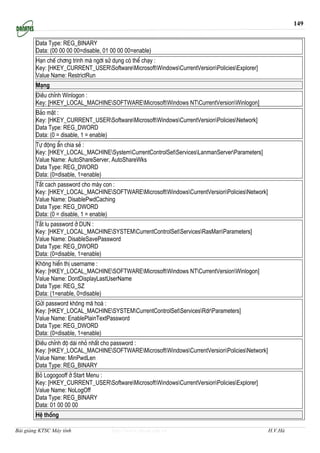 149


        Data Type: REG_BINARY
        Data: (00 00 00 00=disable, 01 00 00 00=enable)
        H¹n chÕ ch¬ng tr×nh mµ ngêi sö dông cã thÓ ch¹y :
        Key: [HKEY_CURRENT_USERSoftwareMicrosoftWindowsCurrentVersionPoliciesExplorer]
        Value Name: RestrictRun
        M¹ng
        §iÒu chØnh Winlogon :
        Key: [HKEY_LOCAL_MACHINESOFTWAREMicrosoftWindows NTCurrentVersionWinlogon]
        B¶o mËt :
        Key: [HKEY_CURRENT_USERSoftwareMicrosoftWindowsCurrentVersionPoliciesNetwork]
        Data Type: REG_DWORD
        Data: (0 = disable, 1 = enable)
        Tù ®éng Èn chia sÎ :
        Key: [HKEY_LOCAL_MACHINESystemCurrentControlSetServicesLanmanServerParameters]
        Value Name: AutoShareServer, AutoShareWks
        Data Type: REG_DWORD
        Data: (0=disable, 1=enable)
        T¾t cach password cho m¸y con :
        Key: [HKEY_LOCAL_MACHINESOFTWAREMicrosoftWindowsCurrentVersionPoliciesNetwork]
        Value Name: DisablePwdCaching
        Data Type: REG_DWORD
        Data: (0 = disable, 1 = enable)
        T¾t lu password ë DUN :
        Key: [HKEY_LOCAL_MACHINESYSTEMCurrentControlSetServicesRasManParameters]
        Value Name: DisableSavePassword
        Data Type: REG_DWORD
        Data: (0=disable, 1=enable)
        Kh«ng hiÓn thÞ username :
        Key: [HKEY_LOCAL_MACHINESOFTWAREMicrosoftWindows NTCurrentVersionWinlogon]
        Value Name: DontDisplayLastUserName
        Data Type: REG_SZ
        Data: (1=enable, 0=disable)
        Göi password kh«ng m· ho¸ :
        Key: [HKEY_LOCAL_MACHINESYSTEMCurrentControlSetServicesRdrParameters]
        Value Name: EnablePlainTextPassword
        Data Type: REG_DWORD
        Data: (0=disable, 1=enable)
        §iÒu chØnh ®é dµi nhá nhÊt cho password :
        Key: [HKEY_LOCAL_MACHINESOFTWAREMicrosoftWindowsCurrentVersionPoliciesNetwork]
        Value Name: MinPwdLen
        Data Type: REG_BINARY
        Bá Logogooff ë Start Menu :
        Key: [HKEY_CURRENT_USERSoftwareMicrosoftWindowsCurrentVersionPoliciesExplorer]
        Value Name: NoLogOff
        Data Type: REG_BINARY
        Data: 01 00 00 00
        HÖ thèng

Bài giảng KTSC Máy tính                http://www.ebook.edu.vn                                 H.V.Hà
 