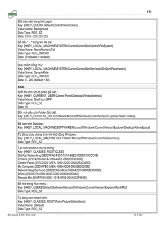 151


        §æi mµu nÒn trong khi Logon :
        Key: [HKEY_USERS.DefaultControlPanelColors]
        Value Name: Background
        Data Type: REG_SZ
        Data: 0 0 0 - 255 255 255
        Bá dÊu " ~ " trong tªn file dµi :
        Key: [HKEY_LOCAL_MACHINESYSTEMCurrentControlSetControlFileSystem]
        Value Name: NameNumericTail
        Data Type: REG_DWORD
        Data: (0=disable,1=enable)

        §iÒu chØnh cæng PS2 :
        Key: [HKEY_LOCAL_MACHINESYSTEMCurrentControlSetServicesi8042prtParameters]
        Value Name: SampleRate
        Data Type: REG_DWORD
        Data: 0 - 200 (default = 60)

        Kh¸c
        HiÓn th× Icon víi ®é ph©n gi¶ cao :
        Key: [HKEY_CURRENT_USERControl PanelDesktopWindowMetrics]
        Value Name: Shell Icon BPP
        Data Type: REG_SZ
        Data: 16
        §æi n¬i giÊu cña Folder ®Æc biÖt :
        Key: [HKEY_CURRENT_USERSoftwareMicrosoftWindowsCurrentVersionExplorerShell Folders]

        Bá Icon trªn Desktop :
        Key: [HKEY_LOCAL_MACHINESOFTWAREMicrosoftWindowsCurrentVersionExplorerDesktopNameSpace]

        Tù ®éng ch¹y ch¬ng tr×nh khi khëi ®éng Windows :
        Key: [HKEY_LOCAL_MACHINESOFTWAREMicrosoftWindowsCurrentVersionRun]
        Data Type: REG_SZ
        T¹o mét shortcut cho hÖ thèng :
        Key: [HKEY_CLASSES_ROOTCLSID]
        Dial-Up Networking.{992CFFA0-F557-101A-88EC-00DD010CCC48}
        Printers.{2227A280-3AEA-1069-A2DE-08002B30309D}
        Control Panel.{21EC2020-3AEA-1069-A2DD-08002B30309D}
        My Computer.{20D04FE0-3AEA-1069-A2D8-08002B30309D}
        Network Neighborhood.{208D2C60-3AEA-1069-A2D7-08002B30309D}
        InBox.{00020D75-0000-0000-C000-000000000046}
        Recycle Bin.{645FF040-5081-101B-9F08-00AA002F954E}
        Bá nhí trong Run menu :
        Key: [HKEY_USERSDefaultSoftwareMicrosoftWindowsCurrentVersionExplorerRunMRU]
        Data Type: REG_SZ

        Tù ®éng xem nhanh ¶nh :
        Key: [HKEY_CLASSES_ROOTPaint.PictureDefaultIcon]
        Value Name: (Default)
        Data Type: REG_SZ
Bài giảng KTSC Máy tính              http://www.ebook.edu.vn                                    H.V.Hà
 