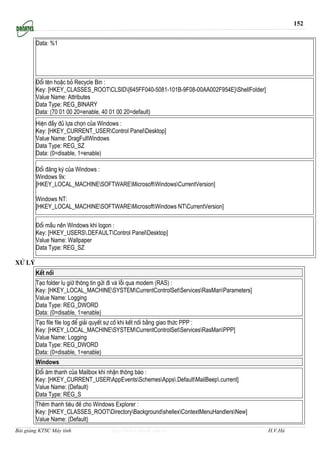 152


        Data: %1




        §æi tªn hoÆc bá Recycle Bin :
        Key: [HKEY_CLASSES_ROOTCLSID{645FF040-5081-101B-9F08-00AA002F954E}ShellFolder]
        Value Name: Attributes
        Data Type: REG_BINARY
        Data: (70 01 00 20=enable, 40 01 00 20=default)
        HiÖn ®Çy ®ñ lùa chän cña Windows :
        Key: [HKEY_CURRENT_USERControl PanelDesktop]
        Value Name: DragFullWindows
        Data Type: REG_SZ
        Data: (0=disable, 1=enable)

        §æi ®¨ng ký cña Windows :
        Windows 9x:
        [HKEY_LOCAL_MACHINESOFTWAREMicrosoftWindowsCurrentVersion]

        Windows NT:
        [HKEY_LOCAL_MACHINESOFTWAREMicrosoftWindows NTCurrentVersion]

        §æi mÇu nÒn Windows khi logon :
        Key: [HKEY_USERS.DEFAULTControl PanelDesktop]
        Value Name: Wallpaper
        Data Type: REG_SZ

Xö lý
        KÕt nèi
        T¹o folder lu gi÷ th«ng tin göi ®i vµ lçi qua modem (RAS) :
        Key: [HKEY_LOCAL_MACHINESYSTEMCurrentControlSetServicesRasManParameters]
        Value Name: Logging
        Data Type: REG_DWORD
        Data: (0=disable, 1=enable)
        T¹o file file log ®Ó gi¶i quyÕt sù cè khi kÕt nèi b»ng giao thøc PPP :
        Key: [HKEY_LOCAL_MACHINESYSTEMCurrentControlSetServicesRasManPPP]
        Value Name: Logging
        Data Type: REG_DWORD
        Data: (0=disable, 1=enable)
        Windows
        §æi ©m thanh cña Mailbox khi nhËn th«ng b¸o :
        Key: [HKEY_CURRENT_USERAppEventsSchemesApps.DefaultMailBeep.current]
        Value Name: (Default)
        Data Type: REG_S
        Thªm thanh tiªu ®Ò cho Windows Explorer :
        Key: [HKEY_CLASSES_ROOTDirectoryBackgroundshellexContextMenuHandlersNew]
        Value Name: (Default)
Bài giảng KTSC Máy tính            http://www.ebook.edu.vn                                  H.V.Hà
 