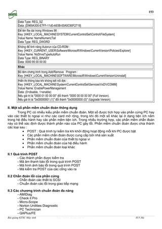 153


        Data Type: REG_SZ
        Data: {D969A300-E7FF-11d0-A93B-00A0C90F2719}
        §Ó tªn file dµi trong Windows 98 :
        Key: [HKEY_LOCAL_MACHINESYSTEMCurrentControlSetControlFileSystem]
        Value Name: NameNumericTail
        Data Type: REG_DWORD
        Kh«ng ®Ó tÝnh n¨ng Autorun cña CD-ROM :
        Key: [HKEY_CURRENT_USERSoftwareMicrosoftWindowsCurrentVersionPoliciesExplorer]
        Value Name: NoDriveTypeAutoRun
        Data Type: REG_BINARY
        Data: 0000 95 00 00 00
        Kh¸c
        Bá tªm ch¬ng tr×nh trong Add/Remove Program :
        Key: [HKEY_LOCAL_MACHINESOFTWAREMicrosoftWindowsCurrentVersionUninstall]
        HiÓn thÞ th«ng b¸o khi kh«ng kÕt nèi ®îc :
        Key: [HKEY_LOCAL_MACHINESystemCurrentControlSetServicesVxDVCOMM]
        Value Name: EnablePowerManagement
        Data: (0=disable, 1=enable)
        NÕu gi¸ trÞ lµ "0000 01 00 00 00" ®æi thµnh "0000 00 00 00 00" (Full Version).
        NÕu gi¸ trÞ lµ "0x00000001 (1)" ®æi thµnh "0x00000000 (0)" (Upgrade Version)

II. Một số phần mềm chuẩn đoán thông dụng
       Trong PC có nhiều kiểu phần mềm chuẩn đoán. Một số được tích hợp vào phần cứng PC hay
vào các thiết bị ngoại vi như các card mở rộng, trong khi đó một số khác lại ở dạng tiện ích nằm
trong hệ điều hành hay các phần mềm tiện ích. Trong nhiều trường hợp, các phần mềm chẩn đoán
này có thể xác định được thành phần nào của PC gây lỗi. Phần mềm chuẩn đoán được chia thành
các loại sau :
           • POST : Quá trình tự kiểm tra khi khởi động hoạt động mỗi khi PC được bật
           • Các phần mềm chẩn đoán được cung cấp bởi nhà sản xuất
           • Phần mềm chuẩn đoán của thiết bị ngoại vi
           • Phần mềm chuẩn đoán của hệ điều hành
           • Phần mềm chuẩn đoán loại khác

II.1 Quá trình POST
       - Các thành phần được kiểm tra
       - Mã âm thanh báo lỗi trong quá trình POST
       - Mã hình ảnh báo lỗi trong quá trình POST
       - Mã kiểm tra POST của các cổng vào ra

II.2 Chẩn đoán lỗi của phần cứng
       - Chẩn đoán các thiết bị SCSI
       - Chuẩn đoán các lỗi trong giao tiếp mạng

II.3 Các chương trình chuẩn đoán đa năng
       - AMIDiag
       - Check it Pro
       - Micro-Scope
       - Norton Unilities Diagnostic
       - PC Technician
       - QAPlus/FE
Bài giảng KTSC Máy tính               http://www.ebook.edu.vn                                  H.V.Hà
 