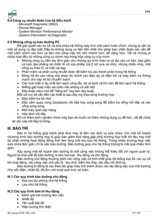 154

II.4 Công cụ chuẩn đoán của hệ điều hành
       - Microsoft Diagnostic (MSD)
       - Device Manager
       - System Monitor/ Performance Monitor
       - System Information và Diagnostic

II.5 Những công cụ bảo dưỡng PC
        Để giải quyết các sự cố và sửa chữa hệ thống máy tính một cách hoàn chỉnh, chúng ta cần có
một số dụng cụ đặc biệt. Đây là những dụng cụ tiên tiến nhất cho phép bạn chẩn đoán các vấn đề
một cách chính xác hơn và làm cho công việc trở nên nhanh hơn, dễ dàng hơn. Tất cả những ai
chữa máy đều có những công cụ chính này trong hộp công cụ của mình.
        • Những công cụ cầm tay đơn giản cho những qui trình tháo ra và lắp vào cơ bản, bao gồm
            cả lưới dao phẳng và chiếc tô vít của phillip (cả 2 cỡ vừa và nhỏ), những chiếc nhíp, một
            công cụ tháo IC và một cái kẹp
        • Phần mềm và phần cứng chuẩn đoán để kiểm tra các thành phần trong hệ thống
        • Đồng hồ đo vạn năng cho phép đo chính xác điện áp và điện trở và máy kiểm tra thông
            mạch cho cáp và bộ chuyển mạch.
        • Các hoá chất ví dụ chất làm sạch công tắc, bộ xịt lạnh và khí nén để làm sạch hệ thống
        • Miếng gạt hoặc mẫu vải côttn nếu không có sẵn bột
        • Dây buộc nilon nhỏ để "băng bó" hay làm dây buộc
        Một vài nơi sẽ cần đến các thiết bị sau đây tuỳ theo từng trường hợp
        • Máy kiểm tra bộ nhớ
        • Đầu cắm quay vòng (loopback) nối tiếp hay song song để kiểm tra cổng nối tiếp và các
            cổng song song
        • Một máy quét cáp mạng
        • Hộp tách nối tiếp
        Khi có thêm kinh nghiệm chữa máy bạn sẽ muốn có thêm những dụng cụ để hàn, cắt để chữa
    lại các cáp nối tiếp bị hỏng.

III. BẢO TRÌ
       Bảo trì hệ thống giúp tránh phải đưa máy đi đến các dịch vụ sửa chữa. Với một kế hoạch
chương trình bảo dưỡng hợp lý giúp bạn giảm khả năng gặp phải trường hợp mất dữ liệu hay một
bộ phận không hoạt động đồng thời làm tăng tuổi thọ của hệ thống. Trong nhiều trường hợp việc
sửa chữa đơn giản chỉ là việc bảo dưỡng. Bảo dưỡng giúp cho hệ thống không bị mất quá nhiều thời
gian.
       Xây dựng một kế hoạch bản dưỡng là một công việc không thể thiếu đối với người quản lý.
Người ta chia chế độ bảo dưỡng ra làm hai loại : thụ động và chủ động.
       Bảo dưỡng chủ động thường gồm các công việc có tính chất giúp hệ thống loại bỏ các sự cố
khi hoạt động. các công việc chủ yếu là : lau chùi, kiểm tra chip, các đầu nối định kỳ.
       Bảo dưỡng bị động là các thao tác giúp máy tính tránh được các tác động xấu của môi trường
như sốc điện, nhiệt độ, độ ẩm ướt vượt quá mức an toàn.

III.1 Các quy trình bảo dưỡng chủ động
        • Sao lưu dự phòng cho hệ thống
        • Lau chui hệ thống

III.2 Các quy trình bảo trì thụ động
        • Đánh giá môi trường làm việc
        • Nhiết độ
        • Tần xuất bật tắt
        • Hiện tượng tĩnh điện
Bài giảng KTSC Máy tính          http://www.ebook.edu.vn                                H.V.Hà
 