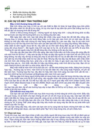 155

       •   Nhiễu trên đường cấp điện
       •   Ảnh hưởng của sóng Radio
       •   Bụi bẩn và sự ô nhiễm

IV. CÁC SỰ CỐ MÁY TÍNH THƯỜNG GẶP
        Máy vi tính thường hỏng chỗ nào
        Đặc tính riêng của máy vi tính so với các thiết bị điện tử khác là hoạt động dựa trên phần
mềm. Mà phần mềm thì rất dễ bị hư hỏng, thí dụ như bạn lỡ tay bấm lộn phím Del chẳng hạn là có
thể dữ liệu và chương trình đă đi tong rồi!
        Chính vì thế ai trong chúng ta – những người sử dụng máy tính – cũng đă từng phải vò đầu
bứt tai trước cái máy tính bướng bỉnh cứ ỳ ra, không chịu làm việc.
        Một ngày làm việc mới, bạn bật công tắc chiếc máy quen thuộc lên để bắt đầu công việc.
Nhưng thay vì những hàng chữ khởi động hiện ra thì bây giờ màn hình chỉ có một màu tối thui,
không có một dấu hiệu nào chứng tỏ máy đang hoạt động cả. Làm sao đây, hay là cái màn hình
monitor bị hư rồi! Xin hăy bình tĩnh nhìn xem các đèn báo trên CPU có sáng hay không. Nếu không –
chắc chắn là cắm nguồn chưa tốt rồi, hăy cắm lại và nhớ cắm đúng điện áp ghi ở sau máy. Cắm
xong vẫn chưa được? – Bộ nguồn máy tính của bạn bị hư rồi, có lẽ phải vác cái CPU đi sửa thôi.
Thường thì các bộ nguồn máy tính rất dễ hỏng nếu như không có ổn áp cho máy.
        Còn nếu các đèn báo trên CPU vẫn sáng, đèn trên ổ đĩa mềm và ổ đĩa cứng vẫn chớp đầy đủ
mà màn hình thì tối thui? – Hăy xem lại dây tín hiệu và dây cấp nguồn từ màn hình nối với CPU có bị
lỏng không, hai dây này rất hay bị lỏng (do máy bị xê dịch kéo rơi ra) và dẫn đến tình trạng này, chỉ
cấn cắm lại cho thật chắc chắn là mọi việc ổn thoả. Nhưng nếu hai dây này đă được cắm chắc chắn
mà tình hình vẫn không khá hơn, phải chú ư tới đèn tín hiệu ở góc dưới của màn hình. Có hai
trường hợp xảy ra – thứ nhất, nếu đèn tín hiệu này không sáng: màn hình đă bị trục trặc. Bạn chỉ có
cách mang đi sửa ở các dịch vụ sửa chữa, bảo trì tin cậy.
        May mắn nhất là màn hình chỉ bị đứt cầu chì - sẽ tốn kém không bao nhiêu. Nặng hơn (trường
hợp này... thường xảy ra hơn) màn hình bị hư bộ nắn điện AC- đĩa cứng hoặc Flyback, chi phí sẽ
tốn kém hơn. Trường hợp thứ hai, nếu đèn tín hiệu trên màn hình sáng mà màn hình vẫn tối mịt –
bạn thử chỉnh lại hai nút Contrast và Brightness trên màn hình xem sao?
        Rất hay gặp tình trạng người không biết sử dụng hoặc các cháu bé trong nhà táy máy vặn sai
hai nút này khiến màn hình tối đi! Cuối cùng, nếu nguyên nhân vẫn không phải do hai nút này, có lẽ
CPU của bạn đă có vấn đề. Có thể trục trặc xảy ra ở mạch giao tiếp màn hình (Video Carrd), bản
mạch chính (Main Board) hoặc ở bộ nhớ (RAM). Muốn xác định chính xác phải nhờ đến chuyên viên
tin         học           với        đầy         đủ         dụng         cụ         kiểm         tra.
Xin bạn hăy yên tâm, đa số các trường hợp xảy ra bạn đều có thể tự xử lý được, các hư hỏng nặng
chiếm tỷ lệ nhỏ hơn nhiều .
        Cần biết khi mua máy tính
        Các bạn cần xác định chính xác mục đích mua máy và khả năng tài chính cũa mình. Điều nầy
rất quan trọng, nó sẽ tránh cho bạn những chi phí vô ích khi mua và cả sau này. Các bạn nên tâm
niệm một điều là: Càng mua chậm càng tốt, càng có lợi và thà tốn tiền lúc đầu mà về sau đỡ tốn và
đỡ phiền phức. Có một điều bạn cần chú ý là: Phải tính toán cho việc nâng cấp máy vì nói chung,
chúng ta "bị" ở trong "thế" phải nâng cấp máy nếu muốn sử dụng máy lâu dài do sự phát triển quá
nhanh của nền Tin học.
Khi các bạn nâng cấp máy, nếu sớm các bạn còn có hy vọng bán lại được những linh kiện cũ. Nếu
để quá trễ, không bán được, các bạn đành phải "tậu" tới 2 máy trong nhà, chi phí nhiều hơn.

V.1 Chọn nơi mua
Trước khi mua, bạn nên tham khảo ý kiến cũa nhiều người đă từng mua máy tính để có đánh giá sơ
bộ về uy tín của những điểm bán, đồng thời biết thêm vài kinh nghiệm trong việc kiểm tra máy khi
mua. Theo chúng tôi, bạn nên chọn những điểm bán cấp II hay những cửa hàng nhỏ nhưng đă tồn
tại trên 2 năm để đi tham quan tìm hiểu giá. Các bạn nên tìm hiểu kỷ nhất là thái độ và uy tín bảo

Bài giảng KTSC Máy tính          http://www.ebook.edu.vn                                H.V.Hà
 