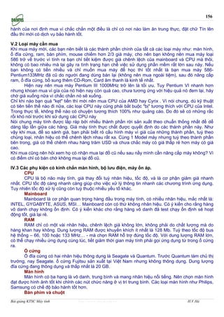 156

hành của nơi định mua vì chắc chắn một điều là chỉ có nơi nào làm ăn trung thực, đặt chữ Tín lên
đầu thì mới có dịch vụ bảo hành tốt.

V.2 Loại máy cần mua
Khi mua máy mới, các bạn nên biết là các thành phần chính của tất că các loại máy như: màn hình,
ổ đĩa cứng, ram, bàn phím, mouse chiếm hơn 2/3 giá máy, cho nên bạn không nên mua máy loại
586 trở về trước vì tính ra bạn chỉ tiết kiệm được giá chênh lệch cũa mainboard và CPU mà thôi,
không có bao nhiêu mà lại gây ra tình trạng hạn chế việc sử dụng phần mềm rất lớn sau này. Nếu
bạn không có tiền nhiều và chỉ muốn mua máy để học thì tốt nhất là bạn mua máy 586-
Pentium133MHz đă cũ do người đang dùng bán lại (không nên mua ngoài tiệm), sau đó nâng cấp
ram, ổ đĩa cứng, bổ sung thêm CD-Rom, Card âm thanh là kinh tế nhất.
       Hiện nay nên mua máy Pentium III 1000MHz trở lên là tối ưu. Tuy Pentium VI nhanh hơn
nhưng khoan mua vì gía của nó hiện nay còn quá cao, chưa tương ứng với hiệu quả nó đem lại, hăy
chờ giá xuống nữa vì chắc chắn nó sẽ xuống.
Chỉ khi nào bạn quá "kẹt" tiền thì mới nên mua CPU của AMD hay Cyrix . Vì nói chung, dù kỹ thuật
có tiên tiến thế nào đi nữa, các loại CPU này cũng phải bắt buộc "bị" tương thích với CPU của Intel.
Trong thực tế, không thể nào có chuyện tương thích 100% như quảng cáo. Do đó sẽ có những rắc
rối khó nói trước khi sử dụng các CPU này
Nói chung máy tính được lắp ráp bởi nhiều thành phần rời sản xuất theo chuẩn thống nhất để dể
dàng lắp lẩn giữa các hăng. Giá máy tính thực chất được quyết định do các thành phần này. Như
vậy khi mua, để so sánh giá, bạn phải biết rỏ cấu hình máy vì giá của những thành phần, tuỳ theo
chủng loại, nhản hiệu có thể chênh lệch nhau rất xa. Cùng 1 Model máy nhưng tuỳ theo thành phần
bên trong, giá có thể chênh nhau hàng trăm USD và chưa chắc máy có giá thấp rẻ hơn máy có giá
cao.
Khi mua cũng nên hỏi xem họ có nhận mua lại đồ cũ nếu sau nầy mình cần nâng cấp máy không? Vì
có điểm chỉ có bán chớ không mua lại đồ cũ.

IV.3 Các phụ kiện có kính chắn màn hình, bộ lưu điện, máy ổn áp.
       CPU
       CPU là bộ năo máy tính, giá thay đổi tuỳ nhăn hiệu, tốc độ, và là cơ phận giảm giá nhanh
nhất. CPU tốc độ càng nhanh càng giúp cho việc xử lý thông tin nhanh các chương trình ứng dụng.
Tuy nhiên tốc độ xử lý cũng còn tuỳ thuộc nhiều yếu tố khác.
       Mainboard
       Mainboard là cơ phận quan trọng hàng đầu trong máy tính, có nhiều nhăn hiệu, mắc nhất là:
INTEL, GYGABYTE, ASUS, MSI… Mainboard còn có thứ không nhăn hiệu. Có ý kiến cho rằng hàng
vô danh chạy không ổn định. Có ý kiến khác cho rằng hàng vô danh đă test chạy ổn định sẽ hoạt
động tốt, giá lại rẻ.
       RAM
       RAM chỉ có một vài nhăn hiệu, chênh lệch giá không lớn, không phải do chất lượng mà do
hàng khan hay không. Dung lượng RAM được khuyến khích ít nhất là 128 Mb. Tuỳ theo tốc độ bus
hệ thống – 66, 100 hoặc 133 MHz… - mà chọn RAM hỗ trợ đúng tốc độ. Với dung lượng RAM lớn,
có thể chạy nhiều ứng dụng cùng lúc, tiết giảm thời gian máy tính phải gọi ứng dụng từ trong ổ cứng
ra.
       Ổ cứng
       Ổ đĩa cứng có hai nhăn hiệu thông dụng là Seagate và Quantum. Trước Quantum làm chủ thị
trường, nay Seagate. ổ cứng Fujitsu sản xuất tại Việt Nam nhưng không thông dụng. Dung lượng
đĩa cứng đang thông dụng và thấp nhất là 20 GB.
       Màn hình
       Màn hình có ba hạng là vô danh, trung bình và mang nhăn hiệu nổi tiếng. Nên chọn màn hình
đạt được hình ảnh tốt khi chỉnh các nút chức năng ở vị trí trung bình. Các loại màn hình như Philips,
Samsung có chế độ bảo hành tốt hơn.
       Bàn phím và chuột
Bài giảng KTSC Máy tính          http://www.ebook.edu.vn                                H.V.Hà
 