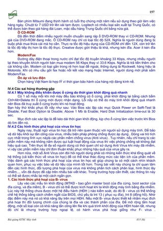 157

        Bàn phím Mitsumi đang thịnh hành có tuổi thọ chừng một năm nếu sử dụng theo giờ làm việc
hàng ngày. Chuột từ 7 USD trở lên xài tạm được. Logitech có nhiều loại sản xuất tại Trung Quốc, có
thể được bán theo giá hàng đài Loan, mặc dầu hàng Trung Quốc chỉ bằng nửa giá.
        Ổ CD-ROM
        Đă đến thời điểm nhiều người muốn chuyển sang ráp ổ DVD-ROM thay vì CD-ROM. Nhưng
giá của DVD-ROM đang mắc. Ổ CD-ROM nay chỉ có loại tốc độ 52X. Nghĩa là người dùng đang bị
buộc phải mua thừa cái mà họ cần. Thực ra tốc độ hiệu dụng của CD-ROM chỉ đến 12X, còn trở lên
là tốc độ tiếp thị hơn là tốc độ thực. Creative được giới thiệu là khá, nhưng kén đĩa. Acer ít kén đĩa
hơn.
        Modem/Fax
        Đường dây điện thoại trong nước chỉ đạt tốc độ truyền khoảng 33 Kbps, nhưng nhiều người
lại theo khuyến khích người bán mua modem 56 Kbps thay vì 33.6 Kbps. Nghĩa là trả tiền thêm cho
cái không cần. Modem có loại gắn trong rẻ hơn loại để ngoài, thông dụng là Rockwell, hàng hiệu là
Motorola. Khi có nhu cầu gởi fax hoặc nối kết vào mạng hoặc Internet, người dùng mới phải sắm
Modem/Fax.
        Ổn áp và lưu điện
        Chọn hàng Việt Nam là hợp lÝ vì thời gian bảo hành của hàng nội đáng kính nể.

IV.4 Các sai hỏng thường gập
IV.4.1 Máy không điều khiển được ổ cứng do thời gian khởi động quá nhanh
       Có 1 số máy mỗi khi mở máy đều báo không có ổ cứng, phải khởi động lại bằng cách bấm
Ctrl+Alt+Delete thì ổ cứng mới được nhận dạng. Lỗi nầy có thể do máy tính khởi động quá nhanh
nên Bios đă truy xuất ổ cứng trước khi nó hoạt động.
Bạn hăy thử khắc phục lỗi nầy như sau: Vào Bios xác lập các mục Quick Power on Selft-Test là
Disable; Fast Boot Option là Disable; Above 1 Mb là Enable; Hard Disk Initialization time-out là 30
sec.
       Mục đích các xác lập là để kéo dài thời gian khởi động, kịp cho ổ cứng làm việc trước khi Bios
dò tìm đến nó.
IV.4.2 Các hình thức phá hoại của virus tin học
       Ngày nay, thuật ngữ virus tin học đă trở nên quen thuộc với người sử dụng máy tính. Để bảo
vệ dữ liệu khỏi sự tấn công của virus, nhiều biện pháp phòng chống được áp dụng . Đóng vai trò tích
cực nhất trong lĩnh vực nàylà các phần mềm chống virus (Anti virus) . Tuy nhiên, nếu chỉ trang bị các
phần mềm này mà không nắm được qui luật hoạt động của virus thì việc phòng chống sẽ không đạt
hiệu quả cao. Trên thực tế đa số người dùng có thói quen chỉ sử dụng Anti Virus khi máy đă nhiễm,
vì vậy các phần mềm này chỉ đơn thuận khắc phục những hậu quả của virus gây ra.
       Hơn nữa, một số Anti Virus còn đòi hỏi người dùng phải có những kiến thức khá tổng quát về
hệ thống (cả kiến thức về virus tin học) để có thể khai thác đúng mức các tiện ích của phần mềm.
Việc đánh giá các hình thức phá hoại của virus tin học sẽ giúp chúng ta có một cách nhìn khách
quan hơn, phục vụ việc bảo vệ dữ liệu của mình tốt hơn. Trong bài viết này chúng ta chỉ quan tâm
đến các hình thức, đối tượng phá hoại của virus mà không phân tích cách phân loại, hình thức lây
nhiễm..., vốn đă được đề cập trên nhiều bài viết khác. Trong trường hợp cần thiết, các thông tin này
có thể sẽ được nhắc lại một cách ngắn gọn.
1. Các hình thức phá hoại của B- virus
       Lây vào các mẫu tin khởi động (MTKĐ - bao gồm master boot của đĩa cứng, boot sector của
đĩa cứng, và đĩa mềm), B - virus chỉ có thể được kích hoạt khi ta khởi động máy tính bằng đĩa nhiễm.
Lúc này hệ thống chưa được một hệ điều hành (HĐH ) nào kiểm soát, do đó B - virus có thể khống
chế hệ thống bằng cách chiếm ngắt của BIOS, chủ yếu là Int 13 ( phục vụ đĩa), Int 8 (đồng hồ). Nhờ
đặc điểm này mà nó có khả năng lây trên mọi HĐH. Nếu một B- virus được thiết kế nhằm mục đích
phá hoại thì đối tượng chính của chúng là đĩa và các thành phần của đĩa. Để mở rộng tầm hoạt
động, một số loại còn có khả năng tấn công lên file khi quá trình khởi động của HĐH hoàn tất, nhưng
đó chỉ là nhưng trường hợp ngoại lệ, có hành virus phá hoại giống như F- virus .

Bài giảng KTSC Máy tính           http://www.ebook.edu.vn                                H.V.Hà
 