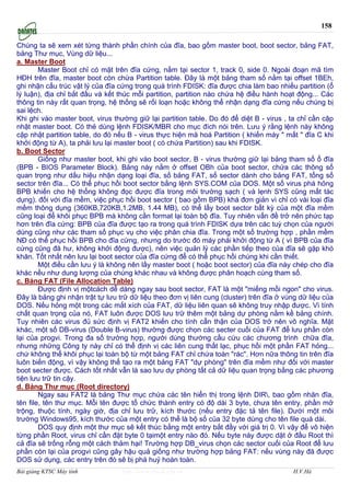 158

Chúng ta sẽ xem xét từng thành phần chính của đĩa, bao gồm master boot, boot sector, bảng FAT,
bảng Thư mục, Vùng dữ liệu...
a. Master Boot
        Master Boot chỉ có mặt trên đĩa cứng, nằm tại sector 1, track 0, side 0. Ngoài đoạn mă tìm
HĐH trên đĩa, master boot còn chứa Partition table. Đây là một bảng tham số nằm tại offset 1BEh,
ghi nhận cấu trúc vật lý của đĩa cứng trong quá trình FDISK: đĩa được chia làm bao nhiều partition (ổ
lý luận), địa chỉ bắt đầu và kết thúc mỗi partition, partition nào chứa hệ điều hành hoạt động... Các
thông tin này rất quan trọng, hệ thống sẽ rối loạn hoặc không thể nhận dạng đĩa cứng nếu chúng bị
sai lệch.
Khi ghi vào master boot, virus thường giữ lại partition table. Do đó để diệt B - virus , ta chỉ cần cập
nhật master boot. Có thẻ dùng lệnh FDISK/MBR cho mục đích nói trên. Lưu ý rằng lệnh này không
cập nhật partition table, do đó nếu B - virus thực hiện mă hoá Partition ( khiến máy " mất " đĩa C khi
khởi động từ A), ta phải lưu lại master boot ( có chứa Partition) sau khi FDISK.
b. Boot Sector
        Giống như master boot, khi ghi vào boot sector, B - virus thường giữ lại bảng tham số ổ đĩa
(BPB - BIOS Parameter Block). Bảng này nằm ở offset OBh của boot sector, chứa các thông số
quan trọng như dấu hiệu nhận dạng loại đĩa, số bảng FAT, số sector dành cho bảng FAT, tổng số
sector trên đĩa... Có thể phục hồi boot sector bằng lệnh SYS.COM của DOS. Một số virus phá hỏng
BPB khiến cho hệ thống không đọc được đĩa trong môi trường sạch ( và lẹnh SYS cũng mất tác
dụng). đối với đĩa mềm, việc phục hồi boot sector ( bao gồm BPB) khá đơn giản vì chỉ có vài loại đĩa
mềm thông dụng (360KB,720KB,1.2MB, 1.44 MB), có thể lấy boot sector bất kỳ của một đĩa mềm
cũng loại để khôi phục BPB mà không cần format lại toàn bộ đĩa. Tuy nhiên vấn đề trở nên phức tạp
hơn trên đĩa cứng: BPB của đĩa được tạo ra trong quá trình FDISK dựa trên các tuỳ chọn của người
dùng cũng như các tham số phục vụ cho việc phân chia đĩa. Trong một số trường hợp , phần mềm
NĐ có thể phục hồi BPB cho đĩa cứng, nhưng do trước đó máy phải khởi động từ A ( vì BPB của đĩa
cứng cũng đă hư, không khởi động được), nên việc quản lý các phần tiếp theo của đĩa sẽ gặp khó
khăn. Tốt nhất nên lưu lại boot sector của đĩa cứng để có thể phục hồi chúng khi cần thiết.
        Một điều cần lưu ý là không nên lấy master boot ( hoặc boot sector) của đĩa này chép cho đĩa
khác nếu như dung lượng của chúng khác nhau và không được phân hoạch cùng tham số.
c. Bảng FAT (File Allocation Table)
        Được định vị mộtcách dễ dàng ngay sau boot sector, FAT là một "miếng mồi ngon" cho virus.
Đây là bảng ghi nhận trật tự lưu trữ dữ liệu theo đơn vị liên cung (cluster) trên đĩa ở vùng dữ liệu của
DOS. Nếu hỏng một trong các mắt xích của FAT, dữ liệu liên quan sẽ không truy nhập được. Vì tính
chất quan trọng của nó, FAT luôn được DOS lưu trữ thêm một bảng dự phòng nằm kề bảng chính.
Tuy nhiên các virus đủ sức định vị FAT2 khiến cho tính cẩn thận của DOS trở nên vô nghĩa. Mặt
khác, một số DB-virus (Double B-virus) thường được chọn các secter cuối của FAT để lưu phần còn
lại của progvi. Trong đa số trường hợp, người dùng thường cầu cứu các chương trình chữa đĩa,
nhưng những Công ty này chỉ có thể định vị các liên cung thất lạc, phục hồi một phần FAT hỏng...
chứ không thể khôi phục lại toàn bộ từ một bảng FAT chỉ chứa toàn "rác". Hơn nữa thông tin trên đĩa
luôn biến động, vì vậy không thể tạo ra một bảng FAT "dự phòng" trên đĩa mềm như đối với master
boot secter được. Cách tốt nhất vẫn là sao lưu dự phòng tất cả dữ liệu quan trọng bằng các phương
tiện lưu trữ tin cậy.
d. Bảng Thư mục (Root directory)
        Ngay sau FAT2 là bảng Thư mục chứa các tên hiển thị trong lệnh DIR, bao gồm nhăn đĩa,
tên file, tên thư mục. Mỗi tên được tổ chức thành entry có độ dài 3 byte, chưa tên entry, phần mở
trộng, thuộc tính, ngày giờ, địa chỉ lưu trữ, kích thước (nếu entry đặc tả tên file). Dưới một môi
trường Windows95, kích thước của một entry có thể là bộ số của 32 byte dùng cho tên file quá dài.
        DOS quy định một thư mục sẽ kết thúc bằng một entry bắt đầy với giá trị 0. Vì vậy để vô hiện
từng phần Root, virus chỉ cần đặt byte 0 tạimột entry nào đó. Nếu byte này được dặt ở đầu Root thì
cả đĩa sẽ trống rỗng một cách thảm hại! Trường hợp DB_virus chọn các sector cuối của Root để lưu
phần còn lại của progvi cũng gây hậu quả giống như trường hợp bảng FAT: nếu vùng này đă được
DOS sử dụng, các entry trên đó sẽ bị phá huỷ hoàn toàn.
Bài giảng KTSC Máy tính           http://www.ebook.edu.vn                                 H.V.Hà
 