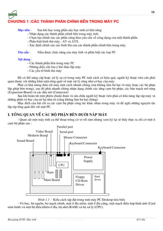 16

CHƯƠNG 1 :CÁC THÀNH PHẦN CHÍNH BÊN TRONG MÁY PC

       Mục tiêu :    Sau khi học xong phần này học sinh có khả năng
              - Nhận dạng các thành phần chính bên trong máy tính.
              - Chọn lựa chính xác các phần cứng theo yêu cầu về công dụng của một thành phần.
              - Phân biệt hình thù máy : AT và ATX.
              - Xác định chính xác các hình thù của các thành phần chính bên trong máy.

       Yêu cầu :          Nắm được chức năng của máy tính và phân biệt các loại PC

       Nội dung :
             - Các thành phần bên trong máy PC
             - Những điều cần lưu ý khi tháo lắp máy
             - Các yếu tố hình thù máy

        §Ó cã thÓ n©ng cÊp hoÆc xö lý sù cè trong m¸y PC mét c¸ch cã hiÖu qu¶, ng−êi kü thuËt viªn cÇn ph¶i
quen thuéc víi nh÷ng kh¸i niÖn tæng qu¸t vÒ mÆt vËt lý còng nh− c¬ häc cña m¸y.
        Ph¶i cã kh¶ n¨mg th¸o rêi m¸y mét c¸ch nhanh chãng (mµ kh«ng lµm h− h¹i vá m¸y hoÆc c¸c bé phËn
l¾p ghÐp bªn trong), sau ®ã ph¶i nhanh chãng nhËn d¹ng chÝnh x¸c tõng côm bé phËn, c¸c b¶n m¹ch më réng
(Expansion Board) vµ c¸c ®Çu nèi (Connector)
        Sau khi hoµn tÊt mét phiªn chuÈn ®o¸n vµ söa ch÷a ng−êi kü thuËt viªn ph¶i cã kh¶ n¨ng l¾p r¸p m¸y vµ
nh÷ng phÇn vá bäc cña nã l¹i nh− cò (còng kh«ng lµm h− h¹i chóng)
        Môc ®Ých cña bµi chØ ra c¸c côm bé phËn c«ng t¸c kh¸c nhau trong m¸y vµ ®Ò nghÞ nh÷ng nguyªn t¾c
l¾p r¸p tæng qu¸t ®èi víi mét PC.

I. tæng quan vÒ c¸c bé phËn bªn d−íi n¾p m¸y
      - Quan s¸t mét m¸y tÝnh cô thÓ tho¹t tr«ng cã vÎ rèi r¨m nh−ng xem kü l¹i sÏ thÊy thùc ra chØ cã mét Ýt
côm bé phËn sau :
                                   Parallel port
                   Video Board       Serial port
              Moderm Board
                                        Mouse Connector
      Sound Board
                                             Keyboard Connector
                                                                 Keyboard Connector

                                                             Power
                                                             Supply
                                         CPU

                                 Ram
                                                       Floppy         Hard
                              Main Board               CD-Rom         driver
                                                       Driver



                      H×nh 1.1 : KiÓu c¸ch s¾p ®Æt trong mét m¸y PC Desktop tiªu biÓu
      - Vá bäc, bé nguån, bo m¹ch chÝnh, mét æ ®Üa mÒm, mét æ ®Üa cøng, mét m¹ch ®iÒu hîp h×nh ¶nh (Card
mµn h×nh) vµ mét bé ®iÒu khØªn æ ®Üa, bé nhí (RAM) vµ bé xö lý (CPU).


Bài giảng KTSC Máy tính                 http://www.ebook.edu.vn                                H.V.Hà
 