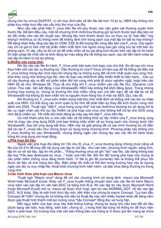 160

chung cho họ virrrus Dir2/FAT, vì với mục đích bảo vệ tên file dài hơn 13 ký tự, HĐH này không cho
phép truy nhập trực tiếp vào cấu trúc thư mục của đĩa.
        Như vậy việc phát hiện F_virus trên file chỉ phụ thuộc vào việc giảm sát thường xuyên kích
thước file. Để làm điều này, một số chương trình AntiVirus thường giữ lại kích thước ban đầu làm cơ
sở đối chiếu cho các lần duyệt sau. Nhưng liệu kích thước được lưu có thực sự là "ban đầu" hay
không? AntiVirus có đủ thông minh để khẳng định tính trong sạch của một tập tin bất kỳ hay không?
Dễ dàng nhận thấy rằng các tập tin COM, EXE là đối tượng tấn công đầu tiên của F_virus. Các tạptin
này chỉ có giá trị trên một hệ phần mềm nhất định mà người dùng bao giờ cũng lưu lại một bản dự
phòng sạch. Vì vậy, nếu có đủ cơ sở để chắc chắn về sự gia tăng kích thước trên các tập tin thi hành
thì biện pháp tốt nhất vẫn là khởi động lại máy bằng đĩa hệ thống lau sạch, sau đó tiến hành chép lại
các tập thi hành từ bộ dự phòng.
b.Nhiễm vào vùng nhớ.
        Khi lây vào các file thi hành, F_Virus phải bảo toàn tính logic của chủ thể. Do đó sau khi virus
thực hiện còn các tác vụ thường trú. Việc thường trú của F-Virus chỉ làm sụp đổ hệ thống (là điều mà
F_virus không mong đợi chút nào) khi chúng lây ra những xung đột về tính nhất quán của vùng nhớ,
khai thác vùng nhớ không hợp lên, làm rối loạn các khối/trình điều khiển thiết bị hiện hành... Các sự
cố này thường xảy ra đối với phần mềm đòi hỏi vùng nhớ phải tổ chức nghiêm ngặt, hoặc trên các
HĐH đồ sộ như Windows 95. Thực tế cho thấy khi F_virus nhiễm vào các file DLL (Dynamic Link
Librar- Thư viện liên kết động ) của Windows95, HĐH này không thể khởi động được. Trong những
trường hợp tương tự, chúng ta thường tốn khá nhiều công sức (và tiền bạc) để cài đặt lại cả bộ
Windows95 mà không đủ kien nhẫn tìm ra nguyên nhan hỏng hóc ở một vài XEX, DLL nào đó.
        Khi thường trú, F_virus luôn chiếm dụng một kho nhớ nhất định và khống chế các tác vụ nhập
xuất của HĐH. Có thể dùng các trình quản lý bộ nhớ để phát hiện sự thay đổi kích thước vùng nhớ
dành cho DOS. Thuật ngữ "diệt F_virus trong vùng nhớ" mà các AntiVirus thường trú sử dụng chỉ là
tác vụ ngặn chặn các thủ tục lây nhiễm và phá hoại của virus chứ không thể trả lại cho DOS vùng
nhớ đă bị chiếm cứ. Tốt nhất nên khởi động lại máy sau khi diệt F_virus trên file.
        Có một khám phá thú vị cho việc bảo vệ hệ thống khỏi sự lây nhiẽm của F_virus trong vùng
nhớ là chạy các ứng dụng DOS (mà bạn không chắc chắn về sự trong sạch của chúng) dưới nền
Windows95. Sau khi ứng dụng kết thúc, HĐh này sẽ giải phóng tất cả các trình thường trú cổ điển
(kể cả các F_virus) nếu như chúng được sử dụng trong chương trình. Phương pháp này không cho
F_virus thường trú sau Windows95, nhưng không ngăn cản chúng lây vào các file thi hành khác
trong khi ứng dụng còn hoạt động.
c.Phá hoại dữ liệu
        Ngoài việc phá hoại đĩa bằng Int 13h như B_virus, F_virus thường dùng những chức năng về
file của Int 21h để thay đổi nội dung các tập tin dữ liệu như văn bản, chương trình nguồn, bảng tính,
tập tin cơ sở dữ liệu, tập tin nhị phân... Thông thường virus sẽ ghi "rác" vào file, các dòng thông báo
đại loại "File was destroyed by virus..." hoặc xoá hẳn file. Đôi khi đối tượng phá hoại của chúng là
các phần mềm chống virus đang thinh hành. Vì file bị ghi đè (ovrwrite) nên ta không thể phục hồi
được dữ liệu về tình trạng ban đầu. Biện pháp tốt nhất có thể làm trong trường hợp này là ngưng
ngay các tác vụ truy nhập file, thoát khỏi chương trình hiện hành, và diệt virus đang thường trú trong
vùng nhớ.
3.Các hình thức phá hoại của Macro virus
        Thuật ngữ "Macro virus" dùng để chỉ các chương trình sử dụng lệnh macro của Microsoft
Word hoặc Microsoft Excel. Khác với F_virus truyền thống chuyên bám vào các file thi hành Macro
virus bám vào các tập tin văn bản.DOC và bảng tính.XLS. Kh các tập tin này được Microsoft Word
(hoặc Microsoft Excel) mở ra, macro sẽ được kích hoạt, tạm trú vào NORMAL.DOT, rồi lây vào tập
DOC, XLS khác. Đây là một hình thức lây mới, tiền thân của chúng là macro Concept. Tuy ban đầu
Concept rất "hiền" nhưng do nó không che dấu kỹ thuật lây này nên nhiều hacker khác dễ dàng nằm
được giải thuật hình thành một lực lượng virus "hậu Concept" đông đúc và hung hãn.
        Mối nguy hiểm của loại virus này thật không lường: chúng lợi dụng nhu cầu trao đổi dữ liệu
(dưới dạng văn bản, hợp đồng, biên bản, chứng từ...) trong thời đại bùng nổ thông tin để thực hiện
hành vi phá hoại. Có trường hợp một văn bản thông báo của Công ty X được gửi lên mang lại chứa
Bài giảng KTSC Máy tính           http://www.ebook.edu.vn                                 H.V.Hà
 