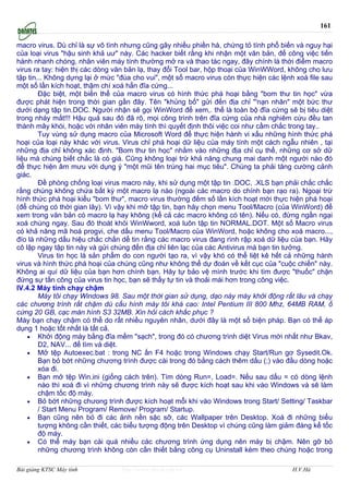 161

macro virus. Dù chỉ là sự vô tình nhưng cũng gây nhiều phiền hà, chứng tỏ tính phổ biến và nguy hại
của loại virus "hậu sinh khả uư" này. Các hacker biết rằng khi nhận một văn bản, để công việc tiến
hành nhanh chóng, nhân viên máy tính thường mở ra và thao tác ngay, đây chính là thời điểm macro
virus ra tay: hiện thị các dòng văn bản lạ, thay đổi Tool bar, hộp thoại của WinWWord, không cho lưu
tập tin... Không dựng lại ở mức "đùa cho vui", một số macro virus còn thực hiện các lệnh xoá file sau
một số lần kích hoạt, thậm chí xoá hẳn đĩa cứng...
        Đặc biệt, một biến thể của macro virus có hình thức phá hoại bằng "bom thư tin học" vừa
được phát hiện trong thời gian gần đây. Tên "khủng bố" gửi đến địa chỉ "'nạn nhân" một bức thư
dưới dạng tập tin.DOC. Người nhận sẽ gọi WinWord để xem,. thế là toàn bộ đĩa cứng sẽ bị tiêu diệt
trong nháy mắt!!! Hậu quả sau đó đã rõ, mọi công trình trên đĩa cứng của nhà nghiêm cứu đều tan
thành mây khói, hoặc với nhân viên máy tính thì quyết định thôi việc coi như cầm chắc trong tay..
        Tuy vùng sử dụng macro của Microsoft Word để thực hiện hành vi xấu những hình thức phá
hoại của loại này khác với virus. Virus chỉ phá hoại dữ liệu của máy tính một cách ngẫu nhiên , tại
những địa chỉ không xác định. "Bom thư tin học" nhằm vào những địa chỉ cụ thể, những cơ sở dữ
liệu mà chúng biết chắc là có giá. Cũng không loại trừ khả năng chung mai danh một người nào đó
để thực hiện âm mưu với dụng ý "một mũi tên trúng hai mục tiêu". Chúng ta phải tăng cường cảnh
giác.
        Đề phòng chống loại virus macro này, khi sử dụng một tập tin .DOC, .XLS bạn phải chắc chắc
rằng chúng không chứa bất kỳ một macro lạ nào (ngoài các macro do chính bạn rạo ra). Ngoại trừ
hình thức phá hoại kiểu "bom thư", macro virus thường đếm số lần kích hoạt mới thực hiện phá hoại
(để chúng có thời gian lây). Vì vậy khi mở tập tin, bạn hăy chọn menu Tool/Macro (của WinWord) để
xem trong văn bản có macro lạ hay không (kể cả các macro không có tên). Nếu có, đừng ngần ngại
xoá chúng ngay. Sau đó thoát khỏi WinWword, xoá luôn tập tin NORMAL.DOT. Một số Macro virus
có khả năng mã hoá progvi, che dấu menu Tool/Macro của WinWord, hoặc không cho xoá macro...,
đío là những dấu hiệu chắc chắn dể tin rằng các macro virus đang rình rập xoá dữ liệu của bạn. Hăy
cô lập ngay tập tin này và gửi chúng đến địa chỉ liên lạc của các Antivirus mà bạn tin tưởng.
        Virus tin học là sản phẩm do con người tạo ra, vì vậy khó có thể liệt kê hết cả những hành
virus và hình thức phá hoại của chúng cũng như không thể dự đoán về kết cục của "cuộc chiến" này.
Không ai quí dữ liệu của bạn hơn chính bạn. Hăy tự bảo vệ mình trước khi tìm được "thuốc" chặn
đứng sự tấn công của virus tin học, bạn sẽ thấy tự tin và thoải mái hơn trong công việc.
IV.4.2 Máy tính chạy chậm
        Máy tôi chạy Windows 98. Sau một thời gian sử dụng, dạo này máy khởi động rất lâu và chạy
các chương trình rất chậm dù cấu hình máy tôi khá cao: Intel Pentium III 800 Mhz, 64MB RAM, ổ
cứng 20 GB, cạc màn hình S3 32MB. Xin hỏi cách khắc phục ?
Máy bạn chạy chậm có thể do rất nhiều nguyên nhân, dưới đây là một số biện pháp. Bạn có thể áp
dụng 1 hoặc tốt nhất là tất cả.
    • Khởi động máy bằng đĩa mềm "sạch", trong đó có chương trình diệt Virus mới nhất như Bkav,
        D2, NAV... để tìm và diệt.
    • Mở tệp Autoexec.bat : trong NC ấn F4 hoặc trong Windows chạy Start/Run gơ Sysedit.Ok.
        Bạn bỏ bớt những chương trình được cài trong đó bằng cách thêm dấu (;) vào đầu dòng hoặc
        xóa đi.
    • Bạn mở tệp Win.ini (giống cách trên). Tìm dòng Run=, Load=. Nếu sau dấu = có dòng lệnh
        nào thì xoá đi vì những chương trình này sẽ được kích hoạt sau khi vào Windows và sẽ làm
        chậm tốc độ máy.
    • Bỏ bớt những chưong trình được kích hoạt mỗi khi vào Windows trong Start/ Setting/ Taskbar
        / Start Menu Program/ Remove/ Program/ Startup.
    • Bạn cũng nên bỏ đi các ảnh nền sặc sỡ, các Wallpaper trên Desktop. Xoá đi những biểu
        tượng không cần thiết, các biểu tượng động trên Desktop vì chúng cũng làm giảm đáng kể tốc
        độ máy.
    • Có thể máy bạn cài quá nhiều các chương trình ứng dụng nên máy bị chậm. Nên gỡ bỏ
        những chương trình không còn cần thiết bằng công cụ Uninstall kèm theo chúng hoặc trong

Bài giảng KTSC Máy tính          http://www.ebook.edu.vn                                H.V.Hà
 