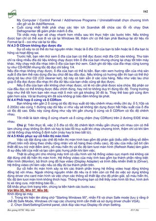 162

        My Computer / Control Pannel / Add/remove Programs / Uninstall/install chọn chương trình
        cần gỡ và ấn Add/Remove.
    • Cuối cùng nhất thiết phải chạy các tiện ích Scandisk để chữa các lỗi rồi chạy Disk
        Defragmenter để giảm phân mảnh ổ đĩa.
        Tôi chắc máy bạn sẽ chạy nhanh hơn nhiều sau khi thực hiện các bước trên. Nếu không
được bạn chỉ có thể xoá đi và cài lại Windows 98, thậm chí có thể bạn phải Backup lại dữ liệu rồi
Format lại ổ - coi như cài lại từ đầu.
IV.4.3 Ổ CDrom không đọc được đĩa
        Sự cố xảy ra có thể do hai nguyên nhân: Hoặc là ổ đĩa CD của bạn bị bẩn hoặc là ổ đĩa bạn bị
hỏng và hoạt động sai.
        Trước hết, bạn nên thử xem ổ đĩa của bạn có thể đọc được một đĩa CD nào không. Thư bản
chỉ ra rằng nhiều đĩa dữ liệu không chạy được trên ổ đĩa của bạn nhưng chúng lại chạy tốt trên máy
khác. Hăy chạy một đĩa nhạc trên ổ đĩa của bạn thử xem. Cách ghi dữ liệu của đĩa nhạc cũng tương
tự như CD-ROM nhưng tốc độ đọc chỉ bằng 1/4.
Nếu đĩa nhạc không chạy được, ổ đĩa của bạn có thể bị bẩn. Bạn nên xem hướng dẫn của nhà sản
xuất ổ đĩa làm thế nào dùng đĩa lau chùi để lau đầu đọc. Nếu không có hướng dẫn thì bạn có thể thử
dùng bộ lau chùi CD (CD cleaner ket), bộ này có bán sẵn ở các cửa hàng. Nếu như việc lau chùi
giúp ổ đĩa đọc được đĩa nhạc thì đĩa dữ liệu của bạn chắc cũng sẽ đọc được.
        Nếu ổ đĩa của bạn vẫn không chơi nhạc được, có lẽ nó cần phải được sửa chữa. Bộ phận cơ
của đầu đọc có thể không được điều chỉnh đúng, hay mô tơ không duy trì đúng tốc độ. Trong trường
hợp như thế tốt hơn bạn nên mua một ổ mới với giá khoảng 30 đô la. Thay thế bao giờ cũng đơn
giản hơn sửa. Vả lại thường khi đă sửa không gì bảo đảm không tái phát.
IV.4.4 Phối hợp ổ cứng và ổ CDRom
        Bạn không nên gắn 2 ổ cứng có tốc độ truy xuất dữ liệu chênh nhau nhiều (thí dụ: ổ 5,1Gb và
ổ 20Gb) vào cùng 1 đường cáp dữ liệu vì như vậy sẽ không tận dụng được hết hiệu suất của ổ đĩa
có tốc độ cao. Điều này cũng đúng như vậy khi gắn chung ổ cứng và ổ CDRom có tốc độ chênh
nhau.
        Tốt nhất là tách riêng ổ cứng nhanh và ổ cứng chậm (hay CDRom) trên 2 đường EIDE khác
nhau.
        Chú ý: Trên thực tế, việc 2 ổ đĩa có tốc độ chênh lệch nhiều gắn chung với nhau còn có thể
làm chúng chạy không ổn định và hay bị báo lỗi truy xuất khi chạy chương trình, thậm chí có khi làm
cả hệ thống chạy không ổ định luôn (máy hay bị treo bất tử).
IV.4.5 Khắc phục sự cố hiển thị màn hình
        Việc cài đặt đúng các chế độ hiển thị màn hình bao gồm độ phân giải (biểu diễn bằng số điểm
(Pixel) trên mỗi dòng theo chiều rộng nhân với số hàng theo chiều cao), độ sâu của mầu (số bít cần
thiết để lưu trữ một điểm ảnh), số màu hiển thị và tốc độ làm tươi màn hình (Refresh Rate) làm giảm
đi sự điều tiết của mắt và tạo cảm giác hưng phấn khi làm việc.
        Thật là uổng phí cho những máy tính có cấu hình với hệ thống video cực mạnh mà không cài
đặt đúng chế độ hiển thị màn hình. Hệ thống video của máy tính bao gồm ba thành phần riêng biệt:
Màn hình (Monitor), bộ thích ứng đồ họa video (Display Adapter) và trình điều khiển thiết bị (Driver).
Hệ thống video chỉ làm việc nếu có đầy đủ ba thành phần trên.
        Sự cố hiển thị màn hình xảy ra khi các thành phần trong hệ thống video hoạt động không
đồng bộ với nhau. Ngoài những nguyên nhân đă nêu ra ở trên còn có thể do việc sử dụng không
đúng driver cho card màn hình và việc chọn các thông số thiết lập cho độ phân giải, số màu hiển thị,
tốc độ làm tươi màn hình không thích hợp. Thông thường bạn có thể thấy màn hình tối thui, hình ảnh
bị xé răng cưa, một thông báo lỗi...
Để khắc phục tình trạng trên, chúng ta tiến hành các bước sau:
Với Win 95, Win 97, Win 98:
Khởi động lại máy
   1. Trong khi hiện lên dòng chữ "Starting Windows 95", nhấn F8 và chọn Safe mode (lưu ý rằng ở
chế độ Safe Mode, Windows chỉ nạp các chương trình cần thiết và sử dụng driver chuẩn VGA).
   2. Chọn Start/Setting/Control panel, click đúp vào mục Display rồi chọn Setting.
Bài giảng KTSC Máy tính           http://www.ebook.edu.vn                                H.V.Hà
 