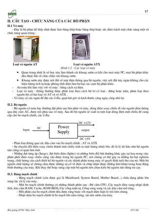 17


II. cÊu t¹o - chøc n¨ng cña c¸c bé phËn
II.1 Vá m¸y
    - §©y lµ bé phËn dÔ thÊy nhÊt ®−îc lµm b»ng thÐp hoÆc b»ng thÐp hoÆc s¾t, ®¶m tr¸ch mét chøc n¨ng mét sè
chøc n¨ng quan träng :




    Lo¹i vá nguån AT                                Lo¹i vá nguån ATX
                                         H×nh 1.2 : C¸c lo¹i vá m¸y
      • Quan träng nhÊt lµ vá bäc nµy lµm thµnh c¸i khung s−ên c¬ khÝ cho mäi m¸y PC, mäi bé phËn kh¸c
         ®Òu ®−îc b¾t vÝt ch¾c ch¾n vµo khung s−ên.
      • Khung s−ên nµy ®−îc nèi ®Êt vÒ mÆt ®iÖn th«ng qua bé nguån, viÖc nèi ®Êt nµy ng¨n kh«ng cho c¸c
         hiÖn t−îng tÝch tô hoÆc phßng tÜnh ®iÖn lµm h− h¹i c¸c côm bé phËn kh¸c.
   - An toµn khi lµm viÖc víi vá m¸y : b»ng c¸ch x¶ ®iÖn.
   - Lo¹i vá m¸y : th«ng th−êng ®−îc ph©n lo¹i theo c¸ch bè trÝ cã lo¹i : ®øng hoÆc n»m, ph©n lo¹i theo
      nguån th× cã hai lo¹i vá AT vµ vá ATX .
   - Vá m¸y cã c¸c ng¨n ®Ó ®Æt c¸c æ ®Üa, qu¹t hót giã vµ kÝch th−íc cµng ngµy cµng nhá l¹i

II.2. Bé nguån
    - Bé nguån cã mµu b¹c th−êng ®Æt phÝa sau bªn ph¶i vá m¸y, dßng ®iÖn xoay chiÒu ®i vµo nguån ®iÖn th«ng
qua d©y c¾m AC, ®−îc nèi phÝa sau vá m¸y. Sau ®ã bé nguån sÏ xuÊt ra mét lo¹t dßng ®iÖn mét chiÒu ®Ó cung
cÊp cho bo m¹ch chÝnh, c¸c æ ®Üa.

                                                         DC ±12V
                          AC           Power
             Input                                             output
                                       Supply
                                                         DC ±5V
    - Ph©n lo¹i th«ng qua c¸c ®Çu c¾m vµo bo m¹ch chÝnh : AT vµ ATX
    - Sù chuyÓn ®æi ®iÖn xoay chiÒu thµnh mét chiÒu sinh ra mét l−îng nhiÖt lín, ®ã lµ lý do hÇu nh− bé nguån
nµo còng cã qu¹t lµm m¸t.
    - Nh÷ng ®ît t¨ng ¸p (Surge), ®ét biÕn ®iÖn (Spike) vµ nh÷ng biÕn ®æi bÊt th−êng kh¸c g©y tai ho¹ trong viÖc
ph©n phèi ®iÖn xoay chiÒu còng vµo ®−îc trong bé nguån PC, n¬i chóng cã thÓ g©y ra nh÷ng h− h¹i nghiªm
träng, chÊt l−îng cña c¸ch thiÕt kÕ bé nguån vµ c¸c thµnh phÇn trong m¸y sÏ quyÕt ®Þnh tuæi thä cña nã. Mét bé
nguån chÊt l−îng sÏ chèng chÞu ®−îc nh÷ng sù cè vÒ ®iÖn vµ chÊp nhËn ®−îc nh÷ng khã kh¨n trong ho¹t ®éng
b×nh th−êng cña m¸y. Khi thay thÕ hoÆc n©ng cÊp mét bé nguån nªn chän kiÓu bé nguån nµo ®¸ng tin cËy.

II.3. B¶ng m¹ch chÝnh
        - B¶ng m¹ch chÝnh (cßn ®−îc gäi lµ Mainboard, System Board, Mother Board...) chøa ®ùng phÇn lín
n¨ng lùc xö lý cña m¸y.
        - Mét bo m¹ch chÝnh th−êng cã nh÷ng thµnh phÇn sau : §Õ c¾m CPU, C¸c m¹ch ®iÖn xung nhÞp/ ®Þnh
thêi, khe c¾m RAM, Cache, ROM BIOS, C¸c cæng tuÇn tù, Cæng song song vµ c¸c khe c¾m më réng.
        - Mçi phÇn cña bo m¹ch chÝnh ®Òu ®−îc rµng buéc víi m¹ch ®iÖn luËn lý nèi liÒn chóng.
        - NhËn diÖn bo m¹ch chÝnh lµ bo m¹ch lín n»m riªng, s¸t nÒn s−ên cña m¸y.



Bài giảng KTSC Máy tính              http://www.ebook.edu.vn                                    H.V.Hà
 