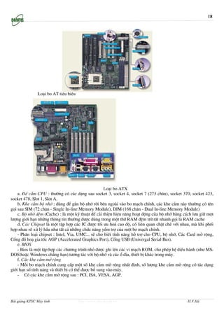 18




               Lo¹i bo AT tiªu biÓu




                                                    Lo¹i bo ATX
    a. §Õ c¾m CPU : th−êng cã c¸c d¹ng sau socket 3, socket 4, socket 7 (273 ch©n), socket 370, socket 423,
socket 478, Slot 1, Slot A.
    b. Khe c¾m bé nhí : dïng ®Ó g¾n bé nhí rêi bªn ngoµi vµo bo m¹ch chÝnh, c¸c khe c¾m nµy th−êng cã tªn
gäi sau SIM (72 ch©n - Single In-line Memory Module), DIM (168 ch©n - Dual In-line Memory Module)
    c. Bé nhí ®Öm (Cache) : lµ mét kü thuËt ®Ó c¶i thiÖn hiÖu n¨ng ho¹t ®éng cña bé nhí b»ng c¸ch l−u gi÷ mét
l−îng giíi h¹n nh÷ng th«ng tin th−êng ®−îc dïng trong mét thø RAM ®Öm tr÷ rÊt nhanh gäi lµ RAM cache
    d. C¸c Chipset lµ mét tËp hîp c¸c IC ®−îc tèi −u ho¸ cao ®é, cã liªn quan chÆt chÏ víi nhau, mµ khi phèi
hîp nhau sÏ xö lý hÇu nh− tÊt c¶ nh÷ng chøc n¨ng yÓm trî cña mét bo m¹ch chÝnh.
    - Ph©n lo¹i chipset : Intel, Via, UMC... sÏ cho biÕt tÝnh n¨ng hç trî cho CPU, bé nhí, C¸c Card më réng,
Cæng ®å ho¹ gia tèc AGP (Accelerated Graphics Port), Cæng USB (Univergal Serial Bus).
    e. BIOS
    - Bios lµ mét tËp hîp c¸c ch−¬ng tr×nh nhá ®−îc ghi lªn c¸c vi m¹ch ROM, cho phÐp hÖ ®iÒu hµnh (nh− MS-
DOS hoÆc Windows ch¼ng h¹n) t−¬ng t¸c víi bé nhí vµ c¸c æ ®Üa, thiÕt bÞ kh¸c trong m¸y.
    f. C¸c khe c¾m më réng
    - Mçi bo m¹ch chÝnh cung cÊp mét sè khe c¾m më réng nhÊt ®Þnh, sè l−îng khe c¾m më réng cã t¸c dông
giíi h¹n sè tÝnh n¨ng vµ thiÕt bÞ cã thÓ ®−îc bæ sung vµo m¸y.
    - Cã c¸c khe c¾m më réng sau : PCI, ISA, VESA, AGP.




Bài giảng KTSC Máy tính               http://www.ebook.edu.vn                                  H.V.Hà
 