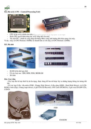 19

II.4. Bé xö lý (CPU - Central Processing Unit)




   - CPU lµ bé xö lý chÝnh cña m¸y, chôi tr¸ch nhiÖm xö lý mäi lÖnh vµ d÷ liÖu.
   - KiÓu CPU quyÕt ®Þnh n¨ng lùc xö lý tæng thÓ cña m¸y.
   - Tèc ®é CPU : chÝnh lµ xung nhÞp (®o b»ng Mhz) còng ¶nh h−ëng ®Õn hiÖu n©ng cña m¸y.
VÝ dô : m¸y cã CPU Pentium 166Mhz sÏ nhanh h¬n so víi m¸y cã CPU Pentium 120Mhz.

II.5. Bé nhí




   -   RAM lµ bé nhí t¹m thêi
   -   Cã c¸c lo¹i sau : SIM, DIM, EDO, SRDRAM
   -   Sè ch©n

II.6. C¸c æ ®Üa
    - C¸c lo¹i ®Üa lµ lo¹i thiÕt bÞ rÊt ®a d¹ng, ®−îc dïng ®Ó l−u tr÷ hoÆc lÊy ra nh÷ng l−îng th«ng tin t−¬ng ®èi
    lín.
    - Cã c¸c lo¹i æ ®Üa : ®Üa mÒm (FDD - Floppy Disk Driver), æ ®Üa cøng (HDD - Hard Disk Driver), vµ æ CD-
ROM, æ nÐn (Zip), æ b¨ng (tape driver), æ ghi CD (CD Record), æ PC Card (PCMCIA), æ ghi xo¸ CD (RW CD),
æ DVD.




                                                                   FDD




               HDD                                                         CD-ROM
Bài giảng KTSC Máy tính              http://www.ebook.edu.vn                                      H.V.Hà
 