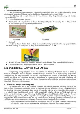 20

II.7. C¸c bo m¹ch më réng
        - C¸c bo m¹ch më réng th−êng ®−îc c¾m trªn bo m¹ch chÝnh th«ng qua c¸c khe c¾m mçi bo sÏ thùc
hiÖn tõng chøc n¨ng riªng. Ngµy nay c¸c bo nµy hÇu nh− ®−îc tÝch hîp trªn bo m¹ch chÝnh.
        - Khi nhËn d¹ng mét bo m¹ch chÝnh cÇn ®Ó ý c¸c ®iÓm sau : C«ng dông, ch©n c¾m, cæng xuÊt tÝn hiÖu,
Chipset, nh·n hiÖu.
    - Cã c¸c lo¹i bo m¹ch më réng sau :
    • HiÓn thÞ h×nh ¶nh : ®−îc thiÕt kÕ ®Ó chuyÓn ®æi d÷ liÖu ®å h¹o th« ®i qua ®−êng Bus hÖ thèng ra thµnh
       d÷ liÖu ®iÓm ¶nh (pixel) ®−îc hiÓn thÞ trªn mµn h×nh.




             Card PCI                                    Card AGP
   • ¢m thanh
      - NhiÖm vô chuyÓn ®æi ©m thanh kü thuËt sè sang tÝn hiÖu t−¬ng tù vµ xuÊt ra loa hay ng−îc l¹i ®Ó thu
   ©m thanh vµo m¸y, cã hai lo¹i Bus hÖ thèng cho Card ©m thanh lµ PCI vµ ISA.




   • Bo m¹ch ®iÒu hîp æ ®Üa (Drive Adapter) : ®−îc thiÕt kÕ ®Ó g¾n thªm æ ®Üa, cæng g¾n thiÕt bÞ ngo¹i vi.
   • C¸c cæng vµ Moderm : dïng ®Ó ghÐp nèi c¸c m¸y PC, nèi ®Õn Internet.
III. NHỮNG ĐIỀU CẦN LƯU Ý KHI THÁO LẮP MÁY
       Thông thường, những công đoạn cơ học của quá trình sửa chữa máy PC tháo rời máy ra và lắp trở lại
thường bị coi nhẹ hoặc được để “hậu xét”. Như bạn đã thấy ở phần trên, các bộ phận được lắp ghép của PC
không phức tạp lắm, song nếu bạn bất cẩn hoặc vội vàng trong khi sửa chữa thì lợi bất cập hại đấy. Khi sửa
chữa mà làm thất lạc một vài bộ phận hoặc gây ra những hư hại lặt vật nào đó trong máy, chắc chắn bạn sẽ mất
khách hàng. Những mục sau đây vạch ra một số điều cần quan tâm, vốn có thể giúp bạn có được một phiên sủa
chữa nhanh chóng và có chất lượng cao.

III.1. Giá trị của dữ liệu chứa trong máy
        Khi sửa chữa máy, một sự thật không thể không xét đến của hoạt động điện toán ngày nay là, dữ liệu
trong các ổ đĩa cứng của một khách hàng thường có giá trị hơn bản thân phần cứng của máy. Nếu khách hàng là
chủ hãng hoặc khách hang của một tập đoàn, bạn có thể chắc rằng máy của họ có chứa những thông tin giá trị
về kế toán, kỹ thuật, tham khảo, thiết kế.. có ý nghĩa sống còn đối với công việc của họ. Vì vậy trước tiên bạn
phải tự bảo vệ để tránh nguy cơ gặp phải những vấn đề có liên quan đến dữ liệu của klhách hàng. Cho dù các ổ
đĩa của họ đang gây trục trặc, khách hàng có thể buộc bạn phải chụi trách nhiệm nếu như bạn không có khả
năng phục hồi thông tin trước đó của họ. Bạn hãy bắt đầu một chế độ phòng ngừa bằng lời và bằng văn bản
kiên định đi. Có thể thực hiện những kiểu phòng xa như sau (nhưng không phải chỉ có thế thôi)
        • Luôn khuyên khách hàng thường xuyên lưu dự phòng máy của họ. Trước khi khách hàng đem máy
            đến, bạn hãy khuyên họ thực hiện một cuộc lưu dự phòng đầy đủ các ổ đĩa của họ, nếu được.


Bài giảng KTSC Máy tính              http://www.ebook.edu.vn                                    H.V.Hà
 