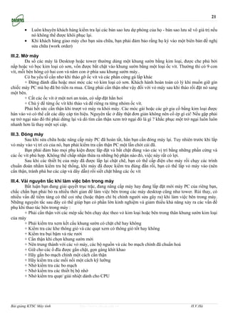 21

       •   Luôn khuyên khách hàng kiểm tra lại các bản sao lưu dự phòng của họ - bản sao lưu sẽ vô giá trị nếu
           nó không thể được khôi phục lại.
       •   Khi khách hàng giao máy cho bạn sửa chữa, bạn phải đảm bảo rằng họ ký vào một biên bản đề nghị
           sửa chữa (work order)

III.2. Mở máy
        Đa số các máy là Desktop hoặc tower thường dùng một khung sườn bằng kim loại, được che phủ bởi
nắp hoặc vỏ bọc kim loại có sơn, vốn được bắt chặt vào khung sườn bằng một loại ốc vít. Thường thi có 9 con
vít, mỗi bên hông có hai con và năm con ở phía sau khung sườn máy..
        Có ba yếu tố cần nhơ khi tháo gỡ ốc vít và các phần cứng gá lắp khác
        + Đừng đánh dấu hoặc moi móc các vỏ kim loại có sơn. Khách hành hoàn toàn có lý khi muốn giữ gìn
chiếc máy PC mà họ đã bỏ tiền ra mua. Cũng phải cẩn thận như vậy đối với vỏ máy sau khi tháo rồi đặt nó sang
một bên.
        + Cất các ốc vít ở một nơi an toàn, có sắp đặt hẳn hoi
        + Chú ý để từng ốc vít khi tháo và để riêng ra từng nhóm ốc vít.
        Phải hết sức cẩn thận khi trượt vỏ máy ra khỏi máy. Các móc gài hoặc các gờ gia cố bằng kim loại được
hàn vào vỏ có thể cắt các dây cáp tín hiệu. Nguyên tắc ở đây thật đơn giản không nên cố ép gì cả! Nếu gặp phải
sự trở ngại nào đó thì phải dừng lại và dò tìm cẩn thận xem trở ngại đó là gì ? khắc phục một trở ngại luôn luôn
nhanh hơn là thay một sợi cáp.

III.3. Đóng máy
        Sau khi sửa chữa hoặc nâng cấp máy PC đã hoàn tất, hẳn bạn cần đóng máy lại. Tuy nhiên trước khi lắp
vỏ máy vào vị trí củ của nó, bạn phải kiểm tra cẩn thận PC một lần chót cái đã.
        Bạn phải đảm bảo mọi phụ kiện được lắp đặt và bắt chặt đúng vào các vị trí bằng những phần cứng và
các ốc vít phù hợp. Không thể chấp nhận thừa ra những bộ phận nào đó, việc này rất có lợi.
        Sau khi các thiết bị của máy đã được lắp lại chặt chẽ, bạn có thể cấp điện cho máy rồi chạy các trình
chuẩn đoán nhằm kiểm tra hệ thống, khi máy đã được kiểm tra đúng đắn rồi, bạn có thể lắp vỏ máy vào (nên
cẩn thận, tránh phá hư các cáp và dây dẫn) rồi siết chặt bằng các ốc vít

III.4. Vài nguyên tắc khi làm việc bên trong máy
        Bất luận bạn đang giải quyết trục trặc, đang nâng cấp máy hay đang lắp đặt mới máy PC của riêng bạn,
chắc chắn bạn phải bỏ ra nhiều thời gian để làm việc bên trong các máy desktop cũng như tower. Rủi thay, có
nhiều vấn đề tiềm tàng có thể coi nhẹ (hoặc thậm chí bị chính người sửa gây ra) khi làm việc bên trong máy.
Những nguyên tắc sau đây có thể giúp bạn có phần lớn kinh nghiệm và giảm thiểu khả năng xảy ra các vấn đề
phụ khi thao tác bên trong máy :
        + Phải cẩn thận với các mép sắc bén chạy dọc theo vỏ kim loại hoặc bên trong thân khung sườn kim loại
của máy
        + Phải kiểm tra xem kết cấu khung sườn có chặt chẽ hay không
        + Kiểm tra các khe thông gió và các quạt xem có thông gió tốt hay không
        + Kiểm tra bụi bặm và rác rưởi
        + Cẩn thận khi chọn khung sườn mới
        + Nên trung thành với các vỏ máy, các bộ nguồn và các bo mạch chính đã chuẩn hoá
        + Giữ cho các ổ đĩa được gắn chặt, gọn gàng khít khao
        + Hãy gắn bo mạch chính một cách cẩn thận
        + Hãy kiểm tra các mối nối một cách kỹ lưỡng
        + Nhớ kiểm tra các bo mạch
        + Nhớ kiểm tra các thiết bị bộ nhớ
        + Nhớ kiểm tra quạt/ giải nhiệt dành cho CPU




Bài giảng KTSC Máy tính              http://www.ebook.edu.vn                                     H.V.Hà
 