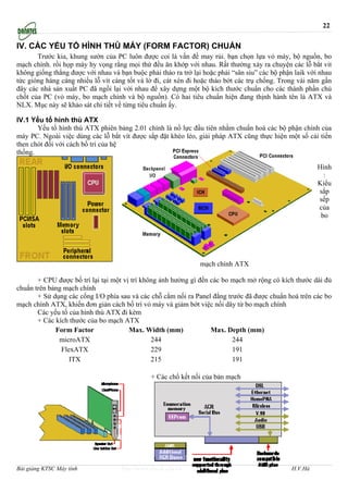 22

IV. CÁC YẾU TỐ HÌNH THÙ MÁY (FORM FACTOR) CHUẨN
       Trước kia, khung sườn của PC luôn được coi là vấn đề may rủi. bạn chọn lựa vỏ máy, bộ nguồn, bo
mạch chính. rồi họp máy hy vọng rằng mọi thứ đều ăn khớp với nhau. Rất thường xảy ra chuyện các lỗ bắt vit
không giống thẳng được với nhau và bạn buộc phải tháo ra trở lại hoặc phải “sân siu” các bộ phận laik với nhau
tức gióng hàng càng nhiều lỗ vít càng tốt và lờ đi, cát xén đi hoặc tháo bớt các trụ chống. Trong vài năm gần
đây các nhà sản xuất PC đã ngồi lại với nhau để xây dựng một bộ kích thước chuẩn cho các thành phần chủ
chốt của PC (vỏ máy, bo mạch chính và bộ nguồn). Có hai tiêu chuẩn hiện đang thịnh hành tên là ATX và
NLX. Mục này sẽ khảo sát chi tiết về từng tiêu chuẩn ấy.

IV.1 Yếu tố hình thù ATX
       Yếu tố hình thù ATX phiên bảng 2.01 chính là nổ lực đầu tiên nhằm chuẩn hoá các bộ phận chính của
máy PC. Ngoài việc dùng các lỗ bắt vít được sắp đặt khéo léo, giải pháp ATX cũng thực hiện một số cải tiến
then chót đối với cách bố trí của hệ
thống.

                                                                                                         Hình
                                                                                                           :
                                                                                                         Kiểu
                                                                                                         sắp
                                                                                                         sếp
                                                                                                         của
                                                                                                          bo




                                                                mạch chính ATX

       + CPU được bố trí lại tại một vị trí không ảnh hưởng gì đến các bo mạch mở rộng có kích thước dài đủ
chuẩn trên bảng mạch chính
       + Sử dụng các cổng I/O phía sau và các chỗ cắm nối ra Panel đằng trước đã được chuẩn hoá trên các bo
mạch chính ATX, khiến đơn giản cách bố trí vỏ máy và giảm bớt việc nối dây từ bo mạch chính
       Các yếu tố của hình thù ATX đi kèm
       + Các kích thước của bo mạch ATX
             Form Factor               Max. Width (mm)             Max. Depth (mm)
              microATX                         244                        244
               FlexATX                         229                        191
                  ITX                          215                        191

                                               + Các chổ kết nối của bản mạch




Bài giảng KTSC Máy tính             http://www.ebook.edu.vn                                     H.V.Hà
 