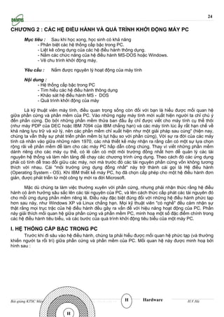 24

CHƯƠNG 2 : CÁC HỆ ĐIỀU HÀNH VÀ QUÁ TRÌNH KHỞI ĐỘNG MÁY PC
       Mục tiêu : Sau khi học xong, học sinh có khả năng
             - Phân biệt các hệ thống cấp bậc trong PC.
             - Liệt kê công dụng của các hệ điều hành thông dụng.
             - Nắm các chức năng của hệ điều hành MS-DOS hoặc Windows.
             - Vẽ chu trình khởi động máy.

       Yêu cầu :          Nắm được nguyên lý hoạt động của máy tính

       Nội dung :
             - Hệ thống cấp bậc trong PC
             - Tìm hiểu các hệ điều hành thông dụng
             - Khảo sát hệ điều hành MS - DOS
             - Quá trình khởi động của máy

       Là kỹ thuật viên máy tính, điều quan trọng sống còn đối với bạn là hiểu được mối quan hệ
giữa phần cứng và phần mềm của PC. Vào những ngày máy tính mới xuất hiện người ta chỉ chú ý
đến phần cứng. Do bởi những phần mềm thửa ban đầu ấy chỉ được viết cho máy tính cụ thể thôi
(như máy PDP của DEC hoặc IBM 7094 của IBM chẳng hạn) và các máy tính lúc ấy rất hạn chế về
khả năng lưu trữ và xử lý, nên các phần mềm chỉ xuất hiện như một giải pháp sau cùng" (hiện nay,
chúng ta vẫn thấy sự phát triển phần mềm bị tụt hậu so với phần cứng). Với sự ra đời của các máy
tính cá nhân vào giữa những năm 1970, các nhà thiết kế máy nhận ra rằng cần có một sự lựa chọn
rộng rãi về phần mềm để làm cho các máy PC hấp dẫn công chúng. Thay vì viết những phần mềm
dành riêng cho các máy cụ thể, có lẽ cần có một môi trường đồng nhất hơn để quản lý các tài
nguyên hệ thống và làm nền tảng để chạy các chương trình ứng dụng. Theo cách đó các ứng dụng
phải có tính dễ trao đổi giữu các máy, nơi mà trước đó các tài nguyên phần cứng vốn không tương
thích với nhau. Cái "môi trường ứng dụng đồng nhất" này trở thành cái gọi là Hệ điều hành
(Operating System - OS). Khi IBM thiết kế máy PC, họ đã chọn cấp phép cho một hệ điều hành đơn
giản, được phát triển từ một công ty mới ra đời Microsoft.

       Mặc dù chúng ta làm việc thường xuyên với phần cứng, nhưng phải nhận thức rằng hệ điều
hành có ảnh hưởng sâu sắc lên các tài nguyên của PC, và lên cách thức cấp phát các tài nguyên đó
cho mỗi ứng dụng phần mềm riêng lẻ. Điều này đặc biệt đúng đối với những hệ điều hành phức tạp
hơn sau này, như Windows XP và Linux chẳng hạn. Mọi kỹ thuật viên "có nghề" đều cảm nhận sự
thật rằng mọi trục trặc của hệ điều hành đều gây ra vấn đề với hiệu năng hoạt động của PC. Phần
này giải thích mối quan hệ giữa phần cứng và phần mềm PC, minh hoạ một số đặc điểm chính trong
các hệ điều hành tiêu biểu, và các bước của quá trình khởi động tiêu biểu của một máy PC.

I. HỆ THỐNG CẤP BẬC TRONG PC
      Trước khi đi sâu vào hệ điều hành, chúng ta phải hiểu được mối quan hệ phức tạp (và thường
khiến người ta rối trí) giữa phần cứng và phần mềm của PC. Mối quan hệ này được minh hoạ bởi
hình sau :




Bài giảng KTSC Máy tính               http://www.ebook.edu.vn   H     Hardware     H.V.Hà


                                 H
 