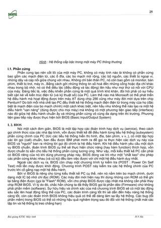 25




                          Hình : Hệ thống cấp bậc trong một máy PC thông thường

I.1. Phần cứng
        Phần cứng tạo nên cốt lõi của một máy PC, không có máy tính nào là không có phần cứng
bao gồm các mạch điện tử, các ổ đĩa, các bo mạch mở rộng, các bộ nguồn, các thiết bị ngoại vi,
những dây và cáp nối giữa chúng với nhau. Không chỉ bản thân PC, nó còn bao gồm cả monitor, bàn
phím, thiết bị trot, máy in...Bằng cách gởi những thông tin số hoá đến những cổng hoặc địa chỉ khác
nhau trong bộ nhớ, nó có thể điều tác (điều động và tác động) lên hầu như mọi thứ có nối với CPU
của máy. Đáng tiếc là, việc điều khiển phần cứng là một quá trình khó khăn, đòi hỏi phải có sự hiểu
biết cặn kẽ về kiến trúc điện tử (và kỹ thuật số) của PC. Làm thế nào mà Microsoft có thể phát triển
hệ điều hành mà hoạt động được trên máy AT dùng chip 286 cũng như máy đời mới dựa trên chip
Pentium? Do bởi mỗi nhà chế tạo PC đều thiết kế hệ thống mạch điện điện tử trong máy của họ (đặc
biệt là mạch điện của bo mạch chính) một cách khác biệt, nên hầu như không thể nào tạo ra một hệ
điều hành "vạn năng" (dùng được cho mọi máy) mà không có một phương tiện giao tiếp (interface)
nào đó giữa hệ điều hành chuẩn ấy và những phần cứng vô cùng đa dạng trên thi trường. Phương
tiện giao tiếp này được thực hiện bởi BIOS (Basic Input/Output System)

I. 2. BIOS
        Nói một cách đơn giản, BIOS là một tập hợp các đoản trình hay dịch vụ (service), theo cách
gọi chính thức của các nhà lập trình, vốn được thiết kế để điều hành từng tiểu hệ thống (subsystem)
phần cứng chính của PC (tức các tiểu hệ thống hiển thị hình, đĩa, bàn phím, v v..), có một tập hợp
các lời gọi (call) chuẩn, ban đầu được IBM phát minh ra để gọi ra thực hiện các dịch vụ này của
BIOS và "người" ban ra những lời gọi đó chính la hệ điều hành. Khi hệ điều hành yêu cầu một dịch
vụ BIOS chuẩn, đoản trình BIOS cụ thể sẽ thực hiện chức năng (hay hàm function) thích hợp, vốn
được chuẩn bị sẵn cho tiểu hệ thống phần cứng tương ứng. Như vậy, mỗi kiểu thiết kế PC cần phải
có BIOS riêng của nó khi dùng phương pháp này, BIOS đóng vai trò như một "chất keo" cho phép
các phần cứng khác nhau (và cũ kỹ) đều làm việc được với chỉ một hệ điều hành duy nhất.
        Ngoài các dịch vụ ra, BIOS còn chạy một chương trình tự kiểm tra (POST : Power On Self
Test) mỗi lần máy được khởi động. Chương trình POST này kiểm tra các hệ thống chính của PC
trước khi cố gắng nạp một hệ điều hành.
        Bởi vì BIOS là riêng cho từng kiểu thiết kế PC cụ thể, nên nó nằm trên bo mạch chính, dưới
dạng một IC bộ nhớ chỉ đọc (ROM). Các máy đời mới hiện nay thì dùng những con ROM có thể ghi
lại bằng điện được (gọi là "Flash" ROM), vốn cho phép BIOS được cập nhật mà không cần phải thay
chip ROM BIOS. Vì lý do đó, chắc hẳn chúng ta đã thấy BIOS gọi là phần dẻo (Firmware) chứ không
phải phần mềm (software). Sự hữu hiệu và chính xác của mã chương trình BIOS sẽ có một tác động
sâu sắc lên hoạt động tổng thể của PC, các đoản trình càng tốt thì sẽ dẫn đến hiệu năng hệ thống
càng tốt, còn các đoản trình BIOS không hiệu quả có thể dễ dàng làm sa lầy hệ thống. Các bug (lỗi
phần mềm) trong BIOS có thể có những hậu quả nghiêm trọng sau đó đối với hệ thống (mất mát các
tập tin và hệ thống bị treo chẳng hạn)



Bài giảng KTSC Máy tính             http://www.ebook.edu.vn                            H.V.Hà
 