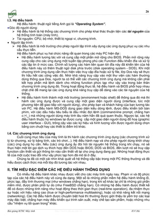 26

I.3. Hệ điều hành
       Hệ điều hành: thuật ngữ tiếng Anh gọi là “Operating System”.
• Góc độ người dùng:
       Hệ điều hành là hệ thống các chương trình cho phép khai thác thuận tiện các tài nguyên của
       hệ thống tính toán (máy tính).
       Tài nguyên: CPU, bộ nhớ, thiết bị ngoại vi, chương trình.
• Người lập trình:
       Hệ điều hành là môi trường cho phép người lập trình xây dựng các ứng dụng phục vụ các nhu
       cầu thực tiễn.
       Hệ điều hành phục vụ hai chức năng rất quan trong các máy PC hiện đại :
       • Hệ điều hành tương tác với và cung cấp một phần mở rộng cho BIOS. Phần mở rộng này
           cung cấp cho các ứng dụng một tuyển tập phong phú các Function điều khiển đĩa và xử lý
           các tập tin ở mức cao. Chính số lượng các hàm liên quan tới đĩa này đã khiến tên của hệ
           điều hành này có thêm thuật ngữ disk phía trước (disk operating system - DOS). Khi một
           chương trình ứng dụng cần thực hiện việc truy cập đĩa hoặc xử lý file, lớp Dos này sẽ thực
           thi hầu hết các công việc đó. Nhờ khả năng truy cập vào một thư viện các hàm thường
           dùng thông qua Dos, người ta có thể viết các chương trình ứng dụng mà không cần phải
           kết hợp phần mã lệnh dành cho những function phức tạp như vậy vào trong bản thân
           chương trình ứng dụng đó. Trong hoạt động thực tế, hệ điều hành và BIOS phối hợp nhau
           chặt chẽ để mang lại các ứng dụng khả năng truy cập dễ dàng vào các tài nguyên của hệ
           thống.
       • Hệ điều hành hình thành một môi trường (environment hoặc shell) để thông qua đó mà thi
           hành các ứng dụng được và cung cấp một giao diện người dùng (interface, tức một
           phương tiện để giao tiếp với người dùng), cho phép bạn và khách hàng của bạn tương tác
           với PC. Hệ điều hành MS-DOS dùng giao diện kiểu dòng lệnh, được điều khiển bởi bàn
           phím, với các dấu hiệu tiêu biểu là dấu nhắc đợi lệnh (command-line prompt, chẳng hạn
           c:>_) mà những người dùng máy tính lâu năm hẳn đã quá quen thuộc. Ngược lại, các hệ
           điều hành thuộc họ windows lại được cung cấp một giao diện người dùng đồ hoạ (graphic
           user interface - GUI), trông cậy vào các ký hiệu và hình tượng vốn được người dùng chọn
           bằng con chuột hay các thiết bị điểm trỏ khác.

I.4. Các chương trình ứng dụng
       Cuối cùng mục tiêu của máy tính là thi hành các chương trình ứng dụng (các chương trình xử
lý từ chương, xử lý bảng tính, các trò chơi...). Hệ điều hành nạp và cho phép người dùng khởi chạy
(các) ứng dụng họ cần. Nếu (các) ứng dụng ấy đòi hỏi tài nguyên hệ thống trong khi chạy, nó sẽ
thực hiện một lời gọi dịch vụ thích hợp đến DOS hoặc BIOS; DOS và BIOS, đến lượt nó sẽ truy cập
function cần thiết và gửi thông tin nào cần thiết về lại cho ứng dụng đang gọi. Những hoạt động thực
tế của một cuộc trao đổi như vậy phức tạp hơn đã mô tả ở đây.
       Chúng ta đã có một cái nhìn khái quát về hệ thống cấp bậc trong một PC thông thường và đã
hiểu được cách thức mà mỗi lớp đó tương tác với nhau.

II. TÌM HIỂU ĐẶC ĐIỂM CÁC HỆ ĐIỀU HÀNH THÔNG DỤNG
      Có nhiều hệ điều hành khác nhau được viết cho các máy tính ngày nay. Phạm vi và độ phức
tạp của các hệ điều hành này vô cùng đa dạng. Một số là những phần mềm hệ điều hành khổng lồ,
phức tạp, đầy tính thương mại (như windows chẳng hạn), trong khi số khác lại chỉ là những gói phần
mềm nhỏ, được phân phối tự do (như FreeBSD chẳng hạn). Có những hệ điều hành được thiết kế
để có được những tính năng như hoạt động theo thời gian thực (real-time operation), đa nhiệm thực
sự hoặc với hiệu năng cao (true or high-performance multitasking), hoặc có khả năng kết nối mạng
(networking). Các hệ điều hành được chuyên biệt hoá thì thường được giới thiệu là yểm trợ các loại
máy đặc biệt, chẳng hạn máy điều khiển qui trình sản xuất, máy chế tạo sản phẩm, hoặc những nhu
cầu "nhiệm vụ tối quan trong" khác.

Bài giảng KTSC Máy tính          http://www.ebook.edu.vn                                H.V.Hà
 