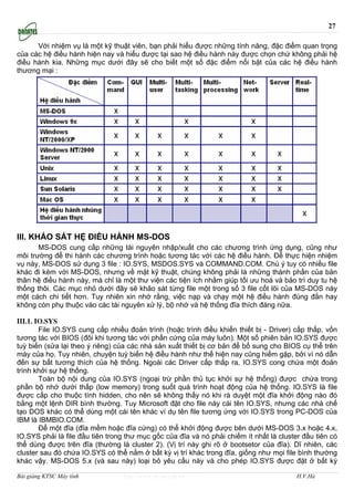 27

      Với nhiệm vụ là một kỹ thuật viên, bạn phải hiểu được những tính năng, đặc điểm quan trọng
của các hệ điều hành hiện nay và hiểu được tại sao hệ điều hành này được chọn chứ không phải hệ
điều hành kia. Những mục dưới đây sẽ cho biết một số đặc điểm nổi bật của các hệ điều hành
thương mại :




III. KHẢO SÁT HỆ ĐIỀU HÀNH MS-DOS
       MS-DOS cung cấp những tài nguyên nhập/xuất cho các chương trình ứng dụng, cũng như
môi trường để thi hành các chương trình hoặc tương tác với các hệ điều hành. Để thực hiện nhiệm
vụ này, MS-DOS sử dụng 3 file : IO.SYS, MSDOS.SYS và COMMAND.COM. Chú ý tuy có nhiều file
khác đi kèm với MS-DOS, nhưng về mặt kỹ thuật, chúng không phải là những thành phần của bản
thân hệ điều hành này, mà chỉ là một thư viện các tiện ích nhằm giúp tối ưu hoá và bảo trì duy tu hệ
thống thôi. Các mục nhỏ dưới đây sẽ khảo sát từng file một trong số 3 file cốt lõi của MS-DOS này
một cách chi tiết hơn. Tuy nhiên xin nhớ rằng, việc nạp và chạy một hệ điều hành đúng đắn hay
không còn phụ thuộc vào các tài nguyên xử lý, bộ nhớ và hệ thống đĩa thích đáng nữa.

III.1. IO.SYS
        File IO.SYS cung cấp nhiều đoản trình (hoặc trình điều khiển thiết bị - Driver) cấp thấp, vốn
tương tác với BIOS (đôi khi tương tác với phần cứng của máy luôn). Một số phiên bản IO.SYS được
tuỳ biến (sửa lại theo ý riêng) của các nhà sản xuất thiết bị cơ bản để bổ sung cho BIOS cụ thể trên
máy của họ. Tuy nhiên, chuyện tuỳ biến hệ điều hành như thế hiện nay cũng hiếm gặp, bởi vì nó dẫn
đến sự bất tương thích của hệ thống. Ngoài các Driver cấp thấp ra, IO.SYS cong chứa một đoản
trình khởi sự hệ thống.
        Toàn bộ nội dung của IO.SYS (ngoại trừ phần thủ tục khởi sự hệ thống) được chứa trong
phần bộ nhớ dưới thấp (low memory) trong suốt quá trình hoạt động của hệ thống. IO.SYS là file
được cấp cho thuộc tính hidden, cho nên sẽ không thấy nó khi rà duyệt một đĩa khởi động nào đó
bằng một lệnh DIR bình thường. Tuy Microsoft đặt cho file này cái tên IO.SYS, nhưng các nhà chế
tạo DOS khác có thể dùng một cái tên khác ví dụ tên file tương ứng với IO.SYS trong PC-DOS của
IBM là IBMBIO.COM.
        Để một đĩa (đĩa mềm hoặc đĩa cứng) có thể khởi động được bên dưới MS-DOS 3.x hoặc 4.x,
IO.SYS phải là file đầu tiên trong thư mục gốc của đĩa và nó phải chiếm ít nhất là cluster đầu tiên có
thể dùng được trên đĩa (thường là cluster 2). (Vị trí này ghi rõ ở bootsetor của đĩa). Dĩ nhiên, các
cluster sau đó chứa IO.SYS có thể nằm ở bất kỳ vị trí khác trong đĩa, giống như mọi file bình thường
khác vậy. MS-DOS 5.x (và sau này) loại bỏ yêu cầu này và cho phép IO.SYS được đặt ở bất kỳ

Bài giảng KTSC Máy tính           http://www.ebook.edu.vn                                H.V.Hà
 