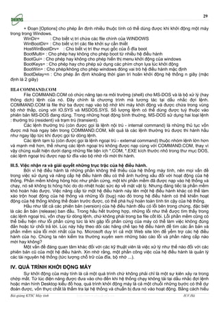 29

        + Đoạn [Options] cho phép ấn định nhiều thuộc tính có thể dùng được khi khởi động một máy
trong trong Windows.
        WinDir=       : Cho biết vị trí chứa các file chính của WINDOWS
        WinBootDir= : Cho biết vị trí các file khởi sự cần thiết
        HostWinBootDrv= : Cho biết vị trí thư mục gốc của ổ đĩa boot
        BootMulti= : Cho phép hay không cho phép boot từ nhiều hệ điều hành
        BootGui= : Cho phép hay không cho phép hiển thị menu khởi động của windows
        BootKeys= : Cho phép hay cho phép sử dụng các phím chọn lựa lúc khởi động
        BootWin= : Cho phép/không cho phép windows đóng vai trò hệ điều hành mặc định
        BootDelay=n : Cho phép ấn định khoảng thời gian trì hoãn khởi động hệ thống n giây (mặc
định là 2 giây)

III.4 COMMAND.COM
       File COMMAND.COM có chức năng tạo ra môi trường (shell) cho MS-DOS và là bộ xử lý (hay
thông dịch) lệnh của nó. Đây chính là chương trình mà tương tác tại dấu nhắc đợi lệnh.
COMMAND.COM là file thứ ba được nạp vào bộ nhớ khi máy khởi động và được chứa trong vùng
bộ nhớ thấp, cùng với IO.SYS và MSDOS.SYS. Số lượng lệnh có thể dùng được tuỳ thuộc vào
phiên bản MS-DOS đang dùng. Trong những hoạt động bình thuờng, MS-DOS sử dụng hai loại lệnh
: thường trú (resident) và trạm trú (transient).
       Các lệnh thường trú (còn được gọi là lệnh nội trú - internal command) là những thủ tục vốn
được mã hoá ngay bên trong COMMAND.COM, kết quả là các lệnh thường trú được thi hành hầu
như ngay lập tức khi được gọi từ dòng lệnh.
       Các lệnh tạm tú (còn được gọi là lệnh ngoại trú - external command) thuộc nhóm lệnh lớn hơn
và mạnh mẽ hơn, thế nhưng các lệnh ngoại trú không được nạp cùng với COMMAND.COM, thay vì
vậy chúng xuất hiện dưới dạng những file tiện ích *.COM, *.EXE kích thước nhỏ trong thư mục DOS,
các lệnh ngoại trú được nạp từ đĩa vào bộ nhớ rồi mới thi hành.

III.5. Việc nhận ra và giải quyết những trục trặc của hệ điều hành.
        Bởi vì hệ điều hành là những phần không thể thiếu của hệ thống máy tính, nên mọi vấn đề
trong việc sử dụng và nâng cấp hệ điều hành đều có thể ảnh hưởng xấu đối với hoạt động của hệ
thống. Phần mềm không hỏng hóc như phần cứng, một khi phần mềm đã được nạp vào hệ thống và
chạy, nó sẽ không bị hỏng hóc do do nhiệt hoặc sức ép về mặt vật lý. Nhưng đáng tiếc là phần mềm
khó hoàn hảo được. Việc nâng cấp từ một hệ điều hành này lên một hệ điều hành khác có thể làm
xáo trộn hoạt động của hệ thống và những lỗi (bug) nào đó trong hệ điều hành có thể khiến hoạt
động của hệ thống không thể đoán trước được, có thể phá huỷ hoàn toàn tính tin cậy của hệ thống.
        Hầu như tất cả các phiên bản (version) của hệ điều hành đều có lỗi bên trong chúng, đặc biệt
là các ấn bản (release) ban đầu. Trong hầu hết trường hợp, những lỗi như thế được tìm thấy trong
các lệnh ngoại trú, vốn chạy từ dòng lệnh, chứ không phải trong ba file cốt lõi. Lỗi phần mềm cũng có
thể biểu hiện như lỗi phần cứng tức là khi gặp lỗi phần cứng của máy có thể làm việc không đúng
đắn hoặc từ chối trả lời. Lúc này hãy theo dõi các hãng chế tạo hệ điều hành để tìm các ấn bản và
phần mềm sửa lỗi mới nhất của họ. Microsoft duy trì cả một Web site lớn để yểm trợ các hệ điều
hành của họ. Chúng ta nên kiểm tra thường xuyên xem những báo cáo lỗi và phần nâng cấp nào
mới hay không?
        Một vấn đề đáng quan tâm khác đối với các kỹ thuật viên là việc xử lý như thế nào đối với các
phiên bản cũ của một hệ điều hành. Xin nhớ rằng, một phần công việc của hệ điều hành là quản lý
các tài nguyên hệ thống (tức lượng chỗ trữ của đĩa, bộ nhớ ...).

IV. QUÁ TRÌNH KHỞI ĐỘNG MÁY
      Sự khởi động của máy tính là cả một quá trình chứ không phải chỉ là một sự kiên xảy ra trong
chớp mất. Từ lúc điện năng được đưa vào cho đến khi hệ thống chạy không tải tại dấu nhắc đợi lệnh
hoặc màn hình Desktop kiểu đồ hoạ, quá trình khởi động máy là cả một chuổi những bước có thể dự
đoán được, vốn thực chất là thẩm tra lại hệ thống và chuẩn bị đưa nó vào hoạt động. Bằng cách hiểu
Bài giảng KTSC Máy tính          http://www.ebook.edu.vn                                H.V.Hà
 