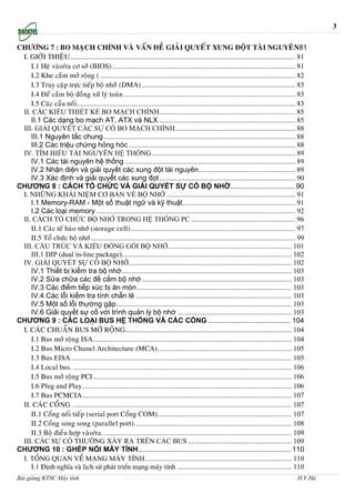 3

CHÖÔNG 7 : BO MAÏCH CHÍNH VAØ VAÁN ÑEÀ GIAÛI QUYEÁT XUNG ÑOÄT TAØI NGUYEÂN81
 I. GIÔÙI THIEÄU.............................................................................................................................. 81
    I.1 Heä vaøo/ra cô sôû (BIOS) ...................................................................................................... 81
    I.2 Khe caém môû roäng ( ............................................................................................................. 82
    I.3 Truy caäp tröïc tieáp boä nhôùù (DMA)...................................................................................... 83
    I.4 Ñeá caém boä ñoàng xöû lyù toaùn ................................................................................................ 83
    I.5 Caùc caàu noái .......................................................................................................................... 83
 II. CÁC KIỂU THIẾT KẾ BO MẠCH CHÍNH............................................................................ 85
    II.1 Các dạng bo mạch AT, ATX và NLX ............................................................................ 85
 III. GIẢI QUYẾT CÁC SỰ CỐ BO MẠCH CHÍNH................................................................... 88
    III.1 Nguyên tắc chung ........................................................................................................... 88
    III.2 Các triệu chứng hỏng hóc ............................................................................................. 88
 IV. TÌM HIỂU TÀI NGUYÊN HỆ THỐNG ................................................................................ 89
    IV.1 Các tài nguyên hệ thống ............................................................................................... 89
    IV.2 Nhận diện và giải quyết các xung đột tài nguyên...................................................... 89
    IV.3 Xác định và giải quyết các xung đọt............................................................................ 90
CHƯƠNG 8 : CÁCH TỔ CHỨC VÀ GIẢI QUYẾT SỰ CỐ BỘ NHỚ................................ 90
 I. NHỮNG KHÁI NIỆM CƠ BẢN VỀ BỘ NHỚ ........................................................................ 91
    I.1 Memory-RAM - Một số thuật ngữ và kỹ thuật............................................................... 91
    I.2 Các loại memory ............................................................................................................... 92
 II. CÁCH TỔ CHỨC BỘ NHỚ TRONG HỆ THỐNG PC .......................................................... 96
    II.1 Caùc teá baøo nhôù (storage cell)............................................................................................ 97
    II.5 Toå chöùc boä nhôù .................................................................................................................. 99
 III. CẤU TRÚC VÀ KIỂU ĐÓNG GÓI BỘ NHỚ..................................................................... 101
    III.1 DIP (dual in-line package)............................................................................................... 102
 IV. GIẢI QUYẾT SỰ CỐ BỘ NHỚ........................................................................................... 102
    IV.1 Thiết bị kiểm tra bộ nhớ............................................................................................... 103
    IV.2 Sửa chữa các đế cắm bộ nhớ.................................................................................... 103
    IV.3 Các điểm tiếp xúc bị ăn mòn ...................................................................................... 103
    IV.4 Các lỗi kiểm tra tính chẵn lẽ ....................................................................................... 103
    IV.5 Một số lỗi thường gặp.................................................................................................. 103
    IV.6 Giải quyết sự cố với trình quản lý bộ nhớ ................................................................ 103
CHƯƠNG 9 : CÁC LOẠI BUS HỆ THỐNG VÀ CÁC CỔNG ......................................... 104
 I. CAÙC CHUAÅN BUS MÔÛ ROÄNG............................................................................................. 104
    I.1 Bus môû roäng ISA............................................................................................................... 104
    I.2 Bus Micro Chanel Architecture (MCA)........................................................................... 105
    I.3 Bus EISA ........................................................................................................................... 105
    I.4 Local bus. .......................................................................................................................... 106
    I.5 Bus môû roäng PCI ............................................................................................................... 106
    I.6 Plug and Play..................................................................................................................... 106
    I.7 Bus PCMCIA..................................................................................................................... 107
 II. CAÙC COÅNG ........................................................................................................................... 107
    II.1 Coång noái tieáp (serial port Coång COM)........................................................................... 107
    II.2 Coång song song (parallel port)........................................................................................ 108
    II.3 Boä ñieàu hôïp vaøo/ra. ......................................................................................................... 109
 III. CÁC SỰ CỐ THƯỜNG XẢY RA TRÊN CÁC BUS .......................................................... 109
CHƯƠNG 10 : GHÉP NỐI MÁY TÍNH............................................................................ 110
 I. Tæng quan vÒ m¹ng m¸y tÝnh.................................................................................. 110
    I.1 §Þnh nghÜa vµ lÞch sö ph¸t triÓn m¹ng m¸y tÝnh ................................................................ 110
Bài giảng KTSC Máy tính                               http://www.ebook.edu.vn                                                                  H.V.Hà
 