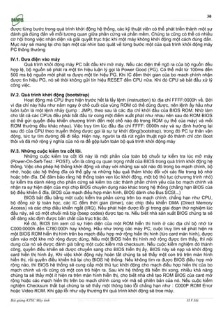 30

được từng bước trong quá trình khởi động hệ thống, các kỹ thuật viên có thể phát triển thành một sự
đánh giá đúng đắn về mối tương quan giữa phần cứng và phần mềm. Chúng ta cũng có thể có nhiều
cơ hội trong việc nhận diện và giải quyết trục trặc khi một máy không khởi động một cách đúng đắn.
Mục này sẽ mang lại cho bạn một cái nhìn bao quát về từng bước một của quá trình khởi động máy
PC thông thường

IV.1. Đưa điện vào máy
       Quá trình khởi động máy PC bắt đầu khi mở máy. Nếu các điện thế ngõ ra của bộ nguồn đều
hợp lệ, bộ nguồn sẽ phát ra một tín hiệu luận lý gọi là Power Good (PG). Có thể mất từ 100ms đến
500 ms bộ nguồn mới phát ra được một tín hiệu PG. Khi IC đếm thời gian của bo mach chính nhận
được tín hiệu PG, nó sẽ thôi không gửi tín hiệu RESET đến CPU nữa. Khi đó CPU sẽ bắt đầu xử lý
công việc.

IV.2. Quá trình khởi động (bootstrap)
        Hoạt động mà CPU thực hiện trước hết là lấy lệnh (instruction) từ địa chỉ FFFF:0000h về. Bởi
vì địa chỉ này hầu như nằm ngay ở chỗ cuối của vùng ROM có thể dùng được, nên lệnh ấy hầu như
luôn luôn là một lệnh nhảy (jump : JMP), theo sau là các địa chỉ khởi đầu của BIOS ROM. Nhờ làm
cho tất cả các CPUs đều phải bắt đầu từ cùng một điểm xuất phát như nhau nên sau đó ROM BIOS
có thể gửi quyền điều khiển chương trình đến một chổ nào đó trong ROM cụ thể của máy( và mỗi
ROM thường đều khác nhau). Việc truy tìm lúc đầu địa chỉ FFFF: 0000h này và sự định hướng lại
sau đó của CPU theo truyền thống được gọi là sự tự khởi động(bootstrap), trong đó PC tự thân vận
động, tức tự tìm đường để đi tiếp. Hiện nay, người ta đã rút ngắn thuật ngữ đó thành chỉ còn Boot
thôi và đã mở rộng ý nghĩa của nó ra để gộp luôn toàn bộ quá trình khởi động máy

IV.3. Những cuộc kiểm tra cốt lõi.
       Những cuộc kiểm tra cốt lõi này là một phần của toàn bộ chuổi tự kiểm tra lúc mở máy
(Power-On-Seft-Test : POST), vốn là công cụ quan trọng nhất của BIOS trong quá trình khởi động hệ
thống. Việc cho phép hệ thống khởi động và chạy với những sai sót nào đó trong bo mạch chính, bộ
nhớ, hoặc các hệ thống đĩa có thể gây ra những hậu quả thảm khóc đối với các file trong bộ nhớ
hoặc trên đĩa. Để đảm bảo rằng hệ thống toàn vẹn lúc khởi động, một bộ thủ tục (chương trình nhỏ)
tự kiểm tra dành riêng cho phần cứng sẽ kiểm tra các thành phần chính yếu của bo mạch chính và
nhận ra sự hiện diện của mọi chip BIOS chuyên dụng nào khác trong hệ thống (chẳng hạn BIOS của
bộ điều khiển ổ đĩa, BIOS của mạch điều hợp màn hình, BIOS dành cho Bus SCSI...)
       BIOS bắt đầu bằng một cuộc kiểm tra phần cứng trên bo mạch chính, chẳng hạn như CPU,
bộ đồng xử lý toán học, các IC đếm thời gian (timer), các chip điều khiển DMA (Direct Memory
Access) và các chip điều khiển ngắt (IRQ). Nếu phát hiện được lỗi gì trong giai đoạn thử nghiệm lúc
đầu này, sẽ có một chuổi mã bip (beep codes) được tạo ra. Nếu biết nhà sản xuất BIOS chúng ta sẽ
dễ dàng xác định được bản chất của trục trặc đó.
       Kế đó, BIOS tìm xem có sự hiện diện của một ROM hiển thi hình ở các địa chỉ bộ nhớ từ
C000:0000h đến C780:000h hay không. Hầu như trong các máy PC, cuộc truy tìm sẽ phát hiện ra
một BIOS ROM hiển thị hình trên bo mạch điều hợp mở rộng hiển thị hình (tức card màn hình), được
cắm vào một khe mở rộng được dùng. Nếu một BIOS hiển thị hình mở rộng được tìm thấy, thì nội
dung của nó sẽ được đánh giá bằng một cuộc kiểm mã checksum. Nếu cuộc kiểm nghiệm đó thành
công, quyền điều khiển sẽ được chuyển sang cho BIOS hiển thị ấy, BIOS này sẽ nạp và khởi động
card hiển thị hình ấy. Khi việc khởi động này hoàn tất chúng ta sẽ thấy một con trỏ trên màn hình
hiển thị, rồi quyền điều khiển trả lại cho BIOS hệ thống. Nếu không tìm ra được BIOS điều hợp mở
rộng nào, thì BIOS hệ thống sẽ cung cấp một thủ tục khởi động cho mạch điều hợp hiển thị của bo
mạch chính và rồi cũng có một con trỏ hiện ra. Sau khi hệ thống đã hiển thi xong, nhiều khả năng
chúng ta sẽ thấy một ít hiện ra trên màn hình hiển thị, cho biết nhà chế tạo ROM BIOS của card mở
rộng hoặc các mạch hiển thị trên bo mạch chính cùng với mã số phiên bản của nó. Nếu cuộc kiểm
nghiệm Checksum thất bại chúng ta sẽ thấy một thông báo lỗi chẳng hạn như : C000P ROM Error
hoặc Video ROM. Khi gặp lỗi như vậy thường thì quá trình khởi động sẽ troe máy.

Bài giảng KTSC Máy tính          http://www.ebook.edu.vn                               H.V.Hà
 