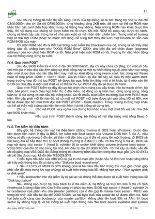 31

       Sau khi hệ thống đã hiển thị sẵn sàng. BIOS của hệ thống sẽ rà tìm trong bộ nhớ từ địa chỉ
C800:0000h cho tới địa chỉ DF80:0000h, từng khoảng tăng 2KB một, để xem có thể có ROM nào
khác trên các card điều hợp khác trong hệ thống hay không. Nếu những ROM nào khác được tìm
thấy, thì nội dung của chúng sẽ được kiểm tra rồi chạy. Khi mỗi ROM bổ sung này được thi hành,
chúng sẽ trình bày các thông tin về nhà sản xuất và mã nhận diện phiên bản. Trong một số trường
hợp có thể một ROM (hoặc bo mạch mở rộng) bổ sung làm thay đổi luôn một Routine có sẵn của
ROM BIOS của máy.
       Khi một ROM nào đó bị thất bại trong cuộc kiểm tra Checksum của nó, chúng ta sẽ thấy một
thông báo lỗi, chẳng hạn như "XXXX ROM Error" XXXX cho biết địa chỉ phân đoạn (segnemt
address) của nơi phát hiện ROM có lỗi. Nếu phát hiện một ROM có lỗi, thường thì việc khởi động
của hệ thống cũng dừng lại luôn.

IV.4. Quá trình POST
       Sau đó, BIOS kiểm tra ô nhớ ở địa chỉ 0000:0472h, địa chỉ này chứa cờ (flag, tức một số bits
với một giá trị nào đó) xác định rằng sự khởi động này là một sự khởi động nguội (cold start tức dòng
điện mới được đưa vào lần đầu tiên) hay một sự khởi động nóng (warm start, tức dùng nút Reset
hoặc tổ hợp phím <Ctrl> + <Alt>+ <Del>. Giá trị 1234h tại địa chỉ này sẽ biểu thị một warm start,
trong trường hợp đó thủ tục POST sẽ được bỏ qua. Nếu tìm thấy một vị trí khác tại ô nhớ này thì
BIOS coi như đây là một cold start và có thể là thủ tục POST đầy đủ sẽ được thi hành.
       Quá trình POST kiểm tra đầy đủ các bộ phận chức năng cao cấp khác trên bo mạch chính, bộ
nhớ, bàn phím, mạch điều hợp hiển thị, ổ đĩa mềm, bộ đồng xử lý toán học, cổng song song, cổng
tuần tự, ổ đĩa cứng và các tiểu hệ thống khác. Có rất nhiều cuộc kiểm tra trong quá trình POST thực
hiện. Khi gặp phải một lỗi nào đó, sẽ có một mã POST một byte được ghi vào cổng I/O số 80h, nơi
đó sẽ được đọc bởi một trình đọc mã POST (POST - Code reader). Trong những trường hợp khác
có thể sẽ thấy một thông báo hiện lên màn hình (và hệ thống sẽ dừng lại).
       Chú ý :       Các mã POST và ý nghĩa của chúng hơi khác nhau một chút đối với các nhà chế
tạo BIOS khác nhau.
                     Nếu quá trình POST thành công, hệ thống sẽ hồi đáp bằng một tiếng Beep ở
loa.

IV.5. Tìm kiếm hệ điều hành
       Bây giờ, hệ thống cần nạp hệ điều hành (thông thường là DOS hoặc Windows). Bước đầu
tiên được tiến hành ở đây là BIOS tìm kiếm một Boot sector của Volume DOS trên ổ đĩa A:, nếu
không có đĩa nào trong ổ đĩa ấy, sẽ thấy một đèn báo của ổ đĩa sẽ sáng lên một thoáng, tồi BIOS sẽ
tìm sang đĩa kế tiếp theo thứ tự boot (thông thường là ổ đĩa C:). Nếu có đĩa trong ổ đĩa A:, BIOS sẽ
nạp nội dung của sector 1 (head 0, cylinder 0) từ sector khởi động volume (volume boot sector -
VBS) DOS của đĩa đó vào trong bộ nhớ, bắt đầu từ địa chỉ 0000:7C00h. Có thể xảy ra nhiều vấn đề
khi cố gắng nạp VBS DOS đó. Bằng không thì chương trình đầu tiên trong thư mục gốc (tức IO.SYS)
sẽ bắt đầu được nạp, kế đó đến MSDOS.SYS.
       + Nếu byte đầu tiên của VBS DÓ có giá trị nhỏ hơn 06h (hoặc nếu nó lớn hơn hoặc bằng 06h)
sẽ thấy một thông báo lỗi có dạng như "Diskette boot record error".
       + Nếu IO.SYS và MSDOS.SYS không phải là hai files đầu tiên trong thư mục gốc (hoặc gặp
phải vấn đề khác trong khi nạp chúng) sẽ xuất hiện thông báo lỗi, chẳng hạn như : "Non-system disk
or disk error"
       + Nếu bootsector trên đĩa mềm ấy bị sai lạc và không thể đọc được sẽ xuất hiện thông báo lỗi
"Disk boot failure"
       Nếu không nạp được hệ điều hành từ ổ đĩa mềm A; hệ thống sẽ truy tìm trên ổ đĩa cố định
(thường là ổ cứng) đầu tiên. Các ổ đĩa cứng thì phức tạp hơn. BIOS nạp sector 1 (head 0, cylinder 0)
từ bootsector của phân khu chủ (master partition) của ổ đĩa (gọi là master boot sector - MBS) vào
trong bộ nhớ, bắt đầu tại địa chỉ 0000:7C00h, và hai byte cuối của sector đó sẽ được kiểm tra. Nếu
hai byte cuối cùng của bootsector của master partition không phải lần lượt 55h và AAh, thì boot
sector ấy không hợp lệ và hệ thống sẽ xuất hiện thông báo "No boot device available and system
Bài giảng KTSC Máy tính          http://www.ebook.edu.vn                                H.V.Hà
 