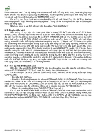 32

initialization will halt". Các hệ thống khác nhau có thể "hiểu" lỗi này khác nhau, hoặc cố gắng nạp
ROM BASIC. Nếu BIOS cố gắng nạp ROM BASIC mà trong BIOS lại không có tính năng nào như
vậy cả, sẽ xuất hiện một thông báo lỗi "ROM BASIC error".
         Khi không nạp được boot sector của phân khu chủ sẽ xuất hiện thông báo lỗi "Error loading
operating system" hoặc "Missing operating system". Trong cả hai trường hợp đó, việc khởi động hệ
thống sẽ dừng ngay.
         Nếu boot setor bị sai lệnh sẽ xuất hiện thông báo "Disk boot failure"

IV.6. Nạp hệ điều hành
       Nếu không có trục trặc nào được phát hiện ra trong VBS DOS của đĩa, thì IO.SYS (hoặc
IBMBIO.COM) sẽ được nạp vào bộ nhớ và được thi hành. Nếu có hệ điều hành Windows được cài
đặt trên máy thì IO.SYS có thể được đổi tên thành WINBOOT.SYS và như thế file này sẽ được thi
hành chứ không phải IO.SYS. IO.SYS chứa những phần mở rộng thêm cho BIOS, vốn khởi động
những trình điều khiển thiết bị cấp thấp như bàn phím, máy in, ...). Ngoài ra IO.SYS còn chứa phần
mã lỗi chương trình khởi động hệ thống, được dùng đến trong khi khởi động hệ thống. Phần mã khởi
động này được chép vào chỗ trên cùng của vùng bộ nhớ qui ước và nó tiếp quản quyền điều khiển
phần còn lại của quá trình khởi động. Bước tiếp theo là nạp MSDOS.SYS vào bộ nhớ. File này được
nập lấn chồng lên phần IO.SYS có chứa đoạn mã khởi động. Sau đó, MSDOS.SYS (tức phần nhân
của MSDOS) sẽ được thi hành để khởi động các trình điều khiển thiết bị cơ sở (base device driver),
nhận tình trạng của hệ thống, tái lập lại (reset) hệ thống đĩa, khởi động các thiết bị (như máy in và
các cổng tuần tự...). rồi thiết lập các thông số mặc định của hệ thống. Đến đây những phần thiết yếu
nhất của MSDOS đã được nạp xong, và quyền điều khiển được trả lại cho phần mã chương trình
khởi động của IO.SYS/WINBOOT.SYS trong bộ nhớ.

IV.7 Thiết lập môi trường làm việc
       Đến đây, nếu có một file CONFIG.SYS hiện diện trong thư mục gốc của đĩa khởi động, thì nó
sẽ được IO.SYS/WINBOOT.SYS mở ra và đọc. thứ tự thực hiện như sau :
       + Các câu lệnh DEVICE (nếu có) được xử lý trước, theo thứ tự mà chúng xuất hiện trong
CONFIG.SYS;
       + Các câu lệnh INSTALL
       + Câu lệnh Shell nếu không có thì sẽ nạp COMMAND.COM. Khi COMMAND.COM được nạp
vào bộ nhớ, nó sẽ đè lên phần mã chương trình khởi động còn sót lại từ IO.SYS (lúc này không còn
nữa). Dưới WINDOWS thì COMMAND.COM chỉ được nạp nếu có một file AUTOEXEC.BAT hiện
diện trên thư mục gốc của đĩa khởi động (để nó xử lý các câu lệnh của AUTOEXEC.BAT)
       + Tất cả các câu lệnh khác trong CONFIG.SYS sẽ được xử lý.
       Khi có mặt file AUTOEXEC.BAT, thì File COMMAND.COM sẽ được nạp vào bộ nhớ và thi
hành file ấy. Sau khi việc xử lý tập tin lô này hoàn tất, dấu nhắc DOS sẽ xuất hiện. Trong WINDOWS
thì IO.SYSWINBOOT.SYS tự động nạp HIMEM.SYS, IFSHLP.SYS và SETVER.EXE, sau đó nạp
phần nhân (kernel) của WINDOWS tức WIN.COM để chính thức khởi động Windows.




Bài giảng KTSC Máy tính          http://www.ebook.edu.vn                                H.V.Hà
 
