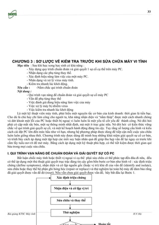 33




   CHƯƠNG 3 : SƠ LƯỢC VỀ KIỂM TRA TRƯỚC KHI SỬA CHỮA MÁY VI TÍNH
        Mục tiêu : Sau khi học xong học sinh có khả năng :
                - Xây dựng quy trình chuẩn đoán và giải quyết 1 sự cố cụ thể trên máy PC.
                - Nhận dạng các phụ tùng thay thế.
                - Xác định hiệu năng làm việc của một máy PC.
                - Nhân dạng và xử lý virus máy tính.
                - Kiểm tra nhanh lúc khởi động.
        Yêu cầu :       -Nắm chắc qui trình chuẩn đoán
        Nội dung :
                - Qui trình vạn năng để chuẩn đoán và giải quyết sự cố máy PC
                - Vấn đề phụ tùng thay thế
                - Việc đánh giá đúng hiệu năng làm việc của máy
                - Việc xử lý máy bị nhiễm virus
                - Việc kiểm tra nhanh lúc khởi động
        Là một kỹ thuật viên máy tính, phải hiểu một nguyên tắc cơ bản của kinh doanh: thời gian là tiền bạc.
Cho dù là chủ hay chỉ làm công cho người ta, khả năng nhận diện và “nắm thóp” được một cách nhanh chóng
và dứt khoát một lỗi của PC hoặc thiết bị ngoại vi luôn luôn là một yếu tố cốt yếu để thành công. Nó đòi hỏi
phải có cặp mắt sắc bén, một sự thông minh nhất định, mà một ít trực giác nữa. Nó đòi hỏi có kiến thức vững
chắc về qui trình giải quyết sự cố, và một kế hoạch hành động đáng tin cậy. Tuy rằng số lượng cấu hình và kiểu
cách cài đặt PC lớn đến mức hầu như vô hạn, nhưng hệ phương pháp được dùng để tiếp cận mỗi cuộc sửa chữa
luôn luôn giống nhau thôi. Chương trình này được dùng để minh hoạ những khái niệm giải quyết sự cố cơ bản,
và trình bày cách áp dụng một tập hợp các mối suy luận nhân quả để giúp thu hẹp vấn đề lại ngay cả trước khi
cầm lấy tuốc-nơ-vít để mở máy. Bằng cách áp dụng một kỹ thuật phù hợp, có thể tiết kiệm được thời gian quí
báu trong mọi cuộc sửa chữa.

I. QUI TRÌNH VẠN NĂNG ĐỂ CHUẨN ĐOÁN VÀ GIẢI QUYẾT SỰ CỐ PC
        Bất luận chiếc máy tính hoặc thiết vị ngoại vi cụ thể phải sửa chữa có thể phức tạp đến đâu đi nữa, đều
có thể áp dụng một thủ thuật giải quyết trục trặc đáng tin cậy gồm bốn bước cơ bản như hình vẽ : xác định triệu
chứng (define symptoms), nhận diện và cô lập nguồn gốc (hoặc vị trí) khả dĩ của vấn đề (identify and isolate),
sửa chữa hoặc thay thế bộ phận ghi hỏng hóc (repair or replace) và thử nghiệm lại toàn bộ máy để đảm bảo rằng
đã giải quyết được vấn đề đó (reset). Nếu vẫn chưa giải quyết được vấn đề, hãy bắt đầu lại Bước 1.
                                     Xác định triệu chứng


                                   Nhận điện và cô lập vị trí


                                     Sửa chữa và thay thế



Bài giảng KTSC Máy tính                     Thử nghiệm
                                     http://www.ebook.edu.vn                                    H.V.Hà
 