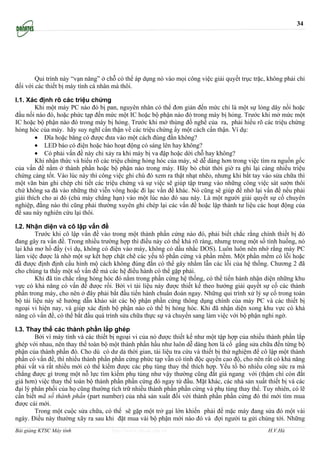 34




        Qui trình này “vạn năng” ở chỗ có thể áp dụng nó vào mọi công việc giải quyết trục trặc, không phải chỉ
đối với các thiết bị máy tính cá nhân mà thôi.

I.1. Xác định rõ các triệu chứng
        Khi một máy PC nào đó bị pan, nguyên nhân có thể đơn giản đến mức chỉ là một sự lỏng dây nối hoặc
đầu nối nào đó, hoặc phức tạp đến mức một IC hoặc bộ phận nào đó trong máy bị hỏng. Trước khi mở mức một
IC hoặc bộ phận nào đó trong máy bị hỏng. Trước khi mở thùng đồ nghề của ra, phải hiểu rõ các triệu chứng
hỏng hóc của máy. hãy suy nghĩ cẩn thận về các triệu chứng ấy một cách cẩn thận. Ví dụ:
        • Đĩa hoặc băng có được đưa vào một cách đúng đắn không?
        • LED báo có điện hoặc báo hoạt động có sáng lên hay không?
        • Có phải vấn đề này chỉ xảy ra khi máy bị va đập hoặc dời chỗ hay không?
        Khi nhận thức và hiểu rõ các triệu chứng hỏng hóc của máy, sẽ dễ dàng hơn trong việc tìm ra nguồn gốc
của vấn đề nằm ở thành phần hoặc bộ phận nào trong máy. Hãy bỏ chút thời giờ ra ghi lại càng nhiều triệu
chứng càng tốt. Vào lúc này thì công việc ghi chú đó xem ra thật nhạt nhẽo, nhưng khi bắt tay vào sửa chữa thì
một văn bản ghi chép chi tiết các triệu chứng và sự việc sẽ giúp tập trung vào những công việc sát sườn thôi
chứ không sa đà vào những thứ viễn vông hoặc đi lạc vấn đề khác. Nó cũng sẽ giúp để nhớ lại vấn đề nếu phải
giải thích cho ai đó (chủ máy chẳng hạn) vào một lúc nào đó sau này. Là một người giải quyết sự cố chuyên
nghiệp, đằng nào thì cũng phải thường xuyên ghi chép lại các vấn đề hoặc lập thành tư liệu các hoạt động của
để sau này nghiên cứu lại thôi.

I.2. Nhận diện và cô lập vấn đề
        Trước khi cô lập vấn đề vào trong một thành phần cứng nào đó, phải biết chắc rằng chính thiết bị đó
đang gây ra vấn đề. Trong nhiều trường hợp thì điều này có thể khá rõ ràng, nhưng trong một số tình huống, nó
lại khá mơ hồ đấy (ví dụ, không có điện vào máy, không có dấu nhắc DOS). Luôn luôn nên nhớ rằng máy PC
làm việc được là nhờ một sự kết hợp chặt chẽ các yếu tố phần cứng và phần mềm. Một phần mềm có lỗi hoặc
đã được định định cấu hình mộ cách không đúng đắn có thể gây nhằm lẫn các lỗi của hệ thống. Chương 2 đã
cho chúng ta thấy một số vấn đề mà các hệ điều hành có thể gặp phải.
        Khi đã tin chắc rằng hỏng hóc đó nằm trong phần cứng hệ thống, có thể tiến hành nhận diện những khu
vực có khả năng có vấn đề được rồi. Bởi vì tài liệu này được thiết kế theo hướng giải quyết sự cố các thành
phần trong máy, cho nên ở đây phải bắt đầu tiến hành chuẩn đoán ngay. Những qui trình xử lý sự cố trong toàn
bộ tài liệu này sẽ hướng dẫn khảo sát các bộ phận phần cứng thông dụng chính của máy PC và các thiết bị
ngoại vi hiện nay, và giúp xác định bộ phận nào có thể bị hỏng hóc. Khi đã nhận diện xong khu vực có khả
năng có vấn đề, có thể bắt đầu quá trình sửa chữa thực sự và chuyển sang làm việc với bộ phận nghi ngờ.

I.3. Thay thế các thành phần lắp ghép
        Bởi vì máy tính và các thiết bị ngoại vi của nó được thiết kế như một tập hợp của nhiều thành phần lắp
ghép với nhau, nên thay thế toàn bộ một thành phần hầu như luôn dễ dàng hơn là cố gắng sửa chữa đến từng bộ
phận của thành phần đó. Cho dù có dư dả thời gian, tài liệu tra cứu và thiết bị thử nghiệm để cô lập một thành
phần có vấn đề, thì nhiều thành phần phần cứng phức tạp vẫn có tính độc quyền cao độ, cho nên rất có khả năng
phải vất vả rất nhiều mới có thể kiếm được các phụ tùng thay thế thích hợp. Yếu tố bỏ nhiều công sức ra mà
chẳng được gì trong một nỗ lực tìm kiếm phụ tùng như vậy thường cũng đắt giá ngang với (thậm chí còn đắt
giá hơn) việc thay thế toàn bộ thành phần phần cứng đó ngay từ đầu. Mặt khác, các nhà sản xuất thiết bị và các
đại lý phân phối của họ cũng thường tích trữ nhiều thành phần phần cứng và phụ tùng thay thế. Tuy nhiên, có lẽ
cần biết mã số thành phần (part number) của nhà sản xuất đối với thành phần phần cứng đó thì mới tìm mua
được cái mới.
        Trong một cuộc sửa chữa, có thể sẽ gặp một trở gại lớn khiến phải để mặc máy đang sửa đó một vài
ngày. Điều này thường xãy ra sau khi đặt mua vài bộ phận mới nào đó và đợi người ta gửi chúng tới. Những
Bài giảng KTSC Máy tính              http://www.ebook.edu.vn                                    H.V.Hà
 