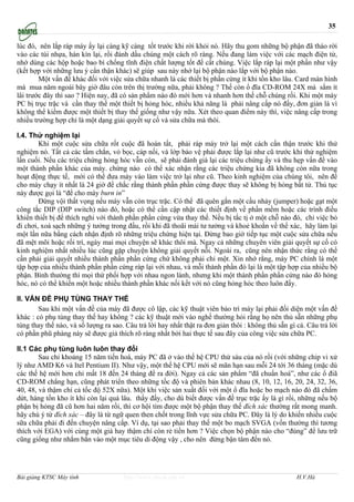 35

lúc đó, nên lắp ráp máy ấy lại càng kỹ càng tốt trước khi rời khỏi nó. Hãy thu gom những bộ phận đã tháo rời
vào các túi nhựa, hàn kín lại, rồi đánh dấu chúng một cách rõ ràng. Nếu đang làm việc với các mạch điện tử,
nhớ dùng các hộp hoặc bao bì chống tĩnh điện chất lượng tốt để cất chúng. Việc lắp ráp lại một phần như vậy
(kết hợp với những lưu ý cẩn thận khác) sẽ giúp sau này nhớ lại bộ phận nào lắp với bộ phận nào.
        Một vấn đề khác đối với việc sửa chữa nhanh là các thiết bị phần cứng ít khi tồn kho lâu. Card màn hình
mà mua năm ngoái bây giờ đâu còn trên thị trường nữa, phải không ? Thế còn ổ đĩa CD-ROM 24X mà sắm ít
lâi trước đây thì sao ? Hiện nay, đã có sản phẩm nào đó mới hơn và nhanh hơn thế chỗ chúng rồi. Khi một máy
PC bị trục trặc và cần thay thế một thiết bị hỏng hóc, nhiều khả năng là phải nâng cấp nó đấy, đơn giản là vì
không thể kiếm được một thiết bị thay thế giống như vậy nữa. Xét theo quan điểm này thì, việc nâng cấp trong
nhiều trường hợp chỉ là một dạng giải quyết sự cố và sửa chữa mà thôi.

I.4. Thử nghiệm lại
        Khi một cuộc sửa chữa rốt cuộc đã hoàn tất, phải ráp máy trở lại một cách cẩn thận trước khi thử
nghiệm nó. Tất cả các tấm chắn, vỏ bọc, cáp nối, và lớp bảo vệ phải được lắp lại như cũ trước khi thử nghiệm
lần cuối. Nếu các triệu chứng hỏng hóc vẫn còn, sẽ phải đánh giá lại các triệu chứng ấy và thu hẹp vấn đề vào
một thành phần khác của máy. chừng nào có thể xác nhận rằng các triệu chứng kia đã không còn nữa trong
hoạt động thực tế, mới có thể đưa máy vào làm việc trở lại như cũ. Theo kinh nghiệm của chúng tôi, nên để
cho máy chạy ít nhất là 24 giờ để chắc rằng thành phần phần cứng được thay sẽ không bị hỏng bất tử. Thủ tục
này được gọi là “để cho máy burn in”
        Đừng vội thất vọng nếu máy vẫn còn trục trặc. Có thể đã quên gắn một cầu nhảy (jumper) hoặc gạt một
công tắc DIP (DIP switch) nào đó, hoặc có thể cần cập nhật các thiết định về phần mềm hoặc các trình điều
khiển thiết bị để thích nghi với thành phần phần cứng vừa thay thế. Nếu bị tắc tị ở một chỗ nào đó, chỉ việc bỏ
đi chơi, xoá sạch những ý tưởng trong đầu, rồi khi đã thoãi mái tư tưởng và khoẻ khoắn về thể xác, hãy làm lại
một lần nữa bằng cách nhận định rõ những triệu chứng hiện tại. Đừng bao giờ tiếp tục một cuộc sửa chữa nếu
đã mệt mõi hoặc rối trí, ngày mai mọi chuyện sẽ khác thôi mà. Ngay cả những chuyên viên giải quyết sự cố có
kinh nghiệm nhất nhiều lúc cũng gặp chuyện không giải quyết nỗi. Ngoài ra, cũng nên nhận thức rằng có thể
cần phải giải quyết nhiều thành phần phần cứng chứ không phải chỉ một. Xin nhớ rằng, máy PC chính là một
tập hợp của nhiều thành phần phần cứng ráp lại với nhau, và mỗi thành phần đó lại là một tập hợp của nhiều bộ
phận. Bình thường thì mọi thứ phối hợp với nhau ngon lành, nhưng khi một thành phần phần cứng nào đó hỏng
hóc, nó có thể khiến một hoặc nhiều thành phần khác nối kết với nó cũng hỏng hóc theo luôn đấy.

II. VẤN ĐỀ PHỤ TÙNG THAY THẾ
        Sau khi một vấn đề của máy đã được cô lập, các kỹ thuật viên bảo trì máy lại phải đối diện một vấn đề
khác : có phụ tùng thay thế hay không ? các kỹ thuật mới vào nghề thường hỏi rằng họ nên thủ sẵn những phụ
tùng thay thế nào, và số lượng ra sao. Câu trả lời hay nhất thật ra đơn giản thôi : không thủ sẵn gì cả. Câu trả lời
có phần phũ phàng này sẽ được giả thích rõ ràng nhất bởi hai thực tế sau đây của công việc sửa chữa PC.

II.1 Các phụ tùng luôn luôn thay đổi
        Sau chỉ khoảng 15 năm tiến hoá, máy PC đã ở vào thế hệ CPU thứ sáu của nó rồi (với những chip vi xử
lý như AMD K6 và Itel Pentium II). Như vậy, một thế hệ CPU mới sẽ mãn hạn sau mỗi 24 tới 36 tháng (mặc dù
các thế hệ mới hơn chỉ mất 18 đến 24 tháng để ra đời). Ngay cả các sản phẩm “đã chuẩn hoá”, như các ổ điã
CD-ROM chẳng hạn, cũng phát triển theo những tốc độ và phiên bản khác nhau (8, 10, 12, 16, 20, 24, 32, 36,
40, 48, và thậm chí cả tốc độ 52X nữa). Một khi việc sản xuất đối với một ổ đĩa hoặc bo mạch nào đó đã chấm
dứt, hàng tồn kho ít khi còn lại quá lâu. thấy đấy, cho dù biết được vấn đề trục trặc ấy là gì rồi, những nếu bộ
phận bị hỏng đã cũ hơn hai năm rồi, thì cơ hội tìm được một bộ phận thay thế đích xác thường rất mong manh.
hãy chú ý từ đích xác – đây là từ ngữ quen then chốt trong lĩnh vực sửa chữa PC. Đây là lý do khiến nhiều cuộc
sữa chữa phải đi đến chuyện nâng cấp. Ví dụ, tại sao phải thay thế một bo mạch SVGA (vốn thường thì tương
thích với EGA) với cùng một giá hay thậm chí còn rẻ tiền hơn ? Việc chọn bộ phận nào cho “đúng” để lưu trữ
cũng giống như nhắm bắn vào một mục tiêu di động vậy , cho nên đừng bận tâm đến nó.




Bài giảng KTSC Máy tính               http://www.ebook.edu.vn                                        H.V.Hà
 