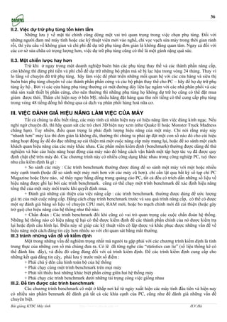 36

II.2. Việc dự trữ phụ tùng tốn kém lắm
         Những lưu ý về mặt tài chính cũng đóng một vai trò quan trọng trong việc chọn phụ tùng. Đối với
những người đam mê máy tính hoặc các kỹ thuật viên mới vào nghề, chỉ vọc vạch sửa máy trong thời gian rảnh
rỗi, thì yêu cầu về không gian và chi phí để dự trữ phụ tùng đơn giản là không đáng quan tâm. Ngay cả đối với
các cơ sở sửa chữa có trọng lượng hơn, việc dự trữ phụ tùng cũng có thể là một gánh nặng quá sức.

II.3. Một chiến lược hay hơn
        Trừ khi ở ngay trong một doanh nghiệp buôn bán các phụ tùng thay thế và các thành phần nâng cấp,
còn không thì đừng phí tiền và phí chỗ để dự trữ những bộ phận mà sẽ bị lạc hậu trong vòng 24 tháng. Thay vì
lo lắng về chuyện dữ trữ phụ tùng, hãy làm việc để phát triển những mối quan hệ với các cửa hàng và siêu thị
buôn bán phụ tùng chuyên về các thành phần phần cứng và các bộ phận thay thế cho PC – hãy để họ dự trữ phụ
tùng ấy hộ . Bởi vì các cửa hàng phụ tùng thường có một đường dây liên lạc ngầm với các nhà phân phối và các
nhà sản xuất thiết bị phần cứng, cho nên thường thì những phụ tùng họ không dự trữ họ cũng có thể đặt mua
giùm được thôi. Thâm chí hiện nay ở bên Mỹ, nhiều hãng đặt hàng qua thư nổi tiếng có thể cung cấp phụ tùng
trong vòng 48 tiếng đồng hồ thông qua cá dịch vụ phân phối hàng hoá nữa cơ.

III. VIỆC ĐÁNH GIÁ HIỆU NĂNG LÀM VIỆC CỦA MÁY
         Tất cả chúng ta đều biết rằng, các máy tính cá nhân hiện nay có hiệu năng làm việc đáng kinh ngạc. Nếu
nghi ngờ chuyện đó, thì hãy quan sát các trò chơi 3D hiện nay xem (như Quake II hoặc Monster Truck Madness
chẳng hạn). Tuy nhiên, điều quan trọng là phải định lượng hiệu năng của một máy. Chỉ nói rằng máy này
“nhanh hơn” máy kia thì đơn giản là không đủ, thường thì chúng ta phải áp đặt một con số nào đó cho cái hiệu
năng hoạt động ấy để đo đạc những sự cải thiện mà một cuộc nâng cấp máy mang lại, hoặc để so sánh một cách
khách quan hiệu năng của các máy khác nhau. Các phần mềm kiểm định (benchmark) thường được dùng để thử
nghiệm và báo cáo hiệu năng hoạt động của máy nào đó bằng cách vận hành một tập hợp tác vụ đã được quy
định chặt chẽ trên máy đó. Các chương trình này có nhiều công dụng khác nhau trong công nghiệp PC, tuỳ theo
nhu cầu kiểm định là gì :
         + So sánh các máy : Các trình benchmark thường được dùng để so sánh một máy với một hoặc nhiều
máy cạnh tranh (hoặc để so sánh một máy mới hơn với các máy cũ hơn). chỉ cần lật qua bất kỳ số tạp chí PC
Magazine hoặc Byte nào, sẽ thấy ngay hằng đống trang quảng cáo PC, tất cả đều có trích dẫn những số liệu về
hiệu năng được ghi lại bởi các trình benchmark. cũng có thể chạy một trình benchmark để xác định hiệu năng
tổng thể của một máy mới trước khi quyết định mua.
         + Đánh giá những cải thiện của việc nâng cấp : các trình benchmark. thường được dùng để ước lượng
giá trị của một cuộc nâng cấp. Bằng cách chạy trình benchmark trước và sau quá trình nâng cấp, có thể có được
một sự đánh giá bằng số liệu về chuyện CPU mới, RAM mới, hoặc bo mạch chính mới đã cải thiện (hoặc gây
trở gại) cho hiệu năng của hệ thống như thế nào.
         + Chẩn đoán : Các trình benchmark đôi khi cũng có vai trò quan trọng các cuộc chẩn đoán hệ thống.
Những hệ thống nào có hiệu năng tệ hại có thể được kiểm định để các thành phần chính của nó được kiểm tra
lại hoặc định cấu hình lại. Điều này sẽ giúp các kỹ thuật viên cô lập được và khắc phục được những vấn đề về
hiệu năng một cách đáng tin cậy hơn nhiều so với chỉ quan sát bằng mắt thường.
III.3 tránh những vấn đề về kiểm định
         Một trong những vấn đề nghiêm trọng nhất mà người ta gặp phải với các chương trình kiểm định là tính
trung thực của những con số mà chúng đưa ra. Có lẽ đã từng nghe câu “statistics can lie” (số liệu thống kê có
thể đánh lừa đấy), và điều đó cũng đúng đối với cá trình kiểm định. Để các trình kiểm định cung cấp cho
những kết quả đáng tin cậy, phải lưu ý trước một số điểm :
         + Phải chú ý đến cấu hình toàn bộ của hệ thống
         + Phải chạy cùng một trình benchmark trên mọi máy
         + Phải tối thiểu hoá những khác biệt phần cứng giữa hai hệ thống máy
         + Phải chạy các trình benchmark dưới những tải trọng công việc giống nhau
III.2. Để tìm được các trình benchmark
         Các chương trình benchmark có mặt ở khắp nơi kể từ ngày xuất hiện các máy tính đầu tiên và hiện nay
có nhiều sản phẩm benmark để đánh giá tất cả các khía cạnh của PC, cũng như để đánh giá những vấn đề
chuyên biệt.
Bài giảng KTSC Máy tính              http://www.ebook.edu.vn                                    H.V.Hà
 