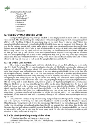 37

       Các chương trình benchmark :
             - Winstone 97
             - WinBench 97
             - 3D WinBench 97
             - Battery Mark
             - NetBench
             - ServerBench
             - WebBench
             - Jmark
             - Wintune 97

IV. VIỆC XỬ LÝ MÁY BỊ NHIỄM VIRUS
        Hướng phát triển gần đây trong lĩnh vực máy tính cá nhân đã gây ra nhiều lo âu và cảnh báo hơn cả là
virus máy tính. Mặc dù virus không làm hư hại về mặt vật lý đối với phần cứng máy tính, nhưng chúng có thể
phá huỷ vĩnh viễn những dữ liệu có tầm quan trọng sống còn của người dùng, vô hiệu hoá máy PC (hoặc làm
ngưng hoạt động luôn cả mạng), và truyền đến các hệ thống khác thông qua các mạng máy tính, thông qua việc
trao đổi đĩa, và thông qua các dịch vụ trực tuyến. Mặc dù sự xâm nhập của virus nhìn chung được coi là hiếm
hoi thôi, song các kỹ thuật viên PC giỏi sẽ phải luôn luôn tự bảo vệ họ (và các khách hàng của họ) bằng cách
kiểm tra máy xem có virus hay không trước và sau khi sử dụng các đĩa chẩn đoán của họ trên một máy PC nào
đó. Một quá trình cách ly virus cẩn thận có thể phát hiện ra virus trên máy của khách hàng trước khi tiến hành
việc thao tác với phần cứng ở bất cứ mức độ nào. Những chiến thuật cách ly virus cũng có thể ngăn không cho
các đĩa chẩn đoán của trở nên nhiễm virus và những sự lan truyền virus sau đó đến các máy khác (mà có trách
nhiệm về mặt pháp lý). Mục này sẽ vạch ra một thủ tục ngăn chận virus dành cho PCs.

IV.1. Sơ lược về Virus máy tính
         Đã có nhiều cố gắng để định nghĩa một virus máy tính, và hầu hết các định nghĩa ấy đều có rất nhiều
yếu tố kỹ thuật. Thế nhưng, đối với mục đích của giáo trình này, có thể chỉ cần xem virus như một đoạn mã
chương trình máy tính có kích thước nào đó (một chương trình hoàn chỉnh hoặc chỉ một đoạn chương trình
thôi), thực hiện một hoặc nhiều chức năng, thường là phá hoại, và tự sao chép bất kỳ khi nào có thể được đến
các đĩa và hệ thống máy tính khác. Bởi vì các virus nhìn chung đều muốn tránh bị phát hiện, nên chúng thường
núp lén bằng cách tự sao chép chính chúng dưới dạng các file ẩn, hệ thống, hoặc chỉ đọc. Thế nhưng, cách này
chỉ ngăn ngừa được những cuộc dò tìm tuỳ tiện cẩu thả thôi, Những virus tinh vi hơn thì tác động lên cả mã
chương trình của boot sector trên các đĩa mềm và đĩa cứng, hoặc tự gắn chúng vào các file chương trình khả thi.
Mỗi lần chương trình bị nhiễm được thi hành, virus ấy lại có cơ hội thực hiện sự tàn phá của nó. Những virus
khác nữa thì nhiễm vào tận bảng phân khu (partition table) của điã cứng. Hầu hết các virus đều biểu lộ một
chuỗi mã chương trình có thể bị những người thông thạo hoặc chương trình thích hợp phát hiện ra. Nhiều trình
rà quét virus hoạt động bằng cách kiểm tra nội dung của bộ nhớ và các file trên đĩa để tìm những “chữ ký” virus
như vậy đấy. Tuy nhiên, bởi vì các virus có khuynh hướng ngày càng trở nên phức tạp hơn, nên chúng đang
dùng những kỹ thuật mã hoá để tránh bị phát hiện. Sự mã hoá làm thay đổi “chữ ký” của virus mỗi lần virus tự
sao chép nó, đối với một virus được thiết kế kỹ lưỡng, điều này có thể khiến việc phát hiện chúng trở nên cực
kỳ khó khăn.
         Giống như virus sinh học là một cơ quan không mong muốn (và đôi khi nguy hiểm chết người) trong
một cơ thể người, mã “viral” trong phần mềm có thể dẫn đến một cái chết chậm chạp, đau đớn cho dữ liệu của
khách hàng của . Trong thực tế, một ít virus làm phá sản ngay hệ thống (với các trường hợp ngoại lệ đáng chú
ý, như virus rất nổi tiếng Michealangelo chẳng hạn). Hầu hết các virus chỉ thực hiện những thay đổi nhỏ mỗi
lần chúng được thi hành, và tạo ra một kiểu trục trặc lặp đi lặp lai. Sự biểu lộ chậm chạp này khiến các virus có
cơ hội sao chép, nhiễm vào các băng hoặc đĩa lưu dự phòng và các đĩa mềm, vốn thường được người ta trao đổi
cho nhau, từ đó lây nhiễm vào các máy khác.

IV.2. Các dấu hiệu chứng tỏ máy nhiễm virus
       - Ổ đĩa cứng hết chỗ trữ mà không có lý do gì rõ ràng
       - Nhận thấy nhiều chương trình .EXE và .COM đã gia tăng kích thước một cách vô lý.
Bài giảng KTSC Máy tính              http://www.ebook.edu.vn                                      H.V.Hà
 