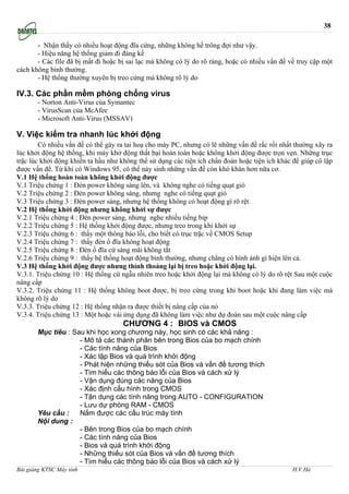 38

       - Nhận thấy có nhiều hoạt động đĩa cứng, những không hề trông đợi như vậy.
       - Hiệu năng hệ thống giảm đi đáng kể
       - Các file đã bị mất đi hoặc bị sai lạc mà không có lý do rõ ràng, hoặc có nhiều vấn đề về truy cập một
cách không bình thường.
       - Hệ thống thường xuyên bị treo cứng mà không rõ lý do

IV.3. Các phần mềm phòng chống virus
       - Norton Anti-Virus của Symantec
       - VirusScan của McAfee
       - Microsoft Anti-Virus (MSSAV)

V. Việc kiểm tra nhanh lúc khởi động
        Có nhiều vấn đề có thể gây ra tai hoạ cho máy PC, nhưng có lẽ những vấn đề rắc rối nhất thường xãy ra
lúc khởi động hệ thống, khi máy khở động thất bại hoàn toàn hoặc không khởi động được trọn vẹn. Những trục
trặc lúc khởi động khiến ta hầu như không thể sử dụng các tiện ích chẩn đoán hoặc tiện ích khác để giúp cô lập
được vấn đề. Từ khi có Windows 95, có thể nảy sinh những vấn đề còn khó khăn hơn nữa cơ.
V.1 Hệ thống hoàn toàn không khởi động được
V.1 Triệu chứng 1 : Đèn power không sáng lên, và không nghe có tiếng quạt gió
V.2 Triệu chứng 2 : Đèn power không sáng, nhưng nghe có tiếng quạt gió
V.3 Triệu chứng 3 : Đèn power sáng, nhưng hệ thống không có hoạt động gì rõ rệt.
V.2 Hệ thống khởi động nhưng không khởi sự được
V.2.1 Triệu chứng 4 : Đèn power sáng, nhưng nghe nhiều tiếng bip
V.2.2 Triệu chứng 5 : Hệ thống khởi động được, nhưng treo trong khi khởi sự
V.2.3 Triệu chứng 6 : thấy một thông báo lỗi, cho biết có trục trặc về CMOS Setup
V.2.4 Triệu chứng 7 : thấy đèn ổ đĩa không hoạt động
V.2.5 Triệu chứng 8 : Đèn ổ đĩa cứ sáng mãi không tắt
V.2.6 Triệu chứng 9 : thấy hệ thống hoạt động bình thường, nhưng chẳng có hình ảnh gì hiện lên cả.
V.3 Hệ thống khởi động được nhưng thỉnh thoảng lại bị treo hoặc khởi động lại.
V.3.1. Triệu chứng 10 : Hệ thống cứ ngẫu nhiên treo hoặc khởi động lại mà không có lý do rõ rệt Sau một cuộc
nâng cấp
V.3.2. Triệu chứng 11 : Hệ thống không boot được, bị treo cứng trong khi boot hoặc khi đang làm việc mà
không rõ lý do
V.3.3. Triệu chứng 12 : Hệ thống nhận ra được thiết bị nâng cấp của nó
V.3.4. Triệu chứng 13 : Một hoặc vài ứng dụng đã không làm việc như dự đoán sau một cuộc nâng cấp
                                     CHƯƠNG 4 : BIOS và CMOS
       Mục tiêu : Sau khi học xong chương này, học sinh có các khả năng :
                    - Mô tả các thành phân bên trong Bios của bo mạch chính
                    - Các tính năng của Bios
                    - Xác lập Bios và quá trình khởi động
                    - Phát hiện những thiếu sót của Bios và vấn đề tương thích
                    - Tìm hiểu các thông báo lỗi của Bios và cách xử lý
                    - Vận dụng đúng các năng của Bios
                    - Xác định cấu hình trong CMOS
                    - Tận dụng các tính năng trong AUTO - CONFIGURATION
                    - Lưu dự phòng RAM - CMOS
       Yêu cầu :    Nắm được các cấu trúc máy tính
       Nội dung :
                    - Bên trong Bios của bo mạch chính
                    - Các tính năng của Bios
                    - Bios và quá trình khởi động
                    - Những thiếu sót của Bios và vấn đề tương thích
                    - Tìm hiểu các thông báo lỗi của Bios và cách xử lý
Bài giảng KTSC Máy tính             http://www.ebook.edu.vn                                     H.V.Hà
 