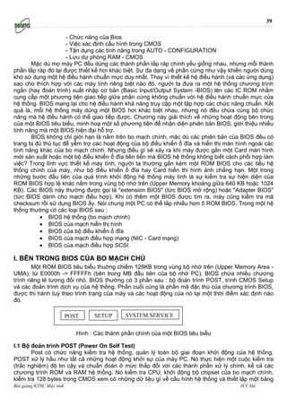 39

                     - Chức năng của Bios
                     - Việc xác định cấu hình trong CMOS
                     - Tận dụng các tính năng trong AUTO - CONFIGURATION
                     - Lưu dự phòng RAM - CMOS
       Mặc dù mọ máy PC đều dùng các thành phần lắp ráp chính yếu giống nhau, nhưng mỗi thành
phần lắp ráp đó lại được thiết kế hơi khác biệt. Sự đa dạng về phần cứng như vậy khiến người dùng
khó sử dụng một hệ điều hành chuẩn mực duy nhất. Thay vì thiết kế hệ điều hành (và các ứng dụng)
sao cho thích hợp với các máy tính riêng biệt nào đó, người ta đưa ra một hệ thống chương trình
ngắn (hay đoản trình) xuất nhập cơ bản (Basic Input/Output System -BIOS) lên các IC ROM nhằm
cung cấp một phương tiện giao tiếp giữa phần cứng không chuẩn với hệ điều hành chuẩn mực của
hệ thống. BIOS mang lại cho hệ điều hành khả năng truy cập một tập hợp các chức năng chuẩn. Kết
quả là, mỗi hệ thống máy dùng một BIOS hơi khác biệt nhau, nhưng nó đều chứa cùng bộ chức
năng mà hệ điều hành có thể giao tiếp được. Chương này giải thích về những hoạt động bên trong
của một BIOS tiêu biểu, minh hoạ một số phương tiện để nhận diện phiên bản BIOS, giới thiệu nhiều
tính năng mà một BIOS hiện đại hỗ trợ.
       BIOS không chỉ giới hạn là nằm trên bo mạch chính, mặc dù các phiên bản của BIOS đều có
trang bị đủ thủ tục để yểm trợ các hoạt động của bộ điều khiển ổ đĩa và hiển thị màn hình ngoài các
tính năng khác của bo mạch chính. Nhưng điều gì sẽ xảy ra khi máy được gắn một Card màn hình
mới sản xuất hoặc một bộ điều khiển ổ đĩa tiên tiến mà BIOS hệ thống không biết cách phối hợp làm
việc? Trong lĩnh vực thiết kế máy tính, người ta thường gắn kèm một ROM BIOS cho các tiểu hệ
thống chính của máy, như bộ điều khiển ổ đĩa hay Card hiển thi hình ảnh chẳng hạn. Một trong
những bước đầu tiên của quá trình khởi động hệ thống máy tính là sự kiểm tra sự hiện diện của
ROM BIOS hợp lệ khác nằm trong vùng bộ nhớ trên (Upper Memory khoảng giữa 640 KB hoặc 1024
KB). Các BIOS này thường được gọi là "extension BIOS" (tức BIOS mở rộng) hoặc "Adapter BIOS"
(tức BIOS dành cho mạch điều hợp). Khi có thêm một BIOS được tìm ra, máy cũng kiểm tra mã
checksum rồi sử dụng BIOS ấy. Nói chung một PC có thể lắp nhiều hơn 5 ROM BIOS. Trong một hệ
thống thường có các loại BIOS sau :
          • BIOS hệ thống (bo mạch chính)
          • BIOS của mạch hiển thị hình
          • BIOS của bộ điều khiển ổ đĩa
          • BIOS của mạch điều hợp mạng (NIC - Card mạng)
          • BIOS của mạch điều hợp SCSI.

I. BÊN TRONG BIOS CỦA BO MẠCH CHỦ
        Một ROM BIOS tiêu biểu thuờng chiếm 128KB trong vùng bộ nhớ trên (Upper Memory Area -
UMA), từ E0000h -> FFFFFh (bên trong MB đầu tiên của bộ nhớ PC). BIOS chứa nhiều chương
trình riêng lẻ tương đối nhỏ. BIOS thường có 3 phần sau : bộ đoản trình POST, trình CMOS Setup
và các đoản trình dịch vụ của hệ thống. Phần cuối cùng là phần mã đặc thù của chương trình BIOS,
được thi hành tuỳ theo trình trạng của máy và các hoạt động của nó tại một thời điểm xác định nào
đó.

                          POST     SETUP         SYSTEM SERVICE


                             Hình : Các thành phần chính của một BIOS tiêu biểu

I.1 Bộ đoản trình POST (Power On Self Test)
       Post có chức năng kiểm tra hệ thống, quản lý toàn bộ giai đoạn khởi động của hệ thống.
POST xử lý hầu như tất cả những hoạt động khởi sự của máy PC. Nó thực hiện một cuộc kiểm tra
(trắc nghiệm) độ tin cậy và chuẩn đoán ở mức thấp đối với các thành phần xử lý chính, kể cả các
chương trình ROM và RAM hệ thống. Nó kiểm tra CPU, khởi động bộ chipset của bo mạch chính,
kiểm tra 128 bytes trong CMOS xem có những dữ liệu gì về cấu hình hệ thống và thiết lập một bảng
Bài giảng KTSC Máy tính               http://www.ebook.edu.vn                         H.V.Hà
 