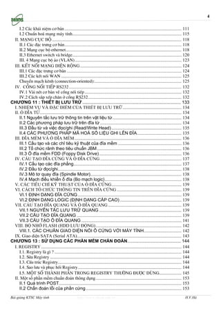 4

    I.2 C¸c kh¸i niÖm c¬ b¶n ......................................................................................................... 111
    I.2 ChuÈn ho¸ m¹ng m¸y tÝnh.................................................................................................. 115
 II. M¹ng côc bé .................................................................................................................... 118
    II.1 C¸c ®Æc tr−ng c¬ b¶n......................................................................................................... 118
    II.2 M¹ng côc bé ethernet........................................................................................................ 118
    II.3 Ethernet switch vµ bridge.................................................................................................. 120
    III. 4 M¹ng côc bé ¶o (VLAN)................................................................................................ 123
 III. KÕt nèi m¹ng diÖn réng ........................................................................................... 124
    III.1 C¸c ®Æc tr−ng c¬ b¶n ....................................................................................................... 124
    III.2 C¸c kÕt nèi WAN ............................................................................................................ 125
    ChuyÓn m¹ch kªnh (connection-oriented):.............................................................................. 125
 IV. Cæng nèi tiÕp RS232 ..................................................................................................... 132
    IV.1 Vµi nÐt c¬ b¶n vÒ cæng nèi tiÕp ....................................................................................... 132
    IV.2 C¸ch s¾p xÕp ch©n ë cæng RS232.................................................................................... 132
CHƯƠNG 11 : THIẾT BỊ LƯU TRỮ ............................................................................... 133
 I. NHIỆM VỤ VÀ ĐẶC ĐIỂM CỦA THIẾT BỊ LƯU TRỮ..................................................... 134
 II. Ổ ĐĨA TỪ............................................................................................................................... 134
    II.1 Nguyên tắc lưu trữ thông tin trên vật liệu từ.............................................................. 134
    II.2 Các phương pháp lưu trữ trên đĩa từ ......................................................................... 134
    III.3 Đầu từ và việc đọc/ghi (Read/Write Head) ............................................................... 135
    II.4 CÁC PHƯƠNG PHÁP MÃ HOÁ SỐ LIỆU GHI LÊN ĐĨA........................................ 135
 III. ĐĨA MỀM VÀ Ổ ĐĨA MỀM ................................................................................................ 136
    III.1 Cấu tạo và các chỉ tiêu kỹ thuật của đĩa mềm ......................................................... 136
    III.2 Tổ chức rãnh theo tiêu chuẩn JBM............................................................................ 136
    III.3 Ổ đĩa mềm FDD (Foppy Disk Drive).......................................................................... 136
 IV. CẤU TẠO ĐĨA CỨNG VÀ Ổ ĐĨA CỨNG ......................................................................... 137
    IV.1 Cấu tạo các đĩa phẳng................................................................................................. 137
    IV.2 Đầu từ đọc/ghi............................................................................................................... 138
    IV.3 Mô tơ quay đĩa (Spindle Motor).................................................................................. 138
    IV.4 Mạch điều khiển ổ đĩa (Bo mạch logic)..................................................................... 138
 V. CÁC TIÊU CHÍ KỸ THUẬT CỦA Ổ ĐĨA CỨNG............................................................... 139
 VI. CÁCH TỔ CHỨC THÔNG TIN TRÊN ĐĨA CỨNG .......................................................... 139
    VI.1 ĐỊNH DẠNG ĐĨA CỨNG ............................................................................................. 139
    VI.2 ĐỊNH DẠNG LOGIC (ĐỊNH DẠNG CẤP CAO) ....................................................... 139
 VII. CẤU TẠO ĐĨA QUANG VÀ Ổ ĐĨA QUANG .................................................................. 139
    VII.1 NGUYÊN TẮC LƯU TRỮ QUANG .......................................................................... 139
    VII.2 CẤU TẠO ĐĨA QUANG .............................................................................................. 139
    VII.3 CẤU TẠO Ổ ĐĨA QUANG .......................................................................................... 141
 VIII. BỘ NHỚ FLASH (HDD LƯU ĐỘNG) ............................................................................. 142
    VIII.1. CÁC CHUẨN GIAO DIỆN NỐI Ổ CỨNG VỚI MÁY TÍNH.................................. 142
 IX. Giao diện SATA (Serial ATA).............................................................................................. 143
CHƯƠNG 13 : SỬ DỤNG CÁC PHẦN MỀM CHẨN ĐOÁN........................................... 144
 I. REGISTRY .............................................................................................................................. 144
    I.1. Registry lµ g× ? .................................................................................................................. 144
    I.2. Söa Registry ...................................................................................................................... 144
    I.3. CÊu tróc Registry............................................................................................................... 144
    I.4. Sao l−u vµ phôc håi Registry............................................................................................. 144
    I.5. MéT Sè THµNH PHÇN TRONG REGISTRY TH¦êNG §¦îC DïNG.................... 145
 II. Một số phần mềm chuẩn đoán thông dụng ............................................................................. 153
    II.1 Quá trình POST.............................................................................................................. 153
    II.2 Chẩn đoán lỗi của phần cứng...................................................................................... 153
Bài giảng KTSC Máy tính                              http://www.ebook.edu.vn                                                                H.V.Hà
 