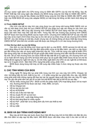40

chỉ mục vector ngắt dành cho CPU trong vùng từ 000h đến 02FFh của bộ nhớ hệ thống. Sau đó
POST thiết lập một vùng ngăn xếp (Stack) cho BIOS trong vùng bộ nhớ thấp từ 0300h đến 03FFh,
nạp nội dung cho vùng dữ liệu (Data) của BIOS trong vùng bộ nhớ thấp từ 0400h đến 04FFh, phát
hiện mọi ROM BIOS bổ sung (các adapter BIOS) có mặt trong hệ thống và tiến hành khởi động hệ
thống.

I.2 Trình CMOS SETUP
        Cấu hình của bất kỳ máy tính nào cũng được lưu giữ trong một lượng RAM CMOS nhỏ và
cần có một đoản trình (hay thủ tục) CMOS SETUP cho phép truy cập các thông tin cấu hình của
máy. Các máy 286, 386 cung cấp chương trình CMOS SETUP dưới dạng một tiện ích riêng biệt,
được bán kèm theo máy trên một đĩa mềm. Trong hầu hết các trường hợp chương trình CMOS
SETUP được tích hợp trong BIOS của bo mạch chính. Chương trình CMOS SETUP do các nhà chế
tạo máy và bo mạch chính khác nhau tạo ra cho nên sẽ có sự khác nhau về các chương trình CMOS
SETUP, cho nên không có một tiêu chuẩn chung nào về những thông số được thiết lập trong trong
CMOS SETUP (khó thể nhớ và kiểm soát hết được các thông số ở vị trí nào trong chương trình)

I.3 Các thủ tục dịch vụ của hệ thống
        Các dịch vụ của hệ thống (còn được gọi là dịch vụ của BIOS - BIOS service) là một bộ các
chức năng riêng rẽ hình thành nên lớp đệm giữa phần cứng và hệ điều hành. các dịch vụ này được
gọi đến thông qua việc sử dụng ngắt (interrupt) nào đó. Thực chất tác dụng của ngắt là khiến CPU
tạm dừng công việc nó đang làm lại rồi gởi quyền điều khiển chương trình đến một địa chỉ khác trong
bộ nhớ. Sẽ có một chương trình con được thiết kế đặc biệt để xử lý ngắt này, khi chương trình con
xử lý hoàn tất tình trạng của CPU sẽ được khôi phục lại và quyền điều khiển được trả lại nơi mà hệ
thống đã bỏ ngang lúc ngắt mới xảy ra. Có rất nhiều ngắt dành cho CPU và các ngắt đó có thể được
tạo ra từ 3 nguồn chính : Bản thân CPU, trạng thái phần cứng, phần mềm.
        BIOS được dùng trong một máy có thể cung cấp nhiều hoặc ít chức năng tuỳ thuộc vào nhà
sản xuất.

II. CÁC TÍNH NĂNG CỦA BIOS
      Công nghệ PC đang liên tục phát triển trong mọi lĩnh vực của máy tính (CPU, Chipset, bộ
nhớ, hệ thống hiển thị hình, thiết bị lưu trữ ...) Vì phần cứng liên tục phát triển như vậy, nên BIOS
cũng phải phát triển không ngừng để theo kịp các tài nguyên đang xuất hiện trên các máy PC ngày
nay. Do vậy cần phải nắm các yếu tố cơ bản mà một BOIS hiện đại có thể hỗ trợ sau đậy :
   • Hỗ trợ nhiều chủng loại CPU : BIOS có thể cho phép nhiều CPU hoạt động được với bo mạch
      chủ, thường phải hỗ trợ được các loại : Intel, AMD, và Cyrix.
   • Hỗ trợ Chipset mới
   • Hỗ trợ các bộ nhớ mới
   • Hỗ trợ ACPI/APM
   • Hỗ trợ các ổ đĩa mới hiện đại
   • Hỗ trợ chuẩn PC 97 và mới hơn
   • Hỗ trợ chuẩn I2O : xuất nhập thông minh
   • Hỗ trợ khả năng Boot từ nhiều nguồn
   • Hỗ trợ PnP : phát hiện và tự động định cấu hình các thiết bị mới
   • Hỗ trợ PCI
   • Hỗ trợ USB


III. BIOS VÀ QUI TRÌNH KHỞI ĐỘNG MÁY
      Mục này sẽ trình bày các bước được thực hiện để đưa máy tính từ thời điểm mở điện lên cho
đến thời điểm nó sắp nạp hệ điều hành. Mỗi BIOS được viết khác nhau một ít cho nên có thể có

Bài giảng KTSC Máy tính          http://www.ebook.edu.vn                                H.V.Hà
 