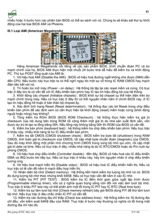 41

nhiều hoặc ít bước hơn các phiên bản BIOS có thể so sánh với nó. Chúng ta sẽ khảo sát thứ tự khởi
động của hai loại BIOS AMI và Phoenix.

III.1 Loại AMI (American Megatrends)




        Hãng American Megatrends nổi tiếng về các sản phẩm BIOS, trình chuẩn đoán PC và bo
mạch chính của họ, BIOS AMI thực hiện một chuổi 24 bước khá dễ hiểu để kiểm tra và khởi động
PC. Thủ tục POST tổng quát của AMI là :
    1. Vô hiệu hoá AMI (Disable the AMI) : BIOS vô hiệu hoá đường ngắt không che được (NMI) dẫn
đến CPU. Nếu bước này trục trặc ta có thể nghĩ ngay tới một sự cố trong IC RAM CMOS hay mạch
điện liên kết với nó.
    2. Trì hoãn lúc mở máy (Power - on delay) : Hệ thống tái lập lại các reset mềm và cứng. Có trục
trặc ở đây tức là có vấn đề với IC điều khiển bàn phím hay IC tạo tín hiệu đồng bộ của hệ thống.
    3. Khởi động các chipset (Initialize chipsets) : BIOS khởi sự bộ chipset cụ thể hiện diện trên bo
mạch chính trong máy. Nếu có trục trặc ở đây thì có thể nguyên nhân nằm ở chính BIOS này, ở IC
tạo tín hiệu đồng hồ hoặc ở bản thân bộ chipset ấy.
    4. Xác định tình trạng Reset (Reset determination) : hệ thống đọc các bit Reset trong chip điều
khiển bàn phím để xác định xem có cần thực hiện tái khởi động (reset) mềm hoặc cứng (khởi động
nguội hoặc nóng) hay không?
    5. Tổng kiểm tra ROm BIOS (BIOS ROM Checksum) : hệ thống thực hiện kiểm tra giá trị
checksum của nội dung bên trong ROM rồi cộng thêm một giá trị do nhà sản xuất định sẵn, vốn
được dự trù là tạo ra tổng bằng 00h. Nếu tổng này không bằng 00h thì ROM của BIOS có vấn đề.
    6. Kiểm tra bàn phím (keyboard test) : hệ thống kiểm tra chip điều khiển bàn phím. Nếu trục trặc
ở khâu này, nhiều khả năng là hư IC điều khiển bàn phím.
    7. Kiểm tra tắt CMOS (CMOS shutdown check) : BIOS kiểm tra byte tắt (shutdown) trong RAM
CMOS, tính toán giá trị checksum của CMOS, rồi cập nhật byte chuẩn đoán (diagnotic) của CMOS.
Sau đó máy khởi động một phần nhỏ chương trình CMOS trong vùng bộ nhớ qui ước, rồi cập nhật
giá trị date và time. Nếu có trục trặc ở đây, nhiều khả năng là do IC RTC/CMOS hoặc do Pin nuôi dự
phòng CMOS.
    8. Vô hiệu hoá chip điều khiển (Controller disable) : đến đây, BIOS vô hiệu hoá các IC điều khiển
DMA và IRQ trước khi tiếp tục. Nếu có trục trặc ở khâu này, hãy tìm nguyên nhân ở chip điều khiển
tương ứng.
    9. Vô hiệu hoá mạch hiển thị (Disable video) : BIOS vô hiệu hoá IC điều khiển hiển thị. Nếu có
trục trặc có lẽ vấn đề nằm ở mạch điều hợp hiển thị.
    10. Nhận diện bộ nhớ (Detect memory) : Hệ thống tiến hành kiểm tra lượng bộ nhớ nó có. BIOS
đo dung lượng bộ nhớ theo những khối 64KB. Nếu có trục trặc vấn đề nằm ở các IC nhớ.
    11. Kiểm tra PIT (PIT TEST) : BIOS kiểm tra IC đếm thời gian giữa ngắt lập trình được
(Programmable interrup timer), vốn có ý nghĩa quan trọng sống còn đối với việc làm tươi bộ nhớ.
Trục trặc ở khâu PIT test này có thể phản ánh một lỗi trong IC PIT hay IC RTC (Real time lock)
    12. Kiểm tra sự làm tươi bộ nhớ (Check memory refresh) bây giờ BIOS dùng PIT để thử làm tươi
bộ nhớ. Nếu trục trặc ở đâu chắc chắn IC PIT có vấn đề.
    13. Kiểm tra các đường địa chỉ thấp (Check low address lines) : Hệ thống kiểm tra 16 đường địa
chỉ đầu, vốn kiểm soát 64KB đầu của RAM. Trục trặc ở bước này thường có nghĩa có lỗi trong một
đường địa chỉ nào đó.

Bài giảng KTSC Máy tính          http://www.ebook.edu.vn                                H.V.Hà
 